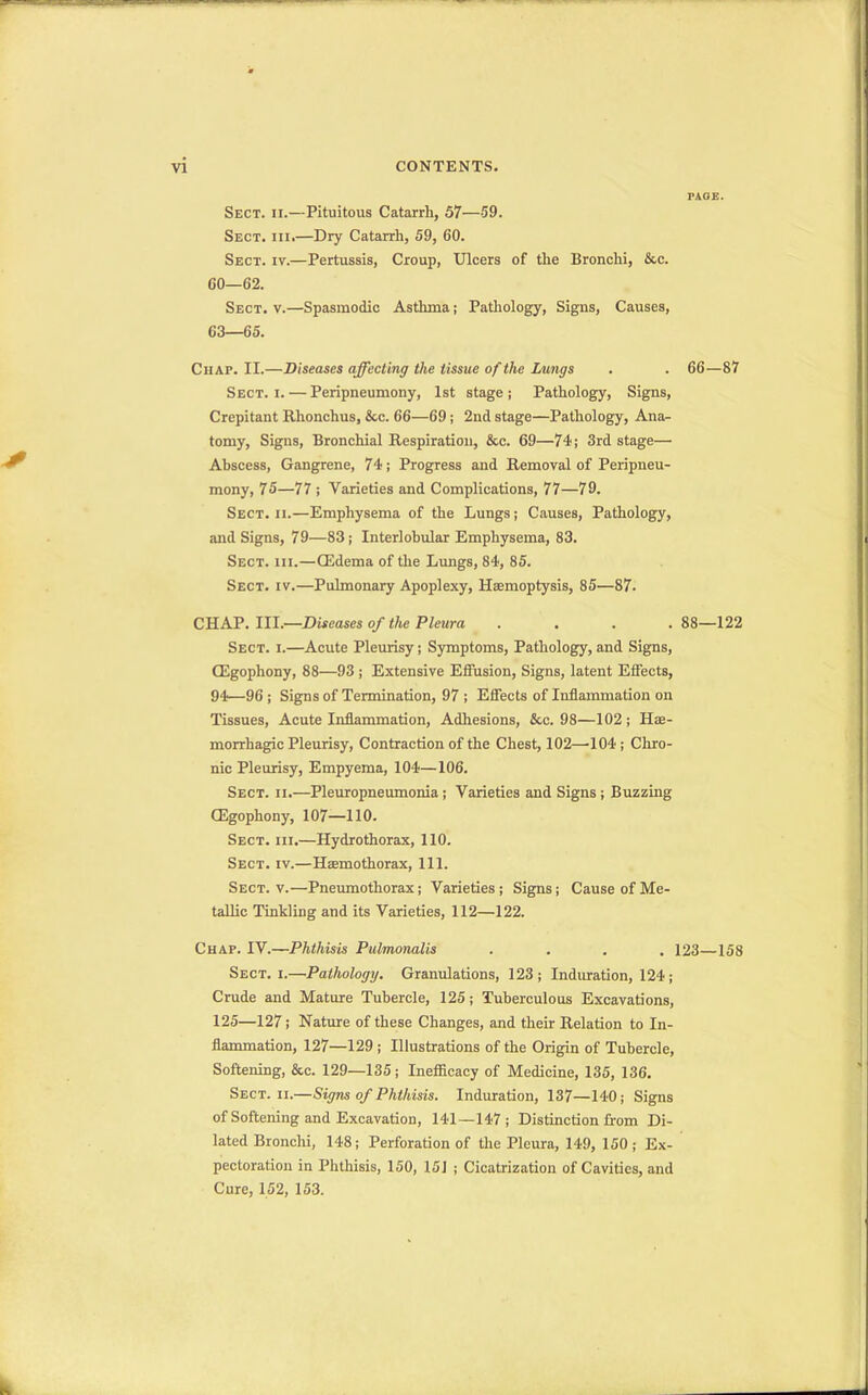 Sect. h.—Pituitous Catarrh, 57—59. Sect. hi.—Dry Catarrh, 59, 60. Sect. iv.—Pertussis, Croup, Ulcers of the Bronchi, &c. CO—62. Sect. v.—Spasmodic Asthma; Pathology, Signs, Causes, 63—65. Chap. II.—Diseases affecting the tissue of the Lungs . . 66—87 Sect. i. — Peripneumony, 1st stage; Pathology, Signs, Crepitant Rhonchus, &c. 66—69 ; 2nd stage—Pathology, Ana- tomy, Signs, Bronchial Respiration, &c. 69—74; 3rd stage— Abscess, Gangrene, 74; Progress and Removal of Peripneu- mony, 75—77 ; Varieties and Complications, 77—79. Sect. ii.—Emphysema of the Lungs; Causes, Pathology, and Signs, 79—83; Interlobular Emphysema, 83. Sect. hi.—(Edema of the Lungs, 84, 85. Sect. iv.—Pulmonary Apoplexy, Haemoptysis, 85—87. CHAP. III.—Diseases of the Pleura .... 88—122 Sect. i.—Acute Pleurisy; Symptoms, Pathology, and Signs, (Egophony, 88—93 ; Extensive Effusion, Signs, latent Effects, 94—96 ; Signs of Termination, 97 ; Effects of Inflammation on Tissues, Acute Inflammation, Adhesions, &c. 98—102; Hae- morrhagic Pleurisy, Contraction of the Chest, 102—104; Chro- nic Pleurisy, Empyema, 104—106. Sect. ii.—Pleuropneumonia ; Varieties and Signs ; Buzzing (Egophony, 107—110. Sect. hi.—Hydrothorax, 110. Sect. iv.—Haemothorax, 111. Sect. v.—Pneumothorax; Varieties ; Signs; Cause of Me- tallic Tinkling and its Varieties, 112—122. Chap. IV.—Phthisis Pulmonalis .... 123—158 Sect. i.—Pathology. Granulations, 123; Induration, 124 ; Crude and Mature Tubercle, 125; Tuberculous Excavations, 125—127; Nature of these Changes, and their Relation to In- flammation, 127—129 ; Illustrations of the Origin of Tubercle, Softening, &c. 129—135; Inefficacy of Medicine, 135, 136. Sect. ii.—Signs of Phthisis. Induration, 137—140; Signs of Softening and Excavation, 141—147; Distinction from Di- lated Bronchi, 148; Perforation of the Pleura, 149, 150 ; Ex- pectoration in Phthisis, 150, 151 ; Cicatrization of Cavities, and Cure, 152, 153.