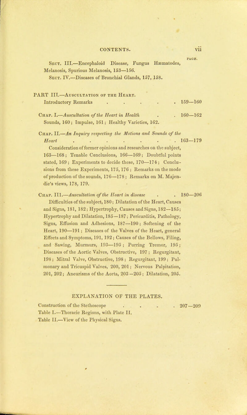 PAGE. Sect. III.—Encephaloid Disease, Fungus Haaniatodes, Melanosis, Spurious Melanosis, 153—156. Sect. IV.—Diseases of Bronchial Glands, 157, 158. PART III.—Auscultation of the Heart. Introductory Remarks ..... 159—160 Chap. I.—Auscultation of the Heart in Health . . 160—162 Sounds, 160; Impulse, 161; Healthy Varieties, 162. Chap. II.—An Inquiry respecting the Motions and Sounds of the Heart 163—179 Consideration of former opinions and researches on the subject, 163—168; Tenable Conclusions, 166—169; Doubtful points stated, 169 ; Experiments to decide these, 170—174 ; Conclu- sions from these Experiments, 175,176 ; Remarks on the mode of production of the sounds, 176—178 ; Remarks on M. Majen- die's views, 178, 179. Chap. III.—Auscultation of the Heart in disease . . 180—206 Difficulties of the subject, 180; Dilatation of the Heart, Causes and Signs, 181, 182 ; Hypertrophy, Causes and Signs, 182—185; Hypertrophy and Dilatation, 185—187; Pericarditis, Pathology, Signs, Efilision and Adhesions, 187—190 ; Softening of the Heart, 190—191 ; Diseases of the Valves of the Heart, general Effects and Symptoms, 191, 192 ; Causes of the Bellows, Filing, and Sawing, Murmurs, 193—195; Purring Tremor, 195; Diseases of the Aortic Valves, Obstructive, 197; Regurgitant, 198; Mitral Valve, Obstructive, 198 ; Regurgitant, 199; Pul- monary and Tricuspid Valves, 200, 201; Nervous Palpitation, 201, 202; Aneurisms of the Aorta, 203-205; Dilatation, 205. EXPLANATION OF THE PLATES. Construction of the Stethoscope .... 207—209 Table I.—Thoracic Regions, with Plate II. Table II.—View of the Physical Signs.