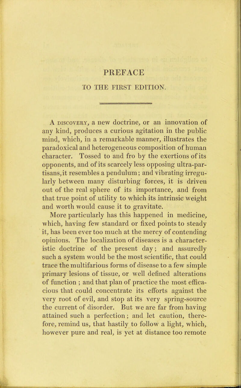 TO THE FIRST EDITION. A discovery, a new doctrine, or an innovation of any kind, produces a curious agitation in the public mind, which, in a remarkable manner, illustrates the paradoxical and heterogeneous composition of human character. Tossed to and fro by the exertions of its opponents, and of its scarcely less opposing ultra-par- tisans, it resembles a pendulum; and vibrating irregu- larly between many disturbing forces, it is driven out of the real sphere of its importance, and from that true point of utility to which its intrinsic weight and worth would cause it to gravitate. More particularly has this happened in medicine, which, having few standard or fixed points to steady it, has been ever too much at the mercy of contending opinions. The localization of diseases is a character- istic doctrine of the present day; and assuredly such a system would be the most scientific, that could trace the multifarious forms of disease to a few simple primary lesions of tissue, or well defined alterations of function ; and that plan of practice the most effica- cious that could concentrate its efforts against the very root of evil, and stop at its very spring-source the current of disorder. But we are far from having attained such a perfection; and let caution, there- fore, remind us, that hastily to follow a light, which, however pure and real, is yet at distance too remote