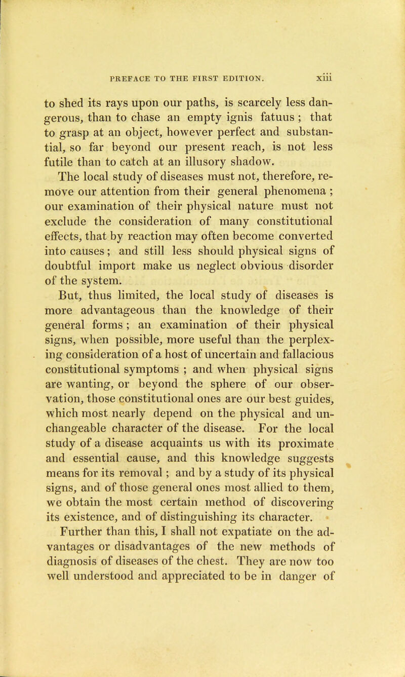 to shed its rays upon our paths, is scarcely less dan- gerous, than to chase an empty ignis fatuus ; that to grasp at an object, however perfect and substan- tial, so far beyond our present reach, is not less futile than to catch at an illusory shadow. The local study of diseases must not, therefore, re- move our attention from their general phenomena ; our examination of their physical nature must not exclude the consideration of many constitutional effects, that by reaction may often become converted into causes; and still less should physical signs of doubtful import make us neglect obvious disorder of the system. But, thus limited, the local study of diseases is more advantageous than the knowledge of their general forms ; an examination of their physical signs, when possible, more useful than the perplex- ing consideration of a host of uncertain and fallacious constitutional symptoms ; and when physical signs are wanting, or beyond the sphere of our obser- vation, those constitutional ones are our best guides, which most nearly depend on the physical and un- changeable character of the disease. For the local study of a disease acquaints us with its proximate and essential cause, and this knowledge suggests means for its removal; and by a study of its physical signs, and of those general ones most allied to them, we obtain the most certain method of discovering its existence, and of distinguishing its character. Further than this, I shall not expatiate on the ad- vantages or disadvantages of the new methods of diagnosis of diseases of the chest. They are now too well understood and appreciated to be in danger of