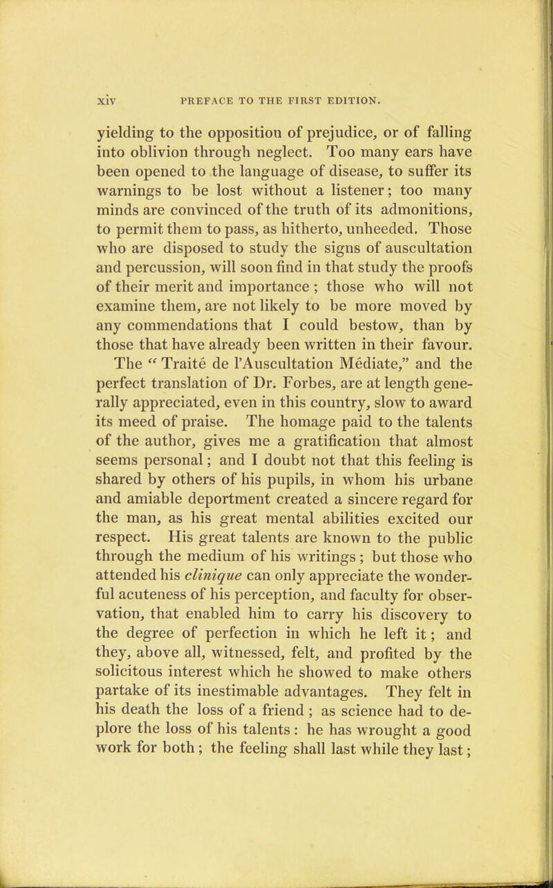 yielding to the opposition of prejudice, or of falling into oblivion through neglect. Too many ears have been opened to the language of disease, to suffer its warnings to be lost without a listener; too many minds are convinced of the truth of its admonitions, to permit them to pass, as hitherto, unheeded. Those who are disposed to study the signs of auscultation and percussion, will soon find in that study the proofs of their merit and importance ; those who will not examine them, are not likely to be more moved by any commendations that I could bestow, than by those that have already been written in their favour. The  Traite de l'Auscultation Mediate, and the perfect translation of Dr. Forbes, are at length gene- rally appreciated, even in this country, slow to award its meed of praise. The homage paid to the talents of the author, gives me a gratification that almost seems personal; and I doubt not that this feeling is shared by others of his pupils, in whom his urbane and amiable deportment created a sincere regard for the man, as his great mental abilities excited our respect. His great talents are known to the public through the medium of his writings ; but those who attended his clinique can only appreciate the wonder- ful acuteness of his perception, and faculty for obser- vation, that enabled him to carry his discovery to the degree of perfection in which he left it; and they, above all, witnessed, felt, and profited by the solicitous interest which he showed to make others partake of its inestimable advantages. They felt in his death the loss of a friend ; as science had to de- plore the loss of his talents : he has wrought a good work for both ; the feeling shall last while they last;