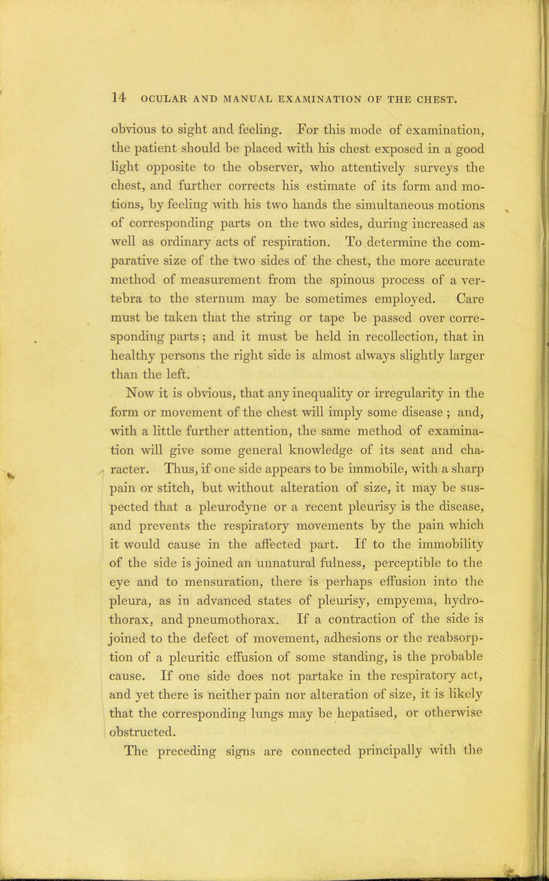 obvious to sight and feeling. For this mode of examination, the patient should be placed with his chest exposed in a good light opposite to the observer, who attentively surveys the chest, and further corrects his estimate of its form and mo- tions, by feeling with his two hands the simultaneous motions of corresponding parts on the two sides, during increased as well as ordinary acts of respiration. To determine the com- parative size of the two sides of the chest, the more accurate method of measurement from the spinous process of a ver- tebra to the sternum may be sometimes employed. Care must be taken that the string or tape be passed over corre- sponding parts; and it must be held in recollection, that in healthy persons the right side is almost always slightly larger than the left. Now it is obvious, that any inequality or irregularity in the form or movement of the chest will imply some disease ; and, with a little further attention, the same method of examina- tion will give some general knowledge of its seat and cha- racter. Thus, if one side appears to be immobile, with a sharp pain or stitch, but without alteration of size, it may be sus- pected that a pleurodyne or a recent pleurisy is the disease, and prevents the respiratory movements by the pain which it would cause in the affected part. If to the immobility of the side is joined an unnatural fulness, perceptible to the eye and to mensuration, there is perhaps effusion into the pleura, as in advanced states of pleurisy, empyema, hydro- thorax, and pneumothorax. If a contraction of the side is joined to the defect of movement, adhesions or the reabsorp- tion of a pleuritic effusion of some standing, is the probable cause. If one side does not partake in the respiratory act, and yet there is neither pain nor alteration of size, it is likely that the corresponding lungs may be hepatised, or otherwise obstructed. The preceding signs are connected principally with the