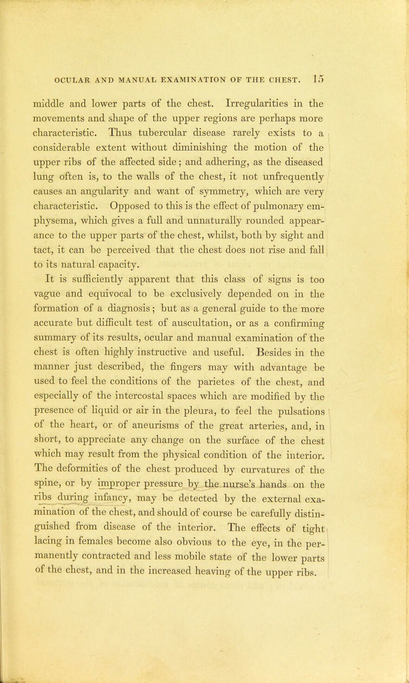 middle and lower parts of the chest. Irregularities in the movements and shape of the upper regions are perhaps more characteristic. Thus tubercular disease rarely exists to a considerable extent without diminishing the motion of the upper ribs of the affected side; and adhering, as the diseased lung often is, to the walls of the chest, it not unfrequently causes an angularity and want of symmetry, which are very characteristic. Opposed to this is the effect of pulmonary em- physema, which gives a full and unnaturally rounded appear- ance to the upper parts of the chest, whilst, both by sight and tact, it can be perceived that the chest does not rise and fall to its natural capacity. It is sufficiently apparent that this class of signs is too vague and equivocal to be exclusively depended on in the formation of a diagnosis; but as a general guide to the more accurate but difficult test of auscultation, or as a confirming summary of its results, ocular and manual examination of the chest is often highly instructive and useful. Besides in the manner just described, the fingers may with advantage be used to feel the conditions of the parietes of the chest, and especially of the intercostal spaces which are modified by the presence of liquid or air in the pleura, to feel the pulsations of the heart, or of aneurisms of the great arteries, and, in short, to appreciate any change on the surface of the chest which may result from the physical condition of the interior. The deformities of the chest produced by curvatures of the spine, or by improper pressure by the nurse's hands on the ribs during infancy, may be detected by the external exa- mination of the chest, and should of course be carefully distin- guished from disease of the interior. The effects of tight lacing in females become also obvious to the eye, in the per- manently contracted and less mobile state of the lower parts of the chest, and in the increased heaving of the upper ribs.