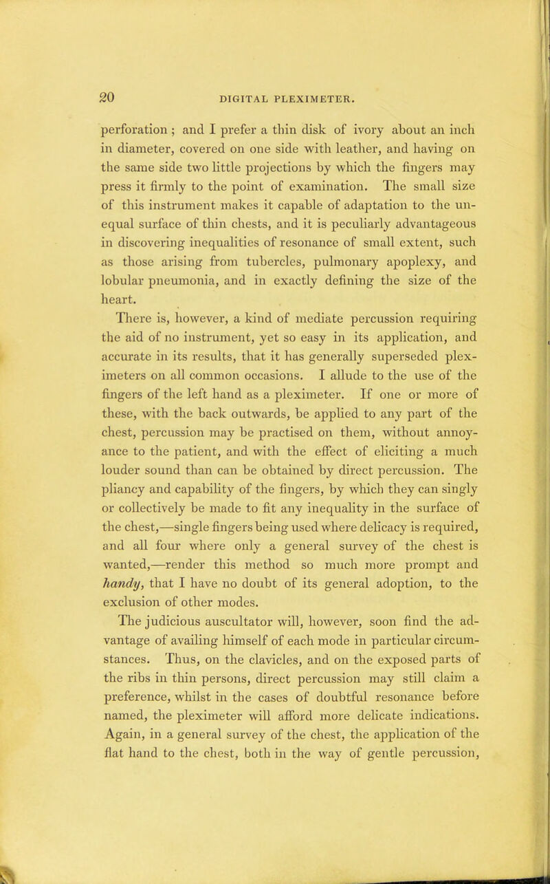 perforation ; and I prefer a thin disk of ivory about an inch in diameter, covered on one side with leather, and having on the same side two little projections by which the fingers may press it firmly to the point of examination. The small size of this instrument makes it capable of adaptation to the un- equal surface of thin chests, and it is peculiarly advantageous in discovering inequalities of resonance of small extent, such as those arising from tubercles, pulmonary apoplexy, and lobular pneumonia, and in exactly defining the size of the heart. There is, however, a kind of mediate percussion requiring the aid of no instrument, yet so easy in its application, and accurate in its results, that it has generally superseded plex- imeters on all common occasions. I allude to the use of the fingers of the left hand as a pleximeter. If one or more of these, with the back outwards, be applied to any part of the chest, percussion may be practised on them, without annoy- ance to the patient, and with the effect of eliciting a much louder sound than can be obtained by direct percussion. The pliancy and capability of the fingers, by which they can singly or collectively be made to fit any inequality in the surface of the chest,—single fingers being used where delicacy is required, and all four where only a general survey of the chest is wanted,—render this method so much more prompt and handy, that I have no doubt of its general adoption, to the exclusion of other modes. The judicious auscultator will, however, soon find the ad- vantage of availing himself of each mode in particular circum- stances. Thus, on the clavicles, and on the exposed parts of the ribs in thin persons, direct percussion may still claim a preference, whilst in the cases of doubtful resonance before named, the pleximeter will afford more delicate indications. Again, in a general survey of the chest, the application of the fiat hand to the chest, both in the way of gentle percussion,