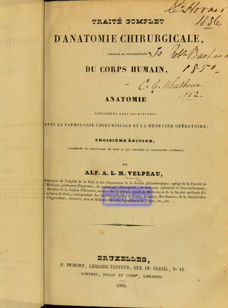 — THAITE COMPLET crr~A^ ? //K D'ANATOMIE CHIBURGICALE, r GISn^/IALE ET TOPOGRAPHIQUE ^ / (/ DU CORPS HUMAIN, , Z7 ““ ( . /f. ..■ ANATOMIE /l£~' CQNSIDÉltÉE DANS SES HAPTORTS AVEC LA PATHOLOGIE CHIRURGICALE ET LA MÉDECINE OPÉRATOIRE; TROISIÈME ÉDITION, AUGMENTEE EN PAHTICULIEK DB TOUT CE QUI CONCERNE EA l'ATJIOLOOlE CENlSllAEE J PAR ALP. A, L. M.[ VELPEAU, Médecine ^rtfr^enî V ^ ^ Cj dc9 dlsP™sairef de la Société philanthropique, agrégé de la Faculté de chevalier de la T é ■ mr °mie ’ de pal lolo5le chirurgicale , de médecine opératoire et d’accouchements, Son de Pavi» 61011 T™’ d<3 rAcadémie r0>’alc de Médecine et d* >a Société médicale d’é- SS2ST2re3P7 neS f^-^cales.de Tours, Louvain , Rio-Janeiro, de la Société libre Agriculture , Sciences, Arts et Belles-Lettres du département de l’Eure , etc., etc. BRUXELLES, H. DUMONT, LIBRAIRE-ÉDITEUR, RUE DU PERSIL, N» IS LONDRES, DtJLAU ET COMI*, LIBRAIRES. 1834.