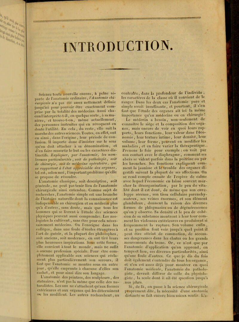 INTRODUCTION. Science toute nouvelle encore, à peine sé- parée de l’anatomie ordinaire , l’Anatomio chi- rurgicale n’a pas été assez nettement définie jusqu'ici pour pouvoir être exactement com- prise par la totalité des médecins. Aussi cha- cun l’interprète-t-il, en quelque sorte , a sa ma- nière, et trouve-t-on, même actuellement, des personnes instruites qui en révoquent en doute l’utilité. En cela , du reste , elle suit la marche des autres sciences. Toutes, en effet, ont eu ainsi , dans l’origine , leur période de con- fusion. 11 importe donc d’insister sur le sens qu’on doit attacher à sa dénomination, et d’en faire ressortir le but ou les caractères dis- tinctifs. Expliquer, par l'anatomie, les nom- breuses particularités , soit de pathologie, soit de chirurgie, soit de médecine opératoire, qui se rapportent à l’état appréciable des organes, tel est, selon moi, l’important problème qu’elle se propose de résoudre. L’anatomie classique, soit descriptive, 6oit générale, ne peut pas tenir lieu de l’anatomie chirurgicale ainsi entendue. Comme sujet de recherches , l’anatomie simple est une branche de l’histoire naturelle dont la connaissance est indispensable au chirurgien et au médecin plus qu’à d’autres, sans doute, mais que tous les hommes qui se livrent à l’étude des sciences physiques peuvent aussi comprendx-e. Les zoo- logistes la cultivent, sans être pour cela néces- sairement médecins. On l’enseigne dans les collèges , dans une foule d’écoles étrangères à l’art de guérir, et la plupart des philosophes, soit anciens, soit modernes, en ont tiré leurs plus heureuses inspirations. Sous celte forme, elle convient atout le monde, mais ne suffit a aucune profession spéciale. Pour être com- plètement applicable aux sciences qui récla- ment plus particulièrement son secours, il faut que l’anatomie se montre sous un autre jour, qu’elle emprunte à chacune d'elles son cachet, et pour ainsi dire son langage. L’anatomie des peintres, des sculpteurs , des statuaires , n’est pas la même que celle des na- turalistes. Les uns ne s’attachent qu’aux formes extérieures et aux organes qui les déterminent ou les modifient. Les autres recherchent, au contraire, dans la profondeur de l’individu , les caractères de la classe où il convient de le ranger. Dans les deux cas l’anatomie pure et simple serait insuffisante, et pourtant, il s en faut que l’étude des organes ait ici la même importance qu'en médecine ou en chirurgie ! Le médecin a besoin, non-seulement de connaître le siège et la composition des orga- nes , mais encore de voir en quoi leurs rap- ports, leurs fonctions, leur valeur dans l’éco- nomie, leur texture intime, leur densité, leur volume , leur forme , peuvent en modifier les maladies , et en faire varier la thérapeutique. Prenons le foie pour exemple : on voit par son contact avec le diaphragme , comment scs abcès se vident parfois dans la poitrine ou par les bronches. Scs fonctions expliquent com- ment la jaunisse et le trouble des organes di- gestifs suivent la plupart de ses affections. On se rend compte ensuite de l’espèce de calme avec lequel l’économie en laisse souvent mar- cher la désorganisation, par le peu de vita- lité dont il est doué, de même que son enve- loppe séreuse , son tissu cellulaire parenchy- mateux, ses veines énormes, et son élément glanduleux , donnent la raison des diverses formes de phlcgmasics ou de dégénérescence qu’on y observe. Sa densité et le peu de cohé- sion de sa substance montrent à leur tour com- ment les violences extérieures en produisent si fréquemment la rupture. Son volume enfin , et sa position font voir jusqu’à quel point il peut être atteint de commotion, de secous- ses dangereuses dans les chutes ou les grands mouvements du tronc. Or, ce n’est que par l’anatomie d’application qu’on apprend, en temps et lieu, ces diverses particularités, ainsi qu’une foule d'autres. Ce que je dis du foie doit également s’entendre de tous les organes , et c'en est assez déjà pour montrer en quoi l’anatomie médicale, l’anatomie du patholo- giste , devrait différer de celle du physiolo- giste , la seule dont il ait été question jusqu’à nos jolirs. Si, de là, on passe à la science chirurgicale proprement dite, la nécessité d’une anatomie distincte se lait encore bien mieux sentir. L'a-