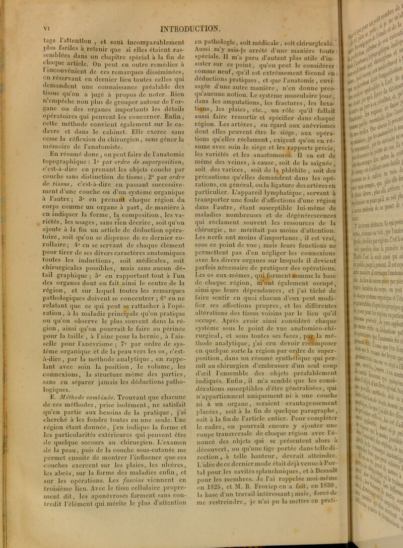 tagc 1 attention, et sont incomparablement plus faciles à retenir que si elles étaient ras- semblées clans un chapitre spécial à la fin de chaque article. On peut en outre remédier à 1 inconvénient de ces remarques disséminées, en réservant en dernier lieu toutes celles qui demandent une connaissance préalable des tissus qu’on a jugé à propos de noter. Rien n empêche non plus de grouper autour de l’or- gane ou des organes importants les détails opératoires qui peuvent les concerner. Enfin , cette méthode convient également sur le ca- davre et dans le cabinet. Elle exerce sans cesse la réflexion du chirurgien, sans gêner la mémoire de l’anatomiste. En résumé donc, on peut faire de l’anatomie t opographique : 1° par ordre de superposition, c’est-à-dire en prenant les objets couche par couche sans distinction de tissus ; 2° par ordre de tissus, c’est-à-dire en passant successive- ment d’une couche ou d’un système organique à l’autre ; 3° en prenant chaque région du corps comme un organe à part, de manière à en indiquer la forme, la composition, les va- riétés, les usages, sans rien décrire, soitqu’on ajoute à la fin un article de déduction opéra- toire, soit qu’on se dispense de ce dernier co- rollaire ; 4° en se servant de chaque élément pour tirer de scs divers caractères anatomiques toutes les inductions, soit médicales, soit chirurgicales possibles, mais sans aucun dé- tail graphique ; 5° en rapportant tout à l’un des organes dont on fait ainsi le centre de la région, et sur lequel toutes les remarques pathologiques doivent se concentrer ; 6° en ne relatant que ce qui peut se rattacher à l’opé- ration , à la maladie principale qu’on pratique ou qu’on observe le plus souvent dans la ré- gion, ainsi qu’on pourrait le faire au périnée pour la taille , à l'aine pour la hernie, à l’ais- selle pour l’anévrisme ; 7° par ordre de sys- tème organique et de la peau vers les os , c’est- à-dire , par la méthode analytique, en rappe- lant avec soin la position, le volume, les connexions, la structure même des parties, sans en séparer jamais les déductions patho- logiques. E. Méthode combinée. Trouvant que chacune de ccs méthodes, prise isolément, ne satisfait qu’en partie aux besoins de la pratique, j’ai cherché à les fondre toutes en une seule. Une région étant donnée, j’en indique la forme et les particularités extérieures qui peuvent être de quelque secours au chirurgien. L’examen «le la peau, puis de la couche sous-cutanée me permet ensuite de montrer l’influence que-ces couches exercent sur les plaies, les ulcères, les abcès, sur la forme des maladies enfin , et sur les opérations. Les fascias viennent en troisième lieu. Avec le tissu cellulaire propre- ment dit, les aponévroses forment sans con- tredit l’élément qui mérite le plus d’attention en pathologie, 6oit médicale, soit chirurgicale. Aussi wy suis-je arrêté d’une manière toute spéciale. Il m’a paru d’autant plus utile d’in- sister sur ce point, qu’on peut le considérer comme neuf, qu’il est extrêmement fécond en déductions pratiques , et que l’anatomie , envi- sagée d’une autre manière , n’en donne pres- qu aucune notion. Le système musculaire joue, dans les amputations, les fractures, les luxa- tions, les plaies, etc., un rôle qu’il fallait uussi faire ressortir et spécifier dans chaque région. Les artères, eu égard aux anévrismes dont elles peuvent être le siège, aux opéra- tions quelles réclament, exigent qu’on en ré- sume avec soin le siège et les rapports précis, les variétés et les anastomoses. Il en est de même des veines, à cause, soit de la saignée, soit des varices, soit de la phlébite , soit des précautions qu’elles demandent dans les opé- rations, en général, ou la ligature des artères en particulier. L’appareil lymphatique, servant à transporter une foule d’affections d’une région dans l’autre, étant susceptible lui-même de maladies nombreuses et de dégénérescences qui réclament souvent les ressources de la chirurgie , ne méritait pas moins d’attention. Les nerfs ont moins d’importance, il est vrai, sous ce point de vue ; mais leurs fonctions ne permettent pas d’en négliger les connexions avec les divers organes sur lesquels il devient parfois nécessaire de pratiquer des opérations, fies os eux-mêmes, qui forment comme la base de chaque région, m’ont également occupé, ainsique leurs dépendances, et j’ai tâché de faire sentir en quoi chacun d’eux peut modi- fier ses affections propres, et les différentes altérations des tissus voisins par le lieu qu’il occupe. Après avoir ainsi considéré chaque système sous le point de vue anatomico-chi- rurgical, et sous toutes ses faces, par la mé- thode analytique, j’ai cru devoir recomposer en quelque sorte la région par ordre de super- position , dans un résumé synthétique qui per- mît au chirurgien d’embrasser d’un seul coup d’œil l’ensemble des objets préalablement indiqués. Enfin, il m’a semblé que les consi- dérations susceptibles d’être généralisées, qui n’appartiennent uniquement ni à une couche ni à un organe, seraient avantageusement placées, soit à la fin de quelque paragraphe, soit à la fin de l’article entier. Pour compléter le cadre, on pourrait encore y ajouter une coujic transversale de chaque région avec l’é- noncé des objets qui se présentent alors à découvert, ou qu’une tige portée dans telle di- rection , à telle hauteur, devrait atteindre. L'idécdccc dernier mode était déjà venue à Por- tai pour les cavités splanchniques, et à Dcsault pour les membres. Je l’ai rappelée moi-même en 1S25, et M. R. Froriepen a fait, en 1S30, la base d’un travail intéressant; mais, forcé de nie restreindre, je n’ai pu la mettre en prati- fif „Je* * iir2ÎenS \SC( a* •, lop Cif tel essenhd* . jgjft *rr (W «C*#' :prüe e „• -u F »lfz la <‘’Dt en »tn’ él?to'Iletcr ^ ■ „VI ne soit rlu juii y *• . Etfltufl ** 1^ CO® ÿ isiTCEi tisiiiti. Ct qvai Y^etc cou . coanat on toil, qoe pakètolitt pat régoM.C’estlasi toit çoestica dits la première éc Coi h ité mi qui ail «(«MkjiisqjajirésciiL U fil cep atre mnière d’euriager Janafomic nie iolkn desoirre pièce par pièc rate kalife iu — «« corps, on pont « iTîtéme orsanique et l’éto . —^.fiajojinncipesqi î'^iw les répons enpat|icu J. _ Vf *•*“Vfîea(*— que fa , - i J«ade |a.i . ioj v