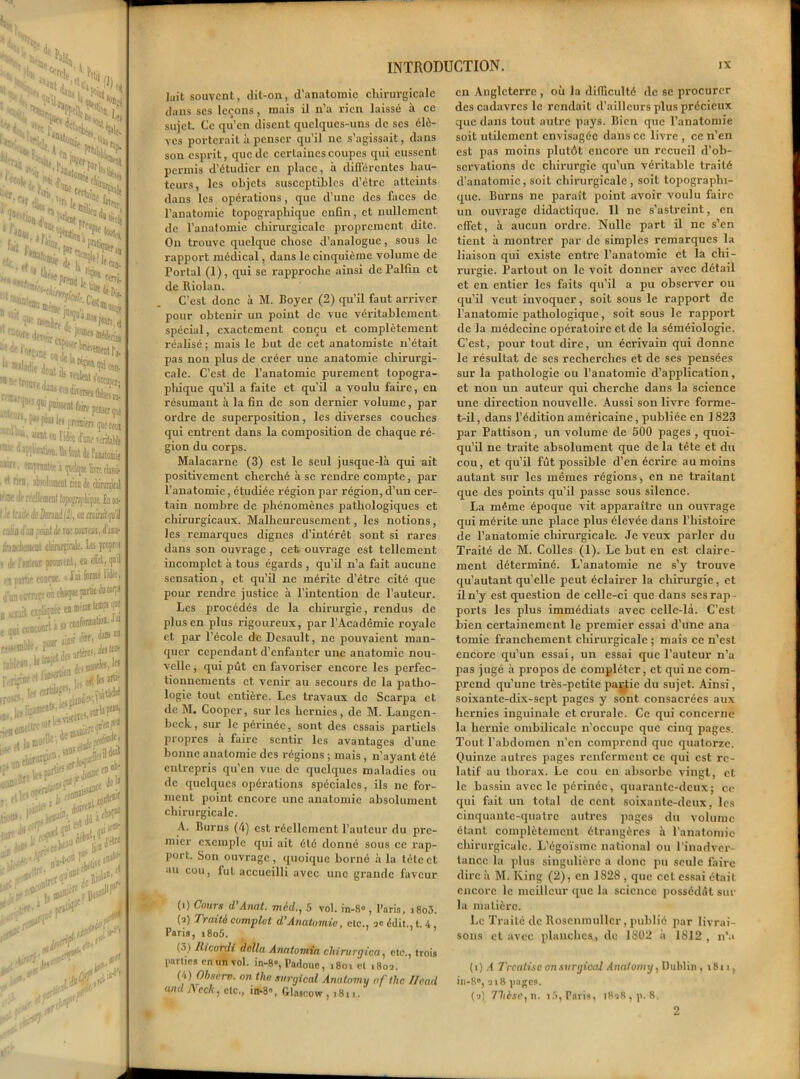 s, u,‘Nh -«t J1 * 3 4* ,N& fn Sr-^ÎSjs ^•«S»£> O'ni S. ,. -gu. ,frilem,T P%n i, ^ Mtiu p.,tu (la *dî ta CS*Ü>* *■“15*?^ ^■iSS*** , 11V* Doinlir, j^<t05jtoî,a ^SneoS^f»- ^^ontikfÆr^ n P^^piwwrigMcra m:' 11 *WWwn. Ht ta Je l'anatomie ®pnu\ltt t (jud^ot lira tlassi- ^ W. ab?olraneiit rien Jt clmrjital |f® <lf reelluorat topo^rapLigoe. In os- ! le truite JeDmuijî), oc mirâ qu'il .i/in tfiin point à ne noiirau, im thiDfliïiMit cliirurpcale. Les pwpw effet, ijuil i’idi-t. < jiiflfiira poiMaeiuc™ lhdi«ot diirurgicale. i lie i’ralear prouvent, «b en partie confoc. * f à 1°® finlovra^ewi chaque p»rtiedtt«^J n r Jt cxtiliqnée en même temps ipe ‘..ri « conformatwBJii nW®‘)li' ^ . j- jrtère-dwtfD- •niifles. le* IVTjinertli^J'^ieurti- ■ttjvW ,rallie *- J,. Af llr - . Kfeîs vi# • fef Jonne sîillCC ‘««H jla»' ' îB!»1* doive»1. >1* conle®^ Jù *$•#*% vc<r‘tl ]3»Jt ** -jj»**J , **£ u'a»£l nr»Wj! rétive *' > 1 D«s< ri1. st# INTRODUCTION. IX ]ait souvent, dit-on, d’anatomie chirurgicale dans scs leçons, mais il n’a rien laissé à ce sujet. Ce qu’en disent quelques-uns de scs élè- ves porterait à penser qu’il ne s’agissait, dans son esprit, que de certaines coupes qui eussent permis d’étudier en place, à différentes hau- teurs, les objets susceptibles d’être atteints dans les opérations, que d’une des faces de l’anatomie topographique enfin, et nullement de l’anatomie chirurgicale proprement dite. On trouve quelque chose d’analogue, sous le rapport médical, dans le cinquième volume de Portai (1), qui se rapproche ainsi de Palfin et de Riolan. C'est donc à M. Boyer (2) qu’il faut arriver pour obtenir un point de vue véritablement spécial, exactement conçu et complètement réalisé; mais le but de cet anatomiste n’était pas non plus de créer une anatomie chirurgi- cale. C’est de l’anatomie purement topogra- phique qu’il a faite et qu’il a voulu faire, en résumant à la fin de son dernier volume, par ordre de superposition, les diverses couches qui entrent dans la composition de chaque ré- gion du corps. Malacarne (3) est le seul jusque-là qui ait positivement cherché à se rendre compte, par l’anatomie, étudiée région par région, d’un cer- tain nombre de phénomènes pathologiques et chirurgicaux. Malheureusement, les notions, les remarques dignes d’intérêt sont si rares dans son ouvrage, cet ouvrage est tellement incomplet à tous égards , qu’il n’a fait aucune sensation, et qu’il ne mérite d’être cité que pour rendre justice à l’intention de l’auteur. Les procédés de la chirurgie, rendus de plus en plus rigoureux, par l’Académie royale et par l’école de Dcsault, ne pouvaient man- quer cependant d’enfanter une anatomie nou- velle, qui pût en favoriser encore les peiffec- tionnements et venir au secours de la patho- logie tout entière. Les travaux de Scarpa et de M. Cooper, sur les hernies, de M. Langcn- beck, sur le périnée, sont des essais partiels propres à faire sentir les avantages d’une bonne anatomie des régions ; mais , n’ayant été entrepris qu’en vue de quelques maladies ou de quelques opérations spéciales, ils ne for- ment point encore une anatomie absolument chirurgicale. A. Burus (4) est réellement l’auteur du pre- mier exemple qui ait été donné sous ce rap- port. Son ouvrage, quoique borné à la tète et au cou, lut accueilli avec une grande faveur (i) Cours d’Anat. med., 5 vol. in-8° , l’nris, i8o3. (q) Fraiti complet d’Anatomie, clc., se édit., t. 4, Paris, i8o5. (3) Ricorxli dnlla Anatomia cliirurgiaa, etc., trois parties en un vol. in-8», Padoue, 1801 et 1802. (4) Obscrv. on the svrgical Anntomy of the Hcad andJVcck, etc., in-8», Glascow , 1811. en Angleterre , où la difficulté de sc procurer des cadavres le rendait d’ailleurs plus précieux que dans tout autre pays. Bien que l’anatomie soit utilement envisagée daliscc livre , ce n’en est pas moins plutôt encore un recueil d’oli- scrvalions de chirurgie qu’un véritable traité d’anatomie, soit chirurgicale , soit topographi- que. Burns ne paraît point avoir voulu faire un ouvrage didactique. Il ne s’astreint, en effet, à aucun ordre. Nulle part il ne s’en tient à montrer par de simples remarques la liaison qui existe entre l’anatomie et la chi- rurgie. Partout on le voit donner avec détail et en entier les faits qu’il a pu observer ou qu’il veut invoquer, soit sous le rapport de l’anatomie pathologique, soit sous le rapport de la médecine opératoire et de la séméiologie. C’est, pour tout dire, un écrivain qui donne le résultat de ses recherches et de ses pensées sur la pathologie ou l’anatomie d’application, et non un auteur qui cherche dans la science une direction nouvelle. Aussi son livre foi-me- t-il, dans l’édition américaine, publiée en 1 823 par Pattison, un volume de 500 pages , quoi- qu’il ne traite absolument que de la tête et du cou, et qu’il fût possible d’en écrire au moins autant sur les mêmes régions, en ne traitant que des points qu’il passe sous silence. La même époque vit apparaître un ouvrage qui mérite une place plus élevée dans l’histoire de l’anatoinie chirurgicale. Je veux parler du Traité de M. Colles (1). Le but en est claire- ment déterminé. L’anatomie ne s’y trouve qu’autant quelle peut éclairer la chirurgie, et il n’y est question de celle-ci que dans ses rap- ports les plus immédiats avec celle-là. C’est bien certainement le premier essai d’une ana tomie franchement chirurgicale ; mais ce n’est encore qu’un essai, un essai que l’auteur n’a pas jugé à propos de compléter, et qui ne com- prend qu’une très-petite paptie du sujet. Ainsi, soixante-dix-sept pages y sont consacrées aux hernies inguinale et crurale. Ce qui concerne la hernie ombilicale n’occupe que cinq pages. Tout l’abdomen n’en comprend que quatorze. Quinze autres pages renferment ce qui est re- latif au thorax. Le cou en absorbe vingt, et le bassin avec le périnée, quarante-deux; ce qui fait un total de cent soixante-deux, les cinquante-quatre autres pages du volume étant complètement étrangères à l’anatomie chirurgicale. L’égoïsme national ou l'inadver- tance la plus singulière a donc pu seule faire dire à M. King (2), en 1828 , que cet essai était encore le meilleur que la science possédât sur la matière. Le Traité de Bosenmullcr, publié par livrai- sons et avec planches., de 1802 à 1812 , n’.* (1) A Trcalisc onsurgical Anaiomy^ Dublin , 1811, in-8°, 218 pages.