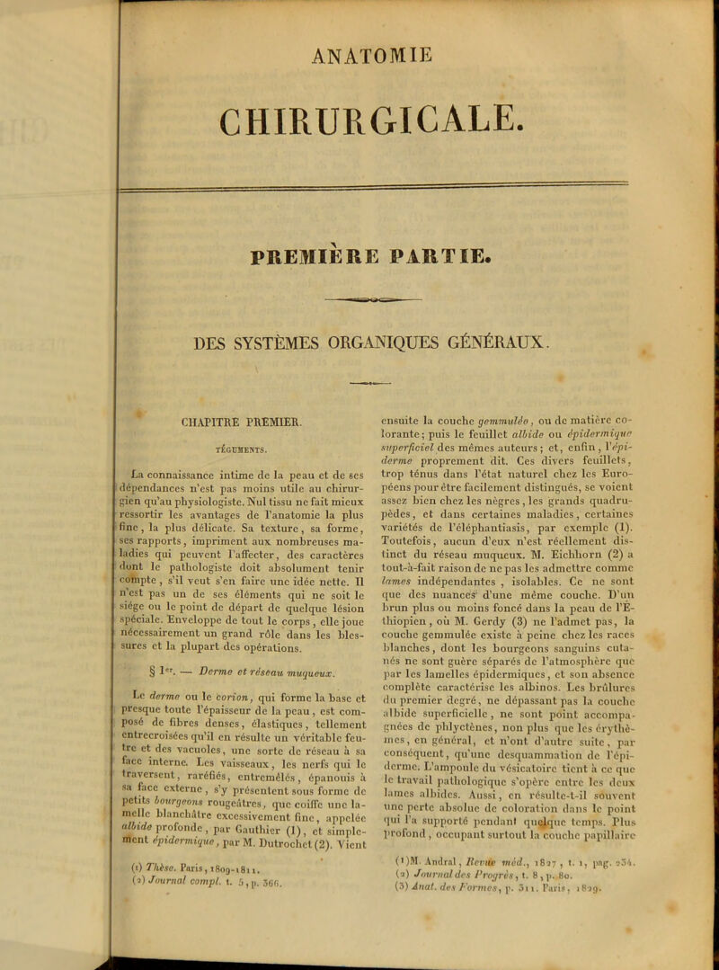 ANATOMIE CHIRURGICALE. PREMIÈRE PARTIE. DES SYSTÈMES ORGANIQUES GÉNÉRAUX. CHAPITRE PREMIER. TEGUMENTS. La connaissance intime de la peau et de ses dépendances n’est pas moins utile au chirur- gien qu’au physiologiste. Nul tissu ne fait mieux ressortir les avantages de l’anatomie la plus fine, la plus délicate. Sa texture, sa forme, ses rapports, impriment aux nombreuses ma- ladies qui peuvent l’affecter, des caractères dunt le pathologiste doit absolument tenir compte , s’il veut s’en faire une idée nette. 11 n’est pas un de ses éléments qui ne soit le siège ou le point de départ de quelque lésion spéciale. Enveloppe de tout le corps , elle joue nécessairement un grand rôle dans les bles- sures et la plupart des opérations. § 1er. — Derme et réseau muqueux. Le derme ou le corion, qui forme la base et presque toute l’épaisseur de la peau, est com- posé de fibres denses, élastiques, tellement entrecroisées qu’il en résulte un véritable feu- tre et des vacuoles, une sorte de réseau à sa face interne. Les vaisseaux, les nerfs qui le traversent, raréfiés, entremêlés, épanouis à sa face externe , s’y présentent sous forme de petits bourgeons rougeâtres, que coiffe une la- melle blanchâtre excessivement fine, appelée albide profonde, par Gauthier (1), et simple- ment épidermique, par M. Dutrochet(2). Vient (0 Thèse. Paris, 1809-1811. (2) Journal compl. t. 5, p. ensuite la couche gemmulèo, ou de matière co- lorante; puis le feuillet albide ou épidermique superficiel des mêmes auteurs ; et, enfin , Y épi- derme proprement dit. Ces divers feuillets, trop ténus dans l’état naturel chez les Euro- péens pour être facilement distingués, se voient assez bien chez les nègres, les grands quadru- pèdes , et dans certaines maladies, certaines variétés de l’éléphantiasis, par exemple (1). Toutefois, aucun d’eux n’est réellement dis- tinct du réseau muqueux. M. Eichhorn (2) a tout-à-fait raison de ne pas les admettre comme lames indépendantes , isolables. Ce ne sont que des nuances’ d’une même couche. D’un brun plus ou moins foncé dans la peau de l’E- thiopien , où M. Gerdy (3) ne l’admet pas, la couche gemmulée existe à peine chez les races blanches, dont les bourgeons sanguins cuta- nés ne sont guère séparés de l’atmosphère que par les lamelles épidermiques, et son absence complète caractérise les albinos. Les brûlures du premier degré, ne dépassant pas la couche albide superficielle, ne sont point accompa- gnées de phlyctèncs, non plus que les érythè- mes, en général, et n’ont d’autre suite, par conséquent, qu’une desquamruation de l'épi- derme. L’ampoule du vésicatoire tient à ce que le travail pathologique s’opère entre les deux lames albides. Aussi, en résulte-t-il souvent une perte absolue de coloration dans le point qui l’a supporté pendant quelque temps. Plus profond , occupant surtout la couche papillaire (t)M. Andral, Demie môd1827 , t. 1, png. eôh. (2) Journal des Progrès, t. 8,p. 80. (3) Anal, des Dormes, p. 3n. Paris, 1829.