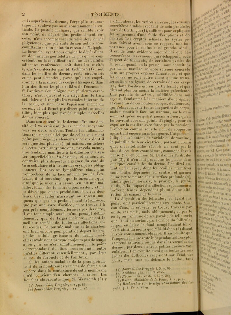 et la superficie du dcrinc , l’érysipèle trauma- tique ne soulève pas aussi constamment la cu- ticule. La pustule maligne, qui semble avoir son point de départ plus profondément en- core, n’est accompagnée de vésicules, ou de phlyctènes, que par suite de son action con- comittantc sur un point du réseau de Malpighi. Le furoncle, ayant pour origine le dépôt d’une ou de plusieurs gouttelettes de pus qui se con- crètcnt, ou la mortification d’une des cellules adipeuses renfermées, soit dans les cavités tymphifères décrites par M. Eichliorn (1), soit dans les mailles du derme, reste circonscrit et ne peut s’étendre , parce qu’il est empri- sonné , à la manière des corps étrangers, dans l’un des tissus les plus solides de l’économie. Si l'anthrax s’en éloigne par plusieurs carac- tères, c’est, qu’ayant son siège dans le tissu cellulaire qui remplit les vacuoles internes de la peau , et non dans l’épaisseur même du corion, il est formé par divers pelotons mor- tifiés, bien plus que par de simples parcelles de pus concret. Dans son ensemble, le derme offre une den- sité qui va croissant de sa couche moyenne vers ses deux surfaces. Toutes les inflamma- tions (je ne parle ici que de celles qui n’ont point pour siège les éléments spéciaux dont il sera question plus bas ) qui naissent en dehors de cette partie moyenne ont, par cela même, une tendance manifeste à la diffusion et à res- ter superficielles. Au-dessous, elles sont au contraire plus disposées à gagner du côté du tissu cellulaire et à causer des érysipèles phleg- inoneux. Les cavités lymphifères étant plus rapprochées de sa face interne que de l’ex- terne , il est tout simple que le furoncle , qui, ainsi que je m’en suis assuré, en est une ma- ladie , forme des tumeurs circonscrites , et ne se développe 'qu’en produisant de vives dou- leurs. Ces cavités n’arrivant au réseau mu- queux que par un prolongement très-mince, que par une sorte d’orifice, et se trouvant à peu près complètement fermées par derrière , il est tout simple aussi qu’un prompt débri- dement, que de larges incisions , soient le meilleur remède de toutes les affections an- thracoïdcs. La pusLule maligne et le charbon ont bien encore pourpoint de départ les am- poules cellulo - graisseuses du derme, mais elles envahissent presque toujours peu de temps après , si ce n’est simultanément , le point correspondant du tissu sous-cutané , outre qu’elles diffèrent essentiellement , par leur cause, du furoncle et de l’anthrax. Si les autres maladies de la peau présen- tent de si nombreuses variétés de forme c’est encore dans la contexture de cette membrane u’il convient d’en chercher la raison. Les M (i) Journal des Progrès, t. 7 , p. 85. (9) Journal des Progrès, t. 11 , p a démontrées, les artères séreuses, les canaux, sudorifères étudiés avec tant de soin par Eich-, born de Gcetlingue(l), suffisent pour e*pliquer les apparences d’une foule d’éruptions et de- dartres. Les Cryptes sébacés, les bystes pi- leux doivent avoir, sous ce rapport, une im- portance pour le moins aussi grande. Ainsi , il est de toute évidence aujourd’hui que les- commcdones , les crinons, qui s’échappent, sous- l’aspect de filaments, de certaines parties de la peau, quand onia presse, sont constitués- par de la matière sébacée retenue concrète dans ses propres organes formateurs, et que les tancs ne sont autre chose qu’uue trans- formation en kystes de certains de ces cryp- tes, dont l’orifice est en partie fermé, et que distend plus ou moins la matière précédente. Une parcelle de sébum , solidifiée dans son 1 crypte, l’enflamme à la manière d’une épine, et cause un de ces boutons rouges, douloureux, qui s’observent sur toutes les parties du corps, mais surtout à la face , au scrotum, sur le ster- num , et qu’on ne guérit jamais si bien, qu’en les ouvrant avec une pointe d’épingle , pour en expulser la matière avec force par la pression. L’affection connue sous le nom de couperose appartient encore au même genre. L’aspcctoin- biliqué des boutons de variole ou de vaccine , le pointillé de leur cicatrice, portent à croire que, si les follicules sébacés 11e sont pas le 6iégede ces deux exanthèmes, comme je l’avais pensé (2), et comme M. Deslandes l’a dit de- puis (3) , il n’en faut pas moins les placer dans quelques canalicules du derme. J’en dirai au- tant de la lèpre, dont les écailles primitives sont toutes déprimées au centre, et garnies d’une petite pointe à leur surface profonde (4), lundis que le psoriasis, le prurigo, le pytbi- riasis, et la plupart des affections squanuneuscs ou vésiculeuses, dépendent jalutôt d une alté- ration des canaux de la sueur. La disposition des follicules, eu égard aux poils, doit particulièrement être notée. Cha- cun d’eux, il est vrai, se trouve traversé par un de ces poils, mais obliquement; et par le côté, ou par l’une de scs parois; de telle sorte tout en sortant par l’orifice du follicule, '✓îUtraV ?t£D “• que poils, bouches absorbantes que, M. Wcstromb (2) y rdélir ans'1 jcai spi®- ft îur/âcf tjltrte. S'S •»*•«* lira;, -p le.poil en laisse le fond complètement libre. C’est ainsi du moins que MM. Mahon (5) disent l’avoir constamment observé. Il en résulte que l’ampoule pileuse reste indépendante du crypte, et prend sa racine jusque dans les vacuoles du derme, par deux ou trois petites racines vas- culaires. 11 en résulte aussi que toutes les ma- ladies des follicules réagissent sur l’état des mais sans en détruire le bulbe, tant |»«ku, Je 's ^ T I «rtcut -tmsi fibil ronslammeDt sltare lit penro. I‘ t» farfmcée, h I ipt JE Matou placent I-k-s. p crois, dans les couches alhid I jàÜdn, ainsi que la teigne granulée I k -.eHe cependant avoir son siège s[ te 1b arteres séreuses ou les canaux ; I tçf!< J; Eichhorn. S il se transfon | Bis à épaisses dans 1 icbllijose, c est K surcroit de nutrition par la T|, J te couches sous-jacentes. Le, p, en sont une autre; S”1 «JÆ-?® ' g. «anijç | «ons, les ,1'*^ „UtlH (1 - « la»- mc,)t Ha . 1 et UOls (,) Journal des Progrès t. 3, p. 88. (q) Archives aèn., juillet iSa5. (3) /fente met/., 18aG, t. 3 , p. 5a<). (4) Rayer, Maladies de la Peau, t. a, p- 4. (5) Recherchas sur le siège et la nature des tei- gnes, p- 8. Paris, 1829. L “ Joj ’liSj ' ie, 'Ves >i cdle