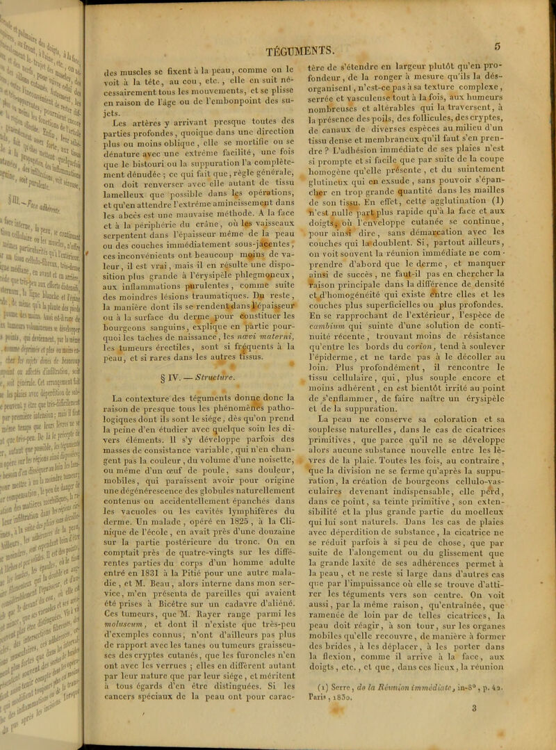 fait JS, 0“Ui'H i ‘«ScSS >!St ''Xï$s >£S Enfin irt,t>e forte 'bruit. * i*>0, i| __ în ffinsrla lui. 1 • . ^ ; co°fii)iiaii[ ; “fl8,n’o&t “.«fc-in, fiiireas. fantet eme ® arrière, 1 l’épine i pieè 1 le «t-ùrare s développer par la mime Mini en- soit î snb- ement 11 faat téguments. des muscles sc fixent à la peau, comme on le voit à la tête, au cou , etc. , clic en suit né- cessairement tous les mouvements, et se plisse en raison de l'àge ou de l’embonpoint des su- jets. Les artères y arrivant presque toutes des parties profondes , quoique dans une direction plus ou moins oblique , clic se mortifie ou se dénature avec une extrême facilité, une fois que le bistouri ou la suppuration l’a complète- ment dénudée ; ce qui fait que,règle générale, on doit renverser avec elle autant de tissu lamelleux que possible dans les opérations, et qu’en attendre l’extrême amincissement dans les abcès est une mauvaise méthode. A la face et à la périphérie du crâne, où les vaisseaux serpentent dans l’épaisseur même de la peau ou des couches immédiatement sous-jacentes, ces inconvénients ont beaucoup moins de va- leur , il est vrai, mais il en résulte une dispo- sition plus grande à l’érysipèle plilegmoneux , aux inflammations purulentes , comme suite des moindres lésions traumatiques. Du reste , la manière dont ils se rendent dans l’épaisseur ou à la surface du derme poux- (Constituer les bourgeons sanguins, explique en partie pour- quoi les taches de naissance, les nœvi materni, les tumeurs érectiles, sont si fréquents à la peau, et si rares dans les autres tissus. § IV. — Structure. La contexture des téguments donne donc la l’aison de presque tous les phénomènes patho- logiques dont ils sont le siège, dès qu’on prend la peine d’en étudier avec quelque soin les di- vers éléments. 11 s’y développe parfois des masses de consistance variable, qui n’en chan- gent pas la couleur , du volume d’une noisette, ou même d’un œuf de poule, sans douleur, mobiles, qui paraissent avoir pour origine une dégénérescence des globules naturellement contenus ou accidentellement épanchés dans les vacuoles ou les cavités lymphifères du derme. Un malade , opéré en 1825 , à la Cli- nique de l’école , en avait près d’une douzaine sur la partie postérieure du tronc. On en comptait près de quatre-vingts sur les diffé- rentes parties du coi'ps d’un homme adulte entré en 1831 à la Pitié pour une autre mala- die , et M. Beau, alors interne dans mon sei-- vicc, m’en présenta de pareilles qui avaient été prises à Bicêtre sur un cadavre d’aliéné. Ces tumeurs, que M. Rayer range parmi les moluscum, et dont il n’existe que très-peu d’exemples connus, n’ont d’ailleurs pas plus de i-apport avec les tanes ou tumeurs gi-aisseu- ses des ci'yptes cutanés, que les furoncles n’en ont avec les verrues ; elles en diffèrent autant par leur nature que par leur siège , et méritent à tous égards d’en être distinguées. Si les cancers spéciaux de la peau ont pour carac- tère de s’étendre en largeur plutôt qu en pro- fondeur , de la ronger à mesure qu’ils la dés- organisent , n’cst-cc pas h sa texture complexe , serrée et vasculcuse tout à la fois, aux humeurs nombreuses et altérables qui la traversent, a la présence des poils, des follicules, desci'yptes, de canaux de diverses espèces au milieu d’un tissu dense et membraneux qu’il faut s’en pren- dre ? L’adhésion immédiate de ses plaies n’est si prompte et si facile que par suite de la coupe homogène qu’elle présente , et du suintement glutincux qui en exsude , sans pouvoir sépan- cher en ti’op grande quantité dans les mailles de son tissu. Èn effet, cette agglutination (1) n’est nulle part plus l'apide qu’à la face et aux doigts, où l’enveloppe cutanée se continue, pour ainsi dire, sans démarcation avec les couches qui la doublent. Si, partout ailleurs, on voit souvent la réunion immédiate ne com • prendre d’abord que le dei-me , et manquer ainsi de succès , ne faut-il pas en chercher la raison principale dans la différence de densité et d’homogénéité qui existe eùitre elles et les couches plus superficielles ou plus profondes. En se l'approchant de l’extérieur, l’espèce de cambium qui suinte d’une solution de conti- nuité récente, trouvant moins de résistance qu’entre les bords du corion, tend à soulever l’épiderme, et ne tarde pas à le décoller au loin. Plus profondément, il rencontre le tissu cellulaire, qui, plus souple encore et moins adhérent, en est bientôt irrité au point de s’enflammer, de faire naître un érysipèle et de la suppuration. La peau ne consei've sa coloration et sa souplesse naturelles, dans le cas de cicatrices primitives, que parce qu’il ne se développe alors aucune substance nouvelle entre les lè- vres de la plaie. Toutes les fois, au contraire , que la division ne se ferme qu’après la suppu- ration , la création de bourgeons cellulo-vas- culaires devenant indispensable, elle perd, dans ce point, sa teinte primitive, son exten- sibilité et la plus grande partie du moelleux qui lui sont naturels. Dans les cas de plaies avec déperdition de substance, la cicatiûcc ne se réduit parfois à si peu de chose, que par suite de l’alongement ou du glissement que la grande laxité de ses adhérences permet à la peau , et ne reste si large dans d’autres cas que par l’impuissance où elle sc trouve d’atti- rer les téguments vci-s son centre. On voit aussi, par la même raison , qu’entraînée, que ramenée de loin par de telles cicatrices, la peau doit réagir, à son tour, sur les organes mobiles qu’elle recouvre, de manière à former des brides , à les déplacer, à les porter dans la flexion, comme il arrive à la face, aux doigts, etc., et que , dans ces lieux, la réunion (i) Serre, do la Réunion immédiate, in~8° , p. 4a. Taris, i83o.