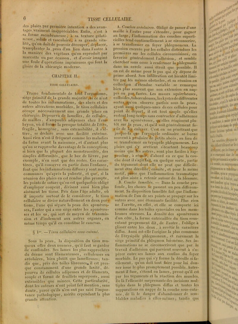 des plaies par première intention a des avan- tages vraiment inappréciables. Enfin, c’est à sa iurrac membraneuse, à sa texture gélati- neuse , solide et vasculaire, à sa grande vita- lité, qu on doit de pouvoir découper, déplacer, transplanter la peau d’un lieu dans l’autre à la manière des végétaux qu’on reproduit par marcotte ou par écusson, et d’avoir imaginé une foule d’opérations ingénieuses qui fout la gloire de la chirurgie moderne. CHAPITRE II. TISSU CELLULAIRE. Trame fondamentale de tout l'organisme*, siège primitif de la grande majorité , «si ce n’est de toutes les inflammations, des abcès et des autres altérations morbides, le tissu cellulaire occupe nécessairement une grande place en chirurgie. Dépourvu de lamelles , de cellules , de mailles, d’ampoules adipeuses chez l’em- bryon, où il forme la presque totalité de l’être, fragile , homogène , sans extensibilité , il s’al- tère , se déchire avec une facilité extrême. Aussi rien n'est-il fréquent comme les maladies du fœtus avant la naissance , et d’autant plus qu’on se rapproche davantage de la conception; si bien que la plupart des monstruosités, des simples difformités, que le bec de lièvre, par exemple, n’en sont que des restes. Ces carac- tères, qu’il conserve en partie dans l’enfance, font que les inflammations diffuses y sont moins communes qu’après la puberté, et que, si la réunion des plaies en est rendue plus prompte, les points de suture qu’on est quelquefois obligé d’employer coupent, divisent aussi bien plus aisément les tissus. Pris dans l’âge adulte, où il importe surtout de le considérer, le tissu cellulaire se divise naturellement en deux por- tions , l’une qui sépare la peau des aponévro- ses, l’autre qui a son siège entre les aponévro- ses et les os, qui sert de moyen de transmis- sion et d’isolement aux autres organes, en même temps qu’il en constitue le canevas. § 1\ —Tissu cellulaire sous-cutané. Sous la peau, la disposition du tissu mu- queux offre deux nuances , qu’il faut se garder de confondre. Ses lames les plus rapprochées du derme sont filamenteuses, celluleuses ou aréolaires, bien plutôt que lamcllcuses; tan- dis que, près des toiles fibreuses*il est pres- que constamment d’une grande laxité, dé- pourvu de cellules adipeuses et de filaments, souple et formé de feuillets superposés, aussi extensibles que minces. Celte particularité, dont les auteurs n’ont point fait mention , sans doulc, parce qu’ils n’en ont pas saisi l’impor- tance pathologique, mérite cependant la plus grande attention. À. Couches aréolaires. Obligé de passer d’une maille à l’autre pour s’étendre, pour gagner au large , l’inflammation des couches superfi- cielles tend continuellement à se circonscrire, à se transformer en foyer phlegmoncux. La pression exercée par les cellules distendues les premières sur les cellules circonvoisines, en favorise généralement l’adhésion, et semble chercher sans cesse à renfermer la phlegmasie dans un cercle aussi étroit que possible. Il en est de même pour le pus qui s’y dépose de prime abord. Son infiltration est bientôt limi- tée par lés mêmes obstacles, et sa réunion en collection d’étendue variable se remarque bien plus souvent que son extension en nap- pes ou pa^ fusées. Les masses squirrheuses, colloïdes, tuberculeuses, les kystes de différentes sortes,, qu’on observe parfois sous la peau, ayant ausà quelques-unes de ces cellules pour point de départ, il est tout simple qu’elles restent long-temps sans contracter d’adhérence avec les aponévroses, qu’elles réagissent plu- tôt sur la peau, et qu’il soit généralement fa- cile de le.s enlever. C’est eu ne pénétrant que jusque-là que T érysipèle ordinaire se borne souvent à produire de petits abcès , au lieu de se transformer en érysipèle phlegmoneux. Les plaies qui s’y arrêtent s'écartent beaucoup moins que les autres, sont plus faciles à rap- procher, à réunir, d’abord en ce que la cou- che dont il s’agit fait, en quelque sorte , partie du tégument dont elle ne peut que difficile- ment être décollée, ensuite, et pour le même motif, parce que l’inflammation traumatique est plus aisée à retenir autour de la blessure. B. Couche lamellèe. — Dans la couche pro- fonde , les choses se passent un peu différem- ment. Sa disposition lamelléc fait que l’inflam- mation de l’un de ses points se propage sur les autres avec une étonnante facilité. Plus rien ne l’arrête, en effet, et elle se comporte ici comme dans les toiles synoviales ou les mem- branes séreuses. La densité des aponévroses d’un côté, la forme entricaillée du tissu sous- cutané proprement dit, de l’autre, l’oblige à glisser entre les deux , à revêtir le caractère diffus. Aussi est-elle l’origine la plus commune de l’érysipèle phlegmoneux, et rarement le siège primitif du phlegmon lui-même. Scs in- flammations ne se circonscrivent que par le travail d’adhésion qui parvient souvent à s’o- pérer entre ses lames aux coufins du foyer morbide. Le pus qui s’y forme la décolle si fa- cilement, qu’on doit tout faire pour lui don- ner issue le plus promptement possible. Autre- ment il fuse, s’étend en lames, pressé qu’il est par les téguments et la réaction des muscles. Delà l’efficacité surprenante des incisions mul- tiples dans le phlegmon diffus et toutes les suppurations en nappe de la couche sous-cuta- née, de là le danger d’abandonner de sem- blables maladies à cllcs-incmcs ; tandis que rï’Sl* •ni'1' nf jtioD0 ... mil ’ .„,il aie#' j /J se «esU®*, ™ -u«reoWr , ti« Sgïî Ltdide siiatôl qu’un erDje mifester, > moins quonn iqoer sur-l- —i •, ., Hi inonou o# ' Il sétife ls caractères pl^siques de ts inSatnt lellement sur les i R/jal, que la forme» pn stmnpat dans les m lies pmameiil à se porter ( “tonde, ou reciproqucracn ïwwurese transforme ( I ^ut, qo’en se propagean kuUk . où il était né, ausl II fou trouve a Cote* “3nierci it v» iœi «a/' résu] 1er ■fermée «eiaeuj Ceî!|)nfait 1 nu «t n)daej av 8PP >edeS(,1 UCû eSt*oi «S ./'“«de s