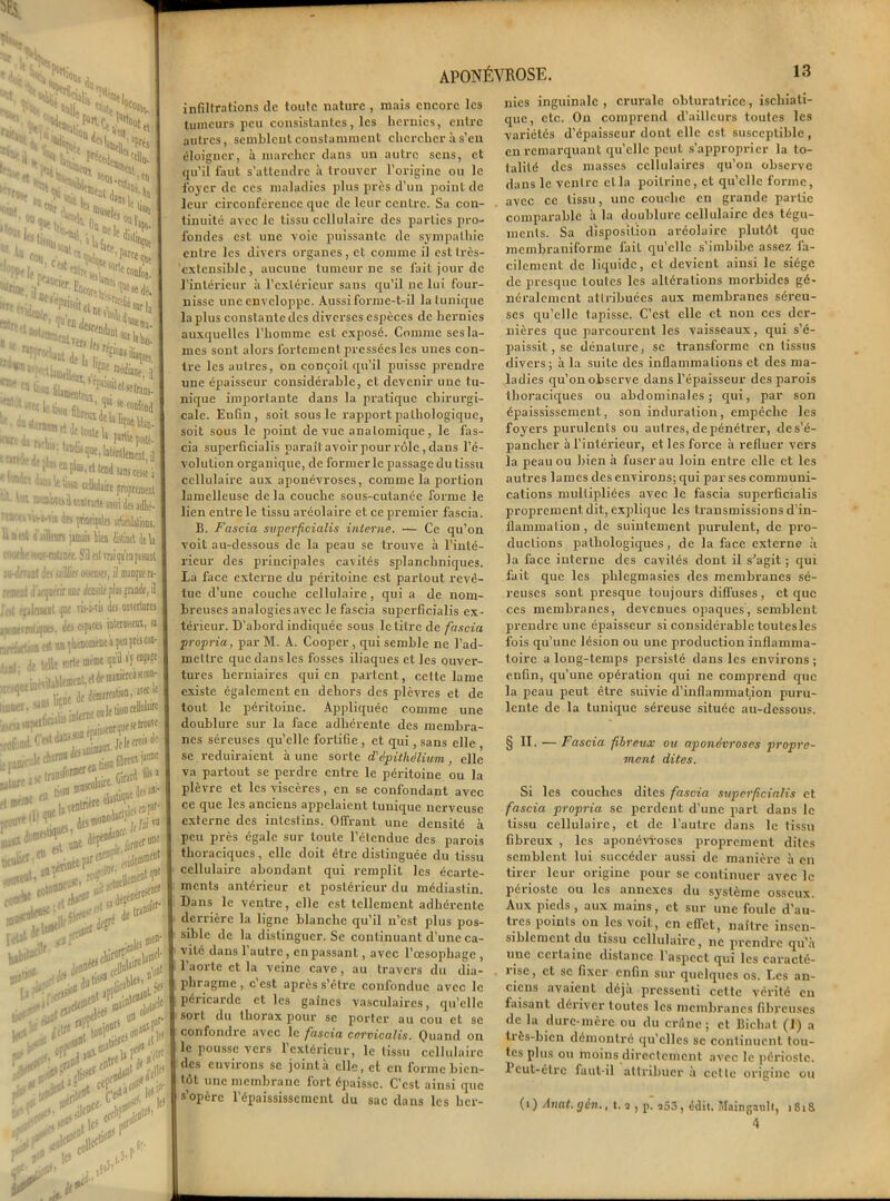 infiltrations de toute nature , mais encore les tumeurs peu consistantes, les hernies, entre autres, semblent constamment chercher à s’en éloigner, à marcher dans un autre sens, et qu’il faut s’attendre à trouver l'origine ou le foyer de ces maladies plus près d’un point de leur circonférence ejue de leur centre. Sa con- tinuité avec le tissu cellulaire des parties pro- fondes est une voie puissante de sympathie entre les divers organes, et comme il est très- extensible, aucune tumeur ne se fait jour de l’intérieur à l’extérieur sans qu’il ne lui four- nisse une enveloppe. Aussi forme-t-il la tunique la plus constante des diverses espèces de hernies auxquelles l’homme est exposé. Comme ses la- mes sont alors fortement pressées les unes con- tre les autres, on conçoit qu’il puisse prendre une épaisseur considérable, et devenir une tu- nique importante dans la pratique chirurgi- cale. Enfin, soit sous le rapport pathologique, soit sous le point de vue anatomique, le fas- cia superficialis paraît avoir pour rôle, dans l’é- volution organique, de former le passage du tissu cellulaire aux aponévroses, comme la portion lamelleuse de la couche sous-cutanée forme le lien entre le tissu aréolaire et ce premier fascia. B. Fascia superficialis interne. — Ce qu’on voit au-dessous de la peau se trouve à l’inté- rieur des principales cavités splanchniques. La face externe du péritoine est partout revê- tue d’une couche cellulaire, qui a de nom- breuses analogiesavec le fascia superficialis ex- térieur. D’abord indiquée sous le titre de fascia propria, par M. A. Cooper , qui semble ne l’ad- mettre que dans les fosses iliaques et les ouver- tures herniaires qui en partent, cette lame existe également en dehors des plèvres et de tout le péritoine. Appliquée comme une doublure sur la face adhérente des membra- nes séreuses qu’elle fortifie , et qui, sans elle se réduiraient à une sorte d'épithélium, elle va partout se perdre entre le péritoine ou la plèvre et les viscères, en se confondant avec ce que les anciens appelaient tunique nerveuse externe des intestins. Offrant une densité à peu près égale sur toute l’étendue des parois thoraciques, elle doit être distinguée du tissu cellulaire abondant qui remplit les écarte- ments antérieur et postérieur du médiastin. Dans le ventre, elle est tellement adhérente derrière la ligne blanche qu’il n’est plus pos- sible de la distinguer. Se continuant d’une ca- vité dans l’autre, en passant, avec l’œsophage , l’aorte et la veine cave, au travers du dia- phragme , c est apres s’être confondue avec le péricarde et les gaines vasculaires, qu’elle sort du thorax pour se porter au cou et se confondre avec le fascia ccrvicalis. Quand on le pousse vers l’extérieur, le tissu cellulaire des environs se joint à elle, et en forme bien- tôt une membrane fort épaisse. C’est ainsi que s’opère l’épaississement du sac dans les her- nies inguinale , crurale obturatrice, ischiati- que, etc. On comprend d’ailleurs toutes les variétés d’épaisseur dont elle est susceptible , en remarquant qu’elle peut s’approprier la to- talité des masses cellulaires qu’on observe dans le ventre et la poitrine, et qu’elle forme, avec ce tissu, une couche en grande partie comparable à la doublure cellulaire des tégu- ments. Sa disposition aréolaire plutôt que membraniforme fait qu’elle s’imbibe assez fa- cilement de liquide, et devient ainsi le siège de presque toutes les altérations morbides gé- néralement attribuées aux membranes séreu- ses qu’elle tapisse. C’est elle et non ces der- nières que parcourent les vaisseaux, qui s’é- paissit , se dénature, se transforme en tissus divers ; à la suite des inflammations et des ma- ladies qu’on observe dans l’épaisseur des parois thoraciques ou abdominales; qui, par son épaississement, son induration, empêche les foyers purulents ou autres, de pénétrer, de s’é- pancher à l’intérieur, et les force à refluer vers la peau ou bien h fuser au loin entre elle et les autres lames des environs; qui par ses communi- cations multipliées avec le fascia superficialis proprement dit, explique les transmissions d’in- flammation, de suintement purulent, de pro- ductions pathologiques, de la face externe à la face interne des cavités dont il s'agit ; qui fait que les plilegmasies des membranes sé- reuses sont presque toujours diffuses , et que ces membranes, devenues opaques, semblent prendre une épaisseur si considérable toutesles fois qu’une lésion ou une production inflamma- toire a long-temps persisté dans les environs ; enfin, qu’une opération qui ne comprend que la peau peut être suivie d’inflammation puru- lente de la tunique séreuse située au-dessous. § Il. — Fascia fibreux ou aponévroses propre- ment dites. Si les couches dites fascia superficialis et fascia propria se perdent d’une part dans le tissu cellulaire, et de l’autre dans le tissu fibreux , les aponévroses proprement dites semblent lui succéder aussi de manière à en tirer leur origine pour se continuer avec le périoste ou les annexes du système osseux. Aux pieds , aux mains, et sur une foule d’au- tres points on les voit, en effet, naître insen- siblement du tissu cellulaire, ne prendre qu’à une ccitainc distance 1 aspect qui les caracté- ) ise, et se fixer enfin sur quelques os. Les an- ciens avaient déjà pressenti cette vérité en faisant dériver toutes les membranes fibreuses de la dure-mère ou du crâne; et Bichat (1) a très-bien démontré qu’elles se continuent tou- tes plus ou moins directement avec le périoste. 1 cut-êtrc faut-il attribuer à cette origine ou (î ) Allât, gèn., t. a , p. a53, édit. Mainganlt, i8i& 4