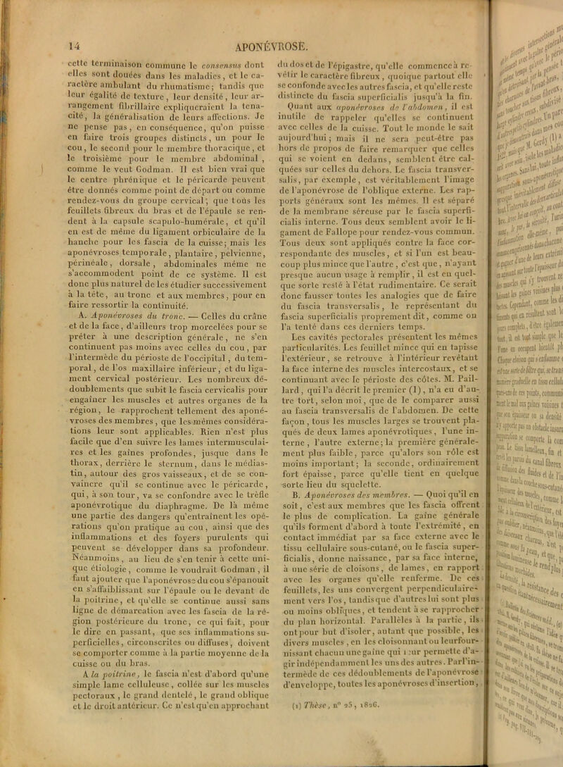 cette terminaison commune le consensus dont elles sont douces dans les maladies, et le ca- ractère ambulant du rhumatisme ; tandis que leur égalité de texture, leur densité, leur ar- rangement fibrillaire expliqueraient la téna- cité, la généralisation de leurs affections. Je ne pense pas, en conséquence, qu’on puisse en faire trois groupes distincts , un pour le cou, le second pour le membre thoracique, et le troisième pour le membre abdominal , comme le veut Godman. Il est bien vrai que le centre phrénique et le péricarde peuvent être donnés comme point de départ ou comme rendez-vous du groupe cervical; que toüs les feuillets fibreux du bras et de l’épaule se ren- dent à la capsule scapulo-humérale, et qu’il en est de même du ligament orbiculaire de la hanche pour les fascia de la cuisse; mais les aponévroses temporale, plantaire, pelvienne, périnéale, dorsale , abdominales même ne s’accommodent point de ce système. 11 est donc plus naturel de les étudier successivement à la tète, au tronc et aux membres, pour en faire ressortir la continuité. A. Aponévroses du tronc. — Celles du crâne et de la face, d’ailleurs trop morcelées pour se prêter à une description générale, ne s’en continuent pas moins avec celles du cou , par l’intermède du périoste de l’occipital , du tem- poral , de l’os maxillaire inférieur, et du liga- ment cervical postérieur. Les nombreux dé- doublements que subit le fascia cervicalis pour engaîner les muscles et autres organes de la région, le rapprochent tellement des aponé- vroses des membres , que les mêmes considéra- tions leur sont applicables. Rien n’est plus facile que d’en suivre les lames intermusculai- res et les gaines profondes, jusque dans le thorax, derrière le sternum, dans le médias- tin, autour des gros vaisseaux, et de se con- vaincre qu’il se continue avec le péricarde, qui, à son tour, va se confondre avec le trèfle aponévrotique du diaphragme. De là même une partie des dangers qu’entraînent les opé- rations qu’on pratique au cou, ainsi que des inflammations et des foyers purulents qui peuvent se développer dans sa profondeur. Néanmoins, au lieu de s’en tenir à cette uni- que étiologie, comme le voudrait Godman , il faut ajouter que l’aponévrose du cou s’épanouit eu s’affaiblissant sur l’cpaule ou le devant de la poitrine, et qu'elle se continue aussi sans ligne de démarcation avec les fascia de la ré- gion postérieure du tronc, ce qui fait, poul- ie dire en passant, que scs inflammations su- perficielles, circonscrites ou diffuses, doivent se comporter comme à la partie moyenne de la cuisse ou du bras. A la poitrine, le fascia n’est d’abord qu’une simple lame celluleuse, collée sur les muscles pectoraux , le grand dentelé, le grand oblique et le droit antérieur. Ce n’cslqu’cn approchant du dos et de l’épigastre, qu’elle commenccà re- vêtir le caractère fibreux , quoique partout elle se confonde avec les autres fascia, et qu’elle reste distincte du fascia superficialis jusqu’à la fin. Quant aux aponévroses de Vabdomen, il est inutile de rappeler qu’elles se continuent avec celles de la cuisse. Tout le monde le sait aujourd’hui ; mais il ne sera peut-être pas hors de propos de faire remarquer que celles qui se voient en dedans, semblent être cal- quées sur celles du dehors. Le fascia transver- sales, par exemple, est véritablement l'image de l’aponévrose de l’oblique externe. Les rap- ports généraux sont les mêmes. 11 est séparé de la membrane séreuse par le fascia superfi- cialis interne. Tous deux semblent avoir le li- gament de Fallope pour rendez-vous commun. Tous deux sont appliqués contre la face cor- respondante des muscles, et si l’un est beau- coup plus mince que l'autre , c’est que, n’ayant presque aucun usage à remplir , il est en quel- que sorte resté à l’état rudimentaire. Ce serait donc fausser toutes les analogies que de faire du fascia transversalis, le représentant du fascia superficialis proprement dit, comme on l’a tenté dans ces derniers temps. Les cavités pectorales présentent les mêmes particularités. Les feuillet mince qui en tapisse l’extérieur , se retrouve à l’intérieur revêtant la face interne des muscles intercostaux, et se continuant avec le périoste des côtes. M. Pail- lard, qui l’a décrit le premier (1), n’a eu d’au- tre tort, selon moi, que de le comparer aussi au fascia transversalis de l’abdomen. De cette façon, tous les muscles larges se trouvent pla- qués de deux lames aponévroliques, l’une in- terne , l’autre externe; la première générale- ment plus faible, parce qu’alors son rôle est moins important; la seconde, ordinairement fort épaisse, parce qu’elle tient en quelque ■sorte lieu du squelette. B. Aponévroses des membres. — Quoi qu’il en soit, c’est aux membres que les fascia offrent le plus de complication. La gaine générale qu’ils forment d’abord à toute l’extrémité , en coulact immédiat par sa face externe avec le tissu cellulaire sous-cutané, ou le fascia super- ficialis, donne naissance, par sa face interne, à une série de cloisons, de lames, en rapport avec les organes quelle renferme. De ces feuillets, les uns convergent perpendiculaire- ment vers l’os, tandis que d’autreslui sont plus ou moins obliques, et tendent à se rapprocher du plan horizontal. Parallèles à la partie, ils ont pour but d’isolcr, autant que possible, les divers muscles, en les cloisonnant ou lcurfour- nissant chacun une gaine qui i :ur permette d’a- gir indépendamment les uns des autres. Parl’in- termède de ces dédoublements de l’aponévrose d’enveloppe, toutes les aponévroses d'insertion, kxy K** ifi |I1W lrai5d3D=lUt’ 0* JU con|! '--«•T, r.irin l«f & p“‘ H? «.Jamchacone ^tontel^ i les piies Tourne* p1 Cependant, comme ks dt qui «n résulteut sont w imite, îètte éjaltnw 1 est tel simple que le. es oaupent falot pli tültrtpi.sctms 'lie a tissa cellula points, com/uanii s gaine* voisine* 1 ‘iir ou su densité un obstacle insuri comporte là com lïtndjeoi, fin f| unal fibreux H’seidc Fin '«'Cillai^ i connue fi prieur, fi| télé rc“<lplus lu des c iatemcn, ®e l’idée LN. 9' % .'il, “soi (i) Thèse, n° v5, i8aC.