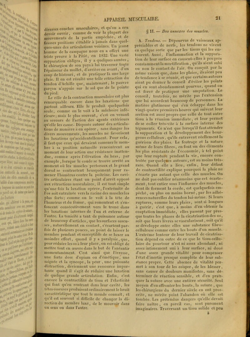 V N, Vu, ,f;etpi £»i>‘ >1 V>, îs ca >1 % ^ rei est 'N **>de j , 8|l( en t>*ï**i> /edta, „V'“‘ïNf “«uois^, •0e iom n. :“*&&> 1» •■f-'r L. “ que a COî^ j , M i\ lica.Fn, «aae dV iJ“>' dire qQ- , H<llea'a, •lt,r,«i% ;d^-u, )»«; ;!f,oiti^ F 1, .,„, „ 1 u ™ psi DJ iw^4'.trî1vumrtt' I F •în^ a^tî \e çnncipa '-‘(i1)! combien il jp^.t. i ,. toi la illxlm, l irpnt liltssè; a ilt iti Jaa aliénât! ne i ioo conlrjclile du momeat J jbri du effets coD-éculiî alilile d uue compression i df mime (] n para! cas, des fractures, des qui adhérent à h US.J — tttC ülüûbftM 3T6C oi de toutes les «>Fre •-* decarter uiseut point d'e- «fi fl». m* ^.cèdent sons^b jBenentaoMlr^ s%3S l’ili 0 jft autre’< ’>ï; i»>®' .hfr^rtioi r>b‘ <pit- |rff fils e les •'U , e» •>p£s ’-'V* -rai' ’<e» APPAREIL MUSCULAIRE. diverses couches musculaires, et qu’on a cru devoir ouvrir, comme de voir la plupart des mouvements de la partie empêchée, et de fausses positions s’établir a jamais dans quel- ques-unes des articulations voisines. Un jeune homme de la campagne nous en a offert une triste preuve à la Filié, en 1832. Une vaste suppuration obligea, il y a quelques années , le chirurgien de son pays a lui traverser toute l’épaisseur du mollet, d’arrière en avant, d’un coup de bistouri, et de pratiquer là une large plaie. 11 en est résulté une telle rétraction du tendon d’Achille que, maintenant, le pauvre garçon n’appuie sur le sol que de la pointe du pied. Le rôle delà contraction musculaire est plus remarquable encore dans les luxations que partout ailleui’s. Elle le produit quelquefois seule, comme on le voit à la mâchoire infé- rieure ; mais le plus souvent, c’est en venant au seGours de l’action des agents extérieurs qu’elle les cause. Disposés autour des articula- tions de manière à en opérer , sans danger les divers mouvements , les muscles ne favorisent les luxations qu’accidentellement. Pour cela, il faut que ceux qui devaient ramener le mem- bre à sa position naturelle rencontrent au moment de leur action une résistance inatten- due, comme après l’élévation du bras, par exemple , lorsque le coude se trouve arrête au moment où les muscles pectoraux et le grand dorsal se contractent brusquement pour ra- mener l’humérus contre la poitrine. Les cavi- tés articulaires étant un point d’arrêt opposé aux rétractions musculaires, il est tout simple qu’une fois la luxation opérée, l’extrémité de l’os soit entraînée vers la racine des muscles les plus forts ; comme on le voit à la tète de l’humérus et du fémur, qui remontent et s’en- foncent consécutivement vers le tronc dans les luxations internes de l’un et externe de l’autre. La tonicité a tant de puissance autour de beaucoup d’articles, que les surfaces osseu- ses , naturellement en contact, s’écartent par- fois de plusieurs pouces, au point de laisser le membre pendant et susceptible de se luxer au moindre effort, quand il y a paralysie, que, pour réduire les os à leur place , on est obligé de mettre tout en œuvre dans le but de l’anéantir momentanément. C’est ainsi que l’ivresse, une forte dose d’opium ou d’émétique, une saignée et la syncope, la peur , une puissante distraction , deviennent une ressource impor- tante quand il s’agit de réduire une luxation de quelque grande articulation. Enfin, c’est encore la contractilité de tissu et l’élasticité qui font qu’en rentrant dans leur cavité, les têtes osseuses produisent ordinairement le bruit caractéristique que tout le inonde connaît, et qu’il est souvent si difficile de changer la di- rection du membre luxé, de le mouvoir dans un sens ou dans l’autre. § il. — Des annexes des muscles. A. Tendons. — Dépourvus de vaisseaux ap- préciables et de nerfs, les tendons ne vivent en quelque sorte que par les tissus qui les en- tourent. Aussi, l’inflammation el la suppura- tion de leur surface en causent-elles à peu près constamment la mortification , qu ils aient subi ou non le contact de l’air. On conçoit par la même raison que, dans les plaies, Usaient peu de tendance à se réunir, et que certains auteurs aient pu donner le conseil d’éviter les points qui en sont abondamment pourvus, quand on est forcé de pratiquer une amputation. Le conseil, toutefois, ne mérite pas l’extension que lui accordent beaucoup de personnes. La matière glutineuse qui s’en échappe dans les vingt-quatre premières heures qui suivent leur section est aussi propre que celle de tout autre tissu à la réunion immédiate, et leur pennet de se coller très-vite à la surface interne des téguments. Ce n’est que lorsqu’il fautattendre la suppuration et le développement des bour- geons celluleux, qu’ils entravent réellement la guérison des plaies. Le feutrage et la nature même de leurs fibres , en font un des éléments les plus résistants de l’économie, à tel point que leur rupture pendant la vie, encore con- testée par quelques auteurs , est au moins très- rare. Quand elle a lieu, enfin, leur défaut de contractilité explique pourquoi la plaie ne s’écarte pas autant que celle des muscles. On ne doit pas oublier néanmoins que cet écarte- ment, tout entier sous l’influence des muscles, dont ils forment la corde, est quelquefois em- pêché, ou plus ou moins borné, par les adhé- rences naturelles du tendon lui-même. Si leurs ruptures, comme leurs plaies , sont si longues à guérir, c’est que, à moins d’en obtenir la coaptation immédiate, elles passent par pres- que toutes les phases de la cicatrisation des os, soit que leurs lèvres se vascularisent, soit qu’il se développe entre elles une substance fibro- celluleuse comme entre les bouts d’un muscle. L’extrême lenteur de leur travail de cicatrisa- tion dépend en outre de ce que le tissu cellu- laire du pourtour n’est ni assez abondant, ni assez intimement uni à leur surface, ni doué d’une assez grande vitalité pour compenser l’état d’inertie presque complète de leur sub- stance propre. Cette absence de vitalité per- met à son tour de les couper , de les blesser, sans causer de douleurs manifestes, sans dé- terminer de réaction sensible, et d’en prati- quer la suture avec une entière sécurité. Seul moyen d’en affronter les bouts, la suture , que les chirurgiens du dernier siècle en ont pros- crite, ne mérite point l’abandon où clic est tombée. Les prétendus dangers qu’elle devait faire naître, en pareil cas, sont purement imaginaires. Traversant, un tissu solide cl peu 5