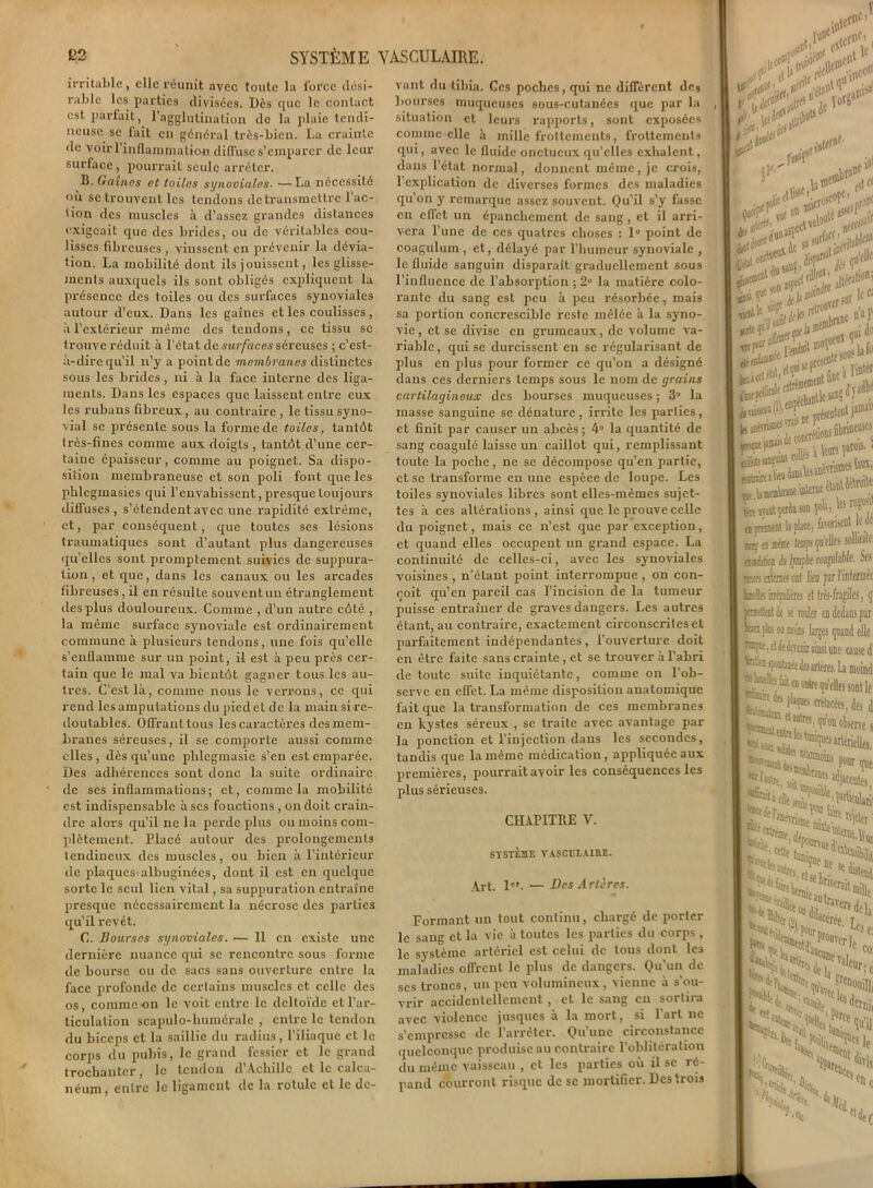 irritable, clic réunit avec toute la force dési- rable les parties divisées. Dès que le contact est parfait, l’agglutination de la plaie tendi- neuse se lait en général très-bien. La crainte de voir l'inflammation diffuse s’emparer de leur surface, pourrait seule arrêter. B. Gain.es et toiles synodales. — La nécessité où se trouvent les tendons de transmettre l’ac- tion des muscles .à d’assez grandes distances exigeait que des brides, ou de véritables cou- lisses fibreuses, vinssent en prévenir la dévia- tion. La mobilité dont ils jouissent, les glisse- ments auxquels ils sont obligés expliquent la présence des toiles ou des surfaces synoviales autour d’eux. Dans les gaines et les coulisses , à l’extérieur même des tendons, ce tissu se trouve réduit à l’état de surfaces séreuses ; c’est- à-dire qu'il n’y a point de membranes distinctes sous les brides, ni à la face interne des liga- ments. Dans les espaces que laissent entre eux les rubans fibreux, au contraire , le tissu syno- vial se présente sous la forme de toiles, tantôt très-fines comme aux doigts , tantôt d’une cer- taine épaisseur, comme au poignet. Sa dispo- sition membraneuse et son poli font que les phlegmasies qui l’envahissent, presque toujours diffuses, s’étendent avec une rapidité extrême, et, par conséquent, que toutes ses lésions traumatiques sont d’autant plus dangereuses quelles sont promptement suivies de suppura- tion , et que, dans les canaux ou les arcades fibreuses, il en résulLe souvent un étranglement des plus douloureux. Comme , cl’un autre côté , la même surface synoviale est ordinairement commune à plusieurs tendons, une fois quelle s’enflamme sur un point, il est à peu près cer- tain que le mal va bientôt gagner tous les au- tres. C’est là, comme nous le verrons, ce qui rend les amputations du pied et de la main si re- doutables. Offrant tous les caractères des mem- branes séreuses, il se comporte aussi comme elles, dès qu’une phlcgmasie s’en est emparée. Des adhérences sont donc la suite ordinaire de ses inflammations; et, comme la mobilité est indispensable à scs fonctions , on doit crain- dre alors qu’il ne la perde plus ou moins com- plètement. Placé autour des prolongements tendineux des muscles, ou bien à l’intérieur de plaques albuginées, dont il est en quelque sorte le seul lien vital, sa suppuration entraîne presque nécessairement la nécrose des parties qu’il revêt. C. Bourses synoviales. — 11 en existe une dernière nuance qui se rencontre sous forme de bourse ou de sacs sans ouverture entre la face profonde de certains muscles et celle des os, comme on le voit entre le deltoïde et l’ar- ticulation scapulo-humérale , entre le tendon du biceps et la saillie du radius, l’iliaque et le corps du pubis, le grand fessier et le grand trochanter, le tendon d’Achille et le calca- néum, entre le ligament de la rotule et le de- vant du tibia. Ges poches, qui ne diffèrent des bourses muqueuses sous-cutanées que par la situation et leurs rapports, sont exposées comme elle à mille frottements, frottements qui, avec le fluide onctueux qu'elles exhalent, dans l’état normal, donnent même , je crois, l’explication de diverses formes des maladies qu’on y remarque assez souvent. Qu’il s’y fasse en effet un épanchement de sang, et il arri- vera l’une de ces quatres choses : 1° point de coagulum , et, délayé par l’humeur synoviale , le fluide sanguin disparait graduellement sous l’influence de l’absorption ; 2° la matière colo- rante du sang est peu à peu résorbée, mais sa portion concresciblc reste mêlée à la syno- vie, et se divise en grumeaux, de volume va- riable , qui se durcissent en se régularisant de plus en plus pour former ce qu’on a désigné dans ces derniers temps sous le nom de grains cartilagineux des bourses muqueuses ; 3° la masse sanguine se dénature, irrite les parties, et finit par causer un abcès; 4° la quantité de sang coagulé laisse un caillot qui, remplissant toute la poche, ne se décompose qu’en partie, et se transforme en une espèce de loupe. Les toiles synoviales libres sont elles-mêmes sujet- tes à ces altérations , ainsi que le prouve celle du poignet, mais ce n’est que par exception, et quand elles occupent un grand espace. La continuité de celles-ci, avec les synoviales voisines, n’étant point interrompue, on con- çoit qu’en pareil cas l’incision de la tumeur puisse entraîner de graves dangers. Les autres étant, au contraire, exactement circonscrites et parfaitement indépendantes , l’ouverture doit en être faite sans crainte , et se trouver à l’abri de toute suite inquiétante, comme on l'ob- serve en effet. La même disposition anatomique fait que la transformation de ces membranes en kystes séreux , se traite avec avantage par la ponction et l’injection dans les secondes, tandis que la même médication, appliquée aux premières, pourraitavoir les conséquences les plus sérieuses. CHAPITRE V. SYSTÈME VASCULAIRE. Art. 1er. — Des Artères. Formant un tout continu, chargé de porter le sang et la vie à toutes les parties du corps , le système artériel est celui de tous dont les maladies ofTrent le plus de dangers. Qu’un de ses troncs, un peu volumineux, vienne à s’ou- vrir accidentellement, et le sang en sortira avec violence jusques à la mort, si l’art ne s’empresse de l’arrêter. Qu'une circonstance quelconque produise au contraire l’oblitération du même vaisseau , et les parties où il sc ré- pand courront risque de se mortifier. Des trois un* ’ e*'c, jc l «ïnc° infinis»1 >,!V, i rt! ifl1 c aju inidoi 'flli ton «a» aile *ort£ î0. sié? otT. rttrouver sur , merobranc 11 ' trt fcutfi w1 O fie préjcnl£l^ )aD1‘ J.;nns fibrineux oftit aK* ® fat «ai petto son î°V't! ? apurai 1»[ta, fawnsenU’ nK fi KiM temps qu’elles sollic assùt/oR k irapîe coiguhbk ' nues aime? cul lien par l’inleri tain intaliim et très-fragiles, permettent de se rouler en dedans] km pins w moins larges quand cl rcapue, et de devenir ainsi une causi te&a spontiuée des artères. La moi «laatllts &it en outre qu’elles sont -mne des flaques crétacées, des JZEfhlm> 1'0B oton E^ï^artériell ■**■*115 PÊ* de fan. levri ^ ti Cîtréffle Tllf funji |^lre<7?e,e' i k “Ci-1
