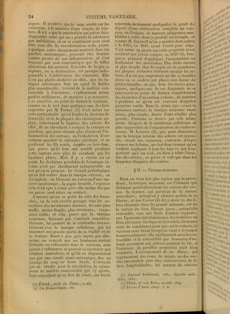 riqucs. II n’cnlève que le sang arrêté sur les vaisseaux, a la manière d’une couche de tein- ture. 11 n’y a que la macération qui puisse faire disparaître celui qui en a pénétré la substance par imbibition, et en se combinant pour ainsi dire avec elle. Sa vascularisation seule, jointe a quelque autre changement matériel dans ses qualités anatomiques, pourrait être donnée comme preuve de son inflammation, et c’est toujours par voie concentrique que de telles altérations lui arrivent. Il résulte de là que sa rupture, ou sa destruction, est presque indis- pensable à l’obliLération des vaisseaux. Elle n’est pas plutôt déchirée en effet, que les tu- niques extérieures font un appel de fluides plus considérable, versent de la matière con- crescible à l’intérieur, s’enflamment même parfois réellement, de manière à se resserrer, à se coarcter, au point de fermer le vaisseau, comme on le voit dans quelques-uns des faits rapportés par M. Turner (1). C’est même sur cette particularité qu’est fondée la doctrine de Jones (2), et de la plupart des chirurgiens an- glais , concernant la ligature des artères. En effet, ils ne cherchent à rompre la tunique en question, que pour obtenir plus sûrement l’in- flammation clés auteurs, ou l’exhalation d’une certaine quantité de substance plastique , et ne préfèrent les fils ronds, simples ou très-fins, que parce qu’ils leur ont semblé produire cette rupture avec plus de certitude que les ligatures plates. Mais il y a erreur sur ce point. La déchirure préalable de la tunique in- terne n’est pas absolument indispensable au but qu’on se propose. Le travail pathologique qu’on fait naître dans la tunique externe , en étranglant, en blessant un vaisseau d’une ma- nière quelconque , la gagne bientôt, l'organise et la rend apte à s’unir avec elle-même dès que ses parois sont mises en contact. A mesure qu’on se porte du côté des bran- ches, on la voit revêtir presque tous les ca- ractères des membranes séreuses, devenir plus molle, moins fragile, plus résistante , s’orga- niser enfin; et cela, parce que la tunique moyenne, finissant par s’amincir considéra- blement, lui permet de se confondre insensi- blement avec la tunique celluleuse, qui lui transmet une grande partie de sa vitalité et de sa texture. Élant à peu près inerte par elle- même, on conçoit que scs lambeaux restent flottants ou rebroussés dans le vaisseau, sans jamais s’enflammer ni pouvoir se cicatriser par réunion immédiate, et qu’ils ne disparaissent que par une simple usure mécanique, due au passage du sang sur leurs bords. L’obstacle qui en résulte pour la circulation, le suinte- ment de matière concrcsciblc qui s’y ajoute, font cependant qu'au lieu de s’user, ces bords (a) Édivib., vied. ch. Trans., v. viij. (?) On Hémorrhagie, etc. renversés deviennent quelquefois le point de départ d’une oblitération complète du vais- > seau, ou l’origine de tumeurs polypeuses sem- blables à celles dont je possède un exemple, et comme M. Carswcll m’en a montré deux autres à la Pitié, en 1830, ayant l’aorte pour siège. C’est même en partie sur celle propriété et cet accident que j’avais compté, en 1829 (1), lors- que je proposai d’appliquer l’acupuncture au traitement des anévrismes. Plus sèche encore et plus fragile chez les sujets où de nombreu- ses plaques crétacées viennent envahir les ar- tères, il n’est pas surprenant qu’elle se fendille alors ou se soulève par places sous forme de petites lamelles, ni que, loin des troncs prin- cipaux, quelques-uns de ces fragments ne se renversent au point de fermer complètement des branches d’un certain volume , de manière à produire ce qu’on est convenu d’appeler gangrène senile. Dans le jeune âge, avant la naissance surtout, la tunique moyenne étant mince, plus souple, douée d’une vitalité plus grande, l’interne se trouve par cela même moins éloignée de la membrane celluleuse et plus rapprochée de l’organisation des toiles sé- reuses. M. Letierce (2), qui, pour démontrer que la tunique intei’ne des artères est organi- sée, reçoit des vaisseaux, s’autorise d’expé- riences sur le fœtus , ne s’est donc trompé qu’en voulant appliquer à tous les âges ce qui n’ap- partient qu’à un seul, ou bien à toute l’éten- due des artères , ce qui ne se voit que dans les branches éloignées des centres. § IL —• Tunigue moyenne. Deux ou trois fois plus épaisse que la précé- dente, la tunique moyenne est l’élément qui distingue particulièrement les artères des vei- nes. Sa texture, qui participe de la nature musculaire, puisqu’on y observe parfois de la fibrine, et que Cuvier (3) dit y avoir vu des fi- bres charnues dans les grands animaux, est de la nature du tissu fibreux jaune , puisqu’elle ressemble, sous une foule d’autres rapports, aux ligaments interlaminaires des vertèbres ou bien à la trame élastique de la trachée, lui donne assez de consistance pour que, sur le cadavre, le vaisseau reste béant lorsqu'on vient à le couper transversalement: elle expliquerait aussi la con- tractilité et la rétractilité que beaucoup d'au- teurs accordent aux artères pendant la vie, si l’existence de pareilles propriétés était bien constatée. L’arrangement de scs fibres , qui représentent des tours de spirale ou des cer- cles iincomplcts sans être entrecroisées de fi- bres longitudinales, lui permet de résister ji) Journal lichdomad., i83i; Gazette mid., i83o, i85i. (i) Thèse, n° il 8. Paris, a4 août iSag. (3) Leçons d’Anat. cornp., t. 4. i&t m K le ^ sa Joe i^ott filsJf : Pf Je-^ <***:%*** n**?1® - . de presser1 djuicerUioseo*’® auwelqoeo' jéitlrt teajowK conduit soo pce;, oi reMe si M® dtdiiitts lias son intérieur, isBcr d de remplacer ainsi 1 : fateroe-çiuliléi, jointes à tiiiililéfl le souplesse, font h brise nssi lien de dedans de ddon en dedans, et que, p s dttre, on h voit bientôt céd tal do sjk , comme pour lu: permettre la formation Wqntce eu soit plus un -rnt is tumqoe interne et ^“'îfarences Sa “Me réri ^«^rer* te siège tt st, ■’ant >'■ cetteM?s de 1 e,sc^ ■A NiNS, Xÿ'de K (‘)CXù v*edi N>-