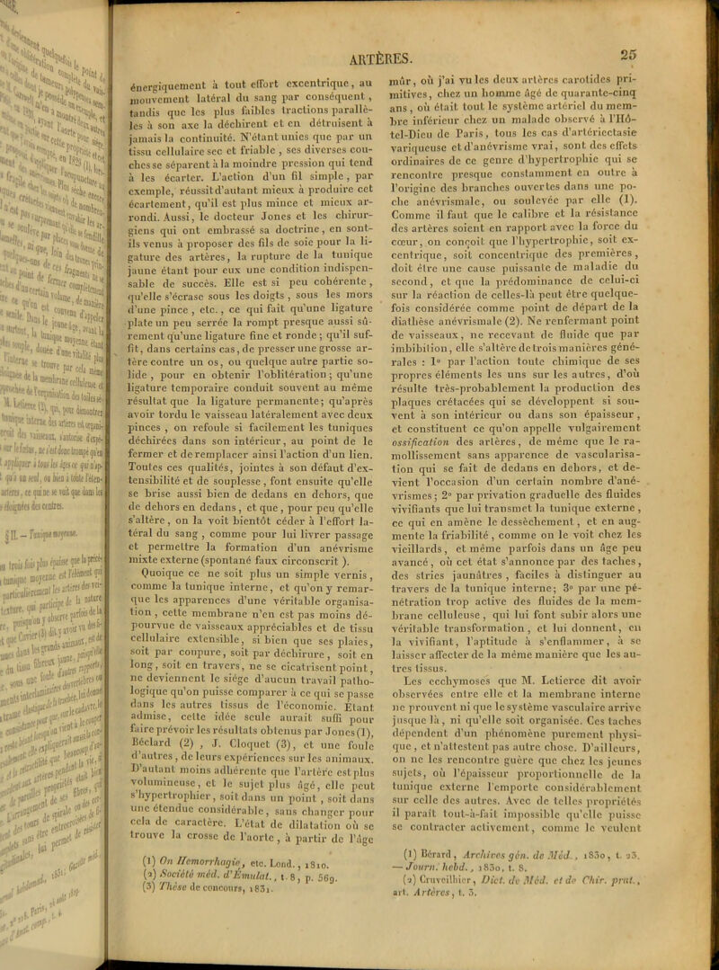 «KM ; û«0rs w • u rt.. I*' ■Si* 1,1 vais. % et tr.ïiflu' Uor|» ^ K-.- *(*11. eP°ttr sii, ^tsîr *fti . '■ '; | ' '•nCCfj ^«p,. !N*,“0I“W CS *Str>*«. u-L^'î^foio^Sde ;,|Jrtoit I, ®ea?tj *T»ût lï rmWltm-mtCC,lak W'••««lor'aBaSttdeitûi ““T* u'tot des aterei e* ^ '•« viiüeim, fautons 1 -uv !<:■ tœtuj. ae i'fcjt Jodc tfomj l affiiifser aloiijla ajesce <j i fi J no ual, ou lien i toute artrrej, ce qui ne se voit que i itloçnéeîdflantiei. «e que la ptscé- st IVléflient p artérfi des Tei- tde h nature ■te parfois de 1» tfoirru dtsjj'i minuoï,1fi' ' rlébre» o» Juiilon* iadavriJ* , le coopef coup^8: u* 5 était b'« krtf.f ARTÈRES. énergiquement a tout effort excentrique, au mouvement latéral du sang par conséquent, taudis que les plus faibles tractions parallè- les à son axe la déchirent et en détruisent à jamais la continuité. N’étant unies que par un tissu cellulaire sec et friable , scs diverses cou- ches se séparent à la moindre pression qui tend à les écarter. L’action d’un fil simple, par exemple, réussit d’autant mieux à produire cet écartement, qu’il est plus mince et mieux ar- rondi. Aussi, le docteur Jones et les chirur- giens qui ont embrassé sa doctrine, en sont- ils venus à proposer des fils de soie pour la li- gature des artères, la rupture de la tunique jaune étant pour eux line condition indispen- sable de succès. Elle est si peu cohérente, qu’elle s’écrase sous les doigts , sous les mors d’une pince , etc., ce qui fait qu’une ligature plate un peu serrée la rompt presque aussi sû- rement qu’une ligature fine et ronde ; qu’il suf- fit, dans certains cas, de presser une grosse ar- tère contre un os, ou quelque autre partie so- lide , pour en obtenir l’oblitération ; qu’une ligature temporaire conduit souvent au même résultat que la ligature permanente; qu’après avoir tordu le vaisseau latéralement avec deux pinces , on refoule si facilement les tuniques déchirées dans son intérieur, au point de le fermer et de remplacer ainsi l’action d’un lien. Toutes ces qualités, jointes à son défaut d’ex- tensibilité et de souplesse , font ensuite qu’elle se brise aussi bien de dedans en dehors, que de dehors en dedans , et que , pour peu qu’elle s’altère, on la voit bientôt céder à l’effort la- téral du sang , comme pour lui livrer passage et permettre la formation d’un anévrisme mixte externe (spontané faux circonscrit ). Quoique ce ne soit plus un simple vernis, comme la tunique interne, et qu’on y remar- que les apparences d’une véritable organisa- tion , cette membrane n’en est pas moins dé- pourvue de vaisseaux appréciables et de tissu cellulaire extensible, si bien que ses plaies, soit par coupure, soit par déchirure, soit en long, soit en travers, ne se cicatrisent point, ne deviennent le siège d’aucun travail patho- logique qu’on puisse comparer à ce qui se passe dans les autres tissus de l’économie. Étant admise, celte idée seule aurait suffi pour faire prévoir les résultats obtenus par Joncs(l), Béclard (2) , J. Cloquct (3), et une foule d’autres, de leurs expériences sur les animaux. 1) autant moins adhérente que l’arlèfc estplus volumineuse, et le sujet plus âgé, elle peut s hypertrophier, soit dans un point , soit dans une étendue considérable, sans changer pour cela de caractère. L’état de dilatation où se trouve la crosse de l’aorte , à partir de l’âge (1) On f/emorrhagie, etc. Lond., 1810. (•a) Société mi A. d’Émulai., t. 8, p. 56g. (3) Thèse de concours, i83i. mûr, où j’ai vu les deux artères carotides pri- mitives, chez un homme âgé de quarante-cinq ans , où était tout le système artériel du mem- bre inférieur chez un malade observé à l’IIô- tel-Dieu de Paris, tous les cas d’artériectasie variqueuse et d’anévrisme vrai, sont des effets ordinaires de ce genre d’hypertrophie qui se rencontre presque constamment en outre a l’origine des branches ouvertes dans une po- che anévrismale, ou soulevée par elle (1). Comme il faut que le calibre et la résistance des artères soient en rapport avec la force du cœur, on conçoit que l’hypertrophie, soit ex- centrique, soit concentrique des premières, doit être une cause puissante de maladie du second, et que la prédominance de celui-ci sur la réaction de celles-là peut être quelque- fois considérée comme point de départ de la diathèse anévrismale (2). Ne renfermant point de vaisseaux, ne recevant de fluide que par imbibilion, elle s’altère de trois manières géné- rales : 1° par l’action toute chimique de ses propres éléments les uns sur les autres, d’où résulte très-probablement la production des plaques crétacées qui se développent si sou- vent à son intérieur ou dans son épaisseur, et constituent ce qu’on appelle vulgairement ossification des artères, de même que le ra- mollissement sans apparence de vascularisa- tion qui se fait de dedans en dehors, et de- vient l’occasion d’un certain nombre d’ané- vrismes; 2° par privation graduelle des fluides vivifiants que lui transmet la tunique externe , ce qui en amène le dessèchement, et en aug- mente la friabilité , comme on le voit chez les vieillards , et même parfois dans un âge peu avancé , où cet état s’annonce par des taches , des stries jaunâtres , faciles à distinguer au travers de la tunique interne; 3° par une pé- nétration trop active des fluides de la mem- brane celluleuse , qui lui font subir alors une véritable transformation, et lui donnent, en la vivifiant, l’aptitude à s’enflammer, à se laisser affecter de la même manière que les au- tres lissus. Les ecchymoses que M. Letierce dit avoir observées entre elle et la membrane interne ne prouvent ni que le système vasculaire arrive jusque là, ni qu’elle soit organisée. Ces taches dépendent d’un phénomène purement physi- que, et n’attestent pas autre chose. D’ailleurs, on ne les rencontre guère que chez les jeunes sujets, où l’épaisseur proportionnelle de la tunique externe l'emporte considérablement sur celle des autres. Avec de telles propriétés il parait tout-à-fait impossible qu’elle puisse se contracter activement, comme le veulent (l) Bcrard, Archives gin. de Med , i83o, t. a3. — Journ. hebd., i85o, t. 8. (a) Cruvcilliier, Dût. de Mèd. et de Chir. prnt., ait. Artères, t. 3.
