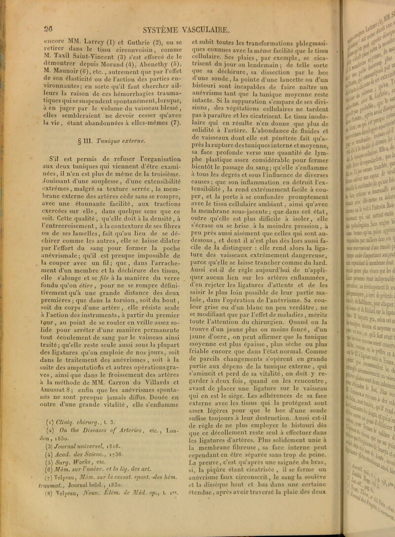 encore MM. Larrey (1) et Cutlirie (2), ou se retirer dans le tissu circonvoisin, comme M. laxil Saint-Vincent (3) s’est efforcé de le démontrer depuis Morand (4), Abenethy (5), M. Maunoir (6), etc., autrement que par l'effet de son élasticité ou de l’action des parties en- vironnantes; en sorte qu’il faut chercher ail- leurs la raison de ces hémorrhagies trauma- tiques qui se suspendent spontanément, lorsque, à en juger par le volume du vaisseau blessé , elles sembleraient ne devoir cesser qu’avec la vie, étant abandonnées à elles-mêmes (7). § III. Tunique externe. S’il est permis de refuser l’organisation aux deux tuniques qui viennent d’être exami- nées, il n’en est plus de même de la troisième. Jouissant d’une souplesse, d’une extensibilité extrêmes , malgré sa texture serrée , la mem- brane externe des artères cède sans se rompre, avec une étonnante facilité, aux tractions exercées sur elle, dans quelque sens que ce soit. Celte qualité , qu’elle doit à la densité , à l’entrecroisement, à la contexture de ses fibres ou de ses lamelles, fait qu’au lieu de se dé- chirer comme les autres , elle se laisse dilater par l’effort du sang pour former la poche anévrismale ; qu’il est presque impossible de la couper avec un fil ; que , dans l'arrache- ment d’un membre et la déchirure des tissus, elle s’alonge et se file à la manière du verre fondu qu’on étire , pour ne se rompre défini- tivement qu’à une grande distance des deux premières ; que dans la torsion , soit du bout, soit du corps d’une artère, elle résiste seule à l’action des instruments, à partir du premier tour , au point de se rouler en vrille assez so- lide pour arrêter d’une manière permanente tout écoulement de sang par le vaisseau ainsi traité; qu’elle reste seule aussi sous la plupart des ligatures qu’on emploie de nos jours, soit dans le traitement de§ anévrismes , soit à la suite des amputations et autres opérations gra- ves , ainsique dans le froissement des artères à la méthode de MM. Carron du Villards et Amussat 8 ; enfin que les anévrismes sponta- nés ne sont presque jamais diffus. Douée en outre d’une grande vitalité, elle s’enflamme (i) Cliniq. chirurg., t. 3. (a) On the Diseuses of Arteries, etc., Lon- don , i85o. (3) Journal universel, 18iG. (4) Acad, des S oie ne., 1736- (5) Surg. Works. etc. (G) AF cm, sur l’anôvr. et la lig. des art. (7) Velpeau, Mém. sur la cessât, spont. -des hem. traumat., Journal liebd., 183o. (8) Velpeau, NoUV. Elèm. de Mèd. np., t. 1. et subit toutes les transformations pblegmasi- ques connues avec la même facilité que le tissu cellulaire. Ses plaies, par exemple, se cica- trisent du jour au lendemain ; de telle sorte que sa déchirure, sa dissection par le bec d une sonde, la pointe d’une lancette ou d’un bistouri sont incapables de faire naître un anévrisme tant que la tunique moyenne reste intacte. Si la suppuration s’empare de ses divi- sions, des végétations cellulaires 11e tardent pas à paraître et les cicatrisent. Le tissu modu- laire qui en résulte n’en donne que plus de solidité a l’artère. L’abondance de fluides et de vaisseaux dont elle est pénétrée fait qu’a- près la rupture des tuniques interne et moyenne, sa face profonde verse une quantité de lym- phe plastique assez considérable pour fermer bientôt le passage du sang; qu’elle s’enflamme a tous les degrés et sous l’influence de diverses causes ; que son inflammation en détruit l’ex- tensibilité , la rend extrêmement facile à cou- per, et la porte à se confondre promptement avec le tissu cellulaire ambiant, ainsi qu’avec la membrane sous-jacente; que dans cet état, outre qu’elle est plus difficile à isoler, elle s’écrase ou se brise à la moindre pression, à peu près aussi aisément que celles qui sont au- dessous , et dont il n’est plus dès lors aussi fa- cile de la distinguer : elle rend alors la liga- ture des vaisseaux extrêmement dangereuse, parce qu’elle se laisse trancher comme du lard. Aussi est-il de règle aujourd’hui de n’appli- quer aucun lien sur les artères enflammées, d’en rejeter les ligatures d’attente et de les saisir le plus loin possible de leur partie ma- lade , dans l’opération de l’anévrisme. Sa cou- leur grise ou d’un blanc un peu verdâtre , ne se modifiant que par l’effet de maladies , mérite toute l’attention du chirurgien. Quand on la trouve d’un jaune plus ou moins foncé, d'un jaune d’ocre , on peut affirmer que la tunique moyenne est plus épaisse, plus sèche ou plus friable encore que dans l’état normal. Comme de pareils changements s’opèrent en grande partie aux dépens de la tunique externe , qui s’amincit et perd de sa vitalité, on doit y re- garder à deux fois , quand on les rencontre , avant de placer une ligature sur le vaisseau qui en est le siège. Les adhérences de sa face externe avec les tissus qui la protègent sont assez légères pour que le bec d’une sonde suffise toujours à leur destruction. Aussi est-il de règle de ne plus employer le bistouri dès que ce décollement reste seul à effectuer dans les ligatures d’artères. Plus solidement unie à la membrane fibreuse , sa face interne peut cependant en être séparée sans trop de peine. La preuve, c'est qu’après une saignée du bras, si, la piqûre étant cicatrisée , il sc forme un anévrisme faux circonscrit, le sangla soulève et la dissèque haut et bas dans une certaine étendue, après avoir traversé la plaie des deux *feî5! flU**'.1 ■ «te» ï&'ïiï ce les»0 10* f fllta. ' '■ * r1 S# .mime en ^ tilHntestin.M»1*1 il surtout eicité i.fa» orient bi' rs dans son éj idc ténuité (ju ® , mit encre plu fin piicuce mil Fçœsque, te'*1, dffialdi *J«8ft|j(] fis. - ' | ps «m «lefli; f*®1 JUf P®e< [k te.: Il,, K