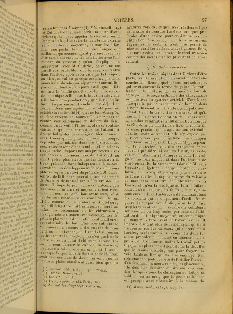>1 H a»’> % 5ï* iiecii< kSsi «h! s> ï *>%*>• Uoii . * %1. lîücett. ' V f.: ‘'«U'.. !K5? '<ÿ ’*Tt [• I S «.Î’S Ulre mitî:Ha ;x ÎS«*Jivi. t£S >pj r- . *^'i . S»*** tienne erDtrttto U ^Jia'eilc'e >« ei H'a- •“îtniit S i’ra(t >nrfe, en averses a cou- i ïnarec 11>!Mt, ainsi i f; quedans cet état, ti: à isoler, elle a Milite jreaon, i fpecellaiçàsaiitan. t plus dalotuiiisi fa- ille rend alors la lijj. i uc n acçli- enflammées, île et le Iti uni- Sa cou- rdàtre.ne s .mérite I on la , d'un jiniqœ on pk uranie • re- ARTÈRES. 27 autres tuniques. Laënnec (1), MM.Shckclton(2) et Guthrie(i) * 3 4 5 ont même décrit une sorte d’ané- vrisme qu’on peut appeler disséquant, où le sang s’était glissé entre la membrane externe et la membrane moyenne, de manière à for- mer une poche beaucoup plus longue que saillante, qui communiquait par une ouverture distincte à chacune de ses extrémités avec l’in- térieur du vaisseau ; qu’on l’explique en admettant, avec M. Guthrie , ce qui ne me paraît pas probable, que le sang est rentré dans l’artère , après avoir disséqué la tunique, ou bien, ce qui est presque certain, que deux anévrismes développés séparément auront fini par se confondre; toujours est-il que le fait est dû à la facilité de détruire les adhérences de la tunique celluleuse. Elle a, du reste, une telle force de reproduction , que le fil le plus fin ne l’a pas encore tranchée, que déjà il se forme autour une espèce de virole pour en rétablir la continuité (4); qu’une fois étranglée, sa face externe se boursouflle assez pour se réunir avec elle-même en dehors du lien , comme on le voit à l’intestin. Mais ce sont ses vaisseaux qui ont surtout excité l’attention des pathologistes. Sans origine bien connue, sans troncs qu’on puisse apprécier, quoique répandus par milliers dans son épaisseur, les vasa vasorum sont d’une ténuité qui en a long- temps caché l'importance auxpraticiens. Sans eux cependant la membrane dont il s’agit ne serait guère plus vivace que les deux autres. Leur présence étant indispensable à sa con- servation, au développement de ses affections phlegmasiques , a servi de prétexte à M. Jame- son(5), de Baltimore, pour attaquer la doctrine de Joncs et de Béclard sur la ligature des ar- tères. Il importe peu, selon cet auteur, que les tuniques interne et moyenne soient rom- pues ou non ; ce qu’il faut avant tout, c’est que les vasa vasorum soient conservés. Or, un fil fin, comme on le préfère en Angleterre, ou le fil à ligature usité en France, serré au point que recommandent les chirurgiens , étrangle nécessairement ces vaisseaux. Les li- gatures plates sont donc infiniment meilleures pour atteindre le but. Plus souvent encore M. Jameson a recours à des rubans de peau de daim, non tannée, qu’il rend élastiques en les tirant entre les doigts, q,t qui n’ont pas besoin d’être serrés au point d’oblitérer les vasa va- sorum, pour fermer le calibre du vaisseau. L auteur n’a raison que sur un point. 11 mon- tre ce que l’expérience de Scarpa et de M. Iloux avait déjà mis hors de doute, savoir : que les ligatures plates réussissent aussi bien que les (i) Auscult. mèd., t. 2, p. jgG, anle édit. (a) Dublin. Repp., vol. 3. (3) Loc. cit., pag. 82. (4) Pccot, Thèse, n» i55. Paris, ^22. (r>) Journal des Progrès, t. vt-vii-vin. ligatures rondes , et qu’il n’est réellement pas nécessaire de rompre les deux tuniques pro- fondes d’une artère pour en déterminer l’o- blitération. Son respect pour les vasa vasorum l’égare sur le reste; il n’est plus permis de nier aujourd’hui l’efficacité des ligatures fines, d’autant moins que l’anatomie rend très-bien compte des succès qu’elles procurent journel- lement. § IV. Gaine commune. Outre les trois tuniques dont il vient d’être parlé, les artères sont encore enveloppées d’une couche lamclleusc , quelquefois fort solide , et qui revêt souvent la forme de gaine. La raré- faction , la mollesse de ses mailles font de cette gaine le siège ordinaire des phlegmasies suppuratives du système artériel. C’est à son aide que le pus se transporte de la plaie dans le reste dumembre à la suite des amputations, quand il suit le trajet des vaisseaux, et qu’il fuse au loin après l’opération de l’anévrisme. La torsion rendrait son inflammation presque inévitable si on omettait de fixer la racine du vaisseau pendant qu’on agit sur son extrémité béante; mais autrement elle n’y expose pas beaucoup plus que la ligature. Les quelques faits mentionnés par M. Delpech (1) pour prou- ver le contraire , sont des exceptions et ne peuvent pas faire loi. Son épaisseur, sa laxité, son mode d’union à la tunique externe lui assi- gnent un rôle important dans l'opération de l’anévrisme. En la comprenant dans le fil, sans l’ouvrir, la ligature la coupe bientôt et se re- lâche , en sorte qu’elle n’agira plus avec assez de force sur les tuniques propres du vaisseau et manquera peut-être de 1 oblitérer. Si on l’ouvre et qu’on la dissèque au loin, l’inflam- mation s’en empare, les fluides, le pus, glis- sent entre elle et l’artère, en déterminant tous les accidents qui accompagnent d’ordinaire ce genre de suppuration. Enfin, si on la déchire trop largement, et que la membrane celluleuse soit amincie ou trop sèche, par suite de l’alté- ration de la tunique moyenne, on court risque de couper l’artère avant de l’avoir fermée. 11 importe d’autant plus de la ménager, qu’étant parcourue par les vaisseaux qui se rendent à l’artère, sa séparation trop complète de la tu- nique précédente pourrait en amener la gan- grène , en troubler au moins le travail patho- logique. Le plus sage csldonc de ne la décoller que le moins possible , que pour frayer une voie facile au lien qui va être employé. Sou rôle étant en quelque sorte de fortifier l’artère, d’en favoriser les mouvements , les glissements, elle doit être déchirée ou divisée avec soin dans les opérations. Le chirurgien 11e doit point oublier, en un mot, que la gaine celluleuse est presque aussi nécessaire à la tunique du