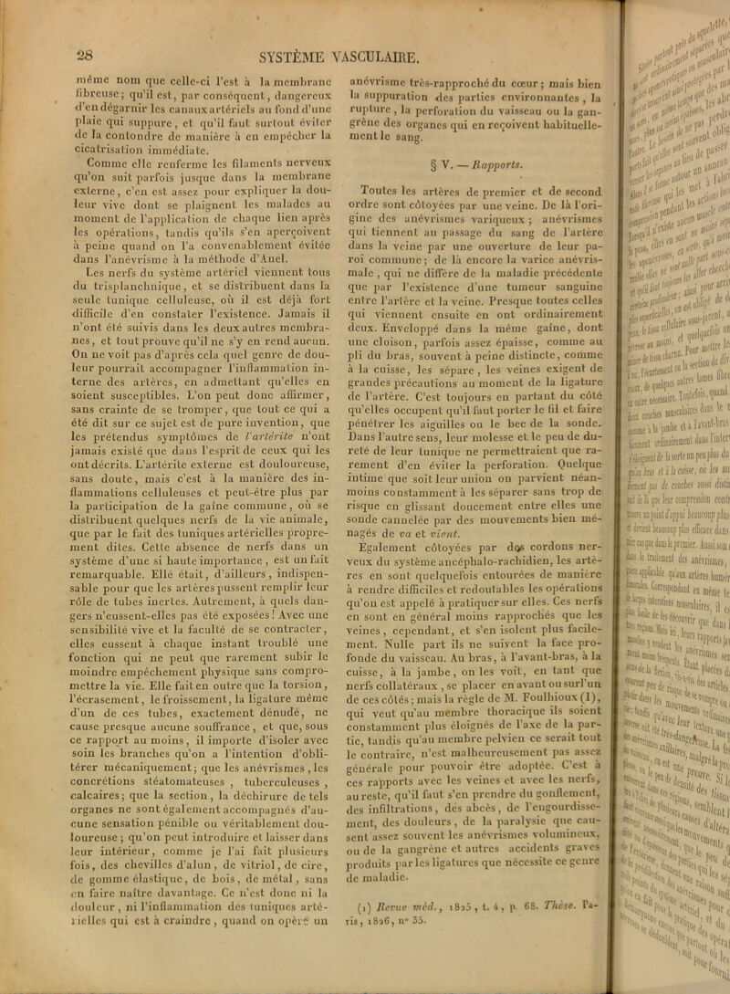 même nom que celle-ci l'est à la membrane librcusc; qu’il est, par conséquent, dangereux d’en dégarnir les canaux artériels au fond d’une plaie qui suppure, et qu’il faut surtout éviter de la contondre de manière à en empêcher la cicatrisation immédiate. Comme elle renferme les filaments nerveux qu’on suit parfois jusque dans la membrane externe, c’en est assez pour expliquer la dou- leur vive dont se plaignent les malades au moment de l’application de chaque lien après les opérations, tandis qu’ils s’en aperçoivent à peine quand on l’a convenablement évitée dans l’anévrisme à la méthode d’Ancl. Les nerfs du système artériel viennent tous du trisplanchnique, et se distribuent dans la seule tunique celluleuse, où il est déjà fort difficile d’en constater l’existence. Jamais il n’ont été suivis dans les deux autres membra- nes, et tout prouve qu’il ne s’y en rend aucun. On ne voit pas d’après cela quel genre de dou- leur pourraiL accompagner l’inflammation in- terne des artères, en admettant qu’elles en soient susceptibles. L’on peut donc affirmer, sans crainte de se tromper, que tout ce qui a été dit sur ce sujet est de pure invention, que les prétendus symptômes de Varlèrite n’ont jamais existé que dans l’esprit de ceux qui les ont décrits. L’artérite externe est douloureuse, sans doute, mais c’est à la manière des in- flammations celluleuses et peut-être plus par la participation de la gaine commune, où se distribuent quelques nerfs de la vie animale, que par le fait des tuniques artérielles propre- ment dites. Cette absence de nerfs dans un système d’une si haute importance , est un fait remarquable. Elle était, d’ailleurs, indispen- sable pour que les artères pussent remplir leur rôle de tubes inertes. Autrement, à quels dan- gers n’eussent-elles pas été exposées! Avec une sensibilité vive et la faculté de se contracter, elles eussent à chaque instant troublé une fonction qui ne peut que rarement subir le moindre empêchement physique sans compro- mettre la vie. Elle fait en outre que la torsion, l’écrasement, le froissement, la ligature même d’un de ces tubes, exactement dénudé, ne cause presque aucune souffrance , et que, sous ce rapport au moins, il importe d’isoler avec soin les branches qu’on a l’intention d’obli- térer mécaniquement; que les anévrismes , les concrétions stéatomateuscs , tuberculeuses , calcaires; que la section, la déchirure de tels organes ne sont également accompagnés d'au- cune sensation pénible ou véritablement dou- loureuse ; qu’on peut introduire et laisser dans leur intérieur, comme je l’ai fait plusieurs fois, des chevilles d’alun, de vitriol, de cire, de gomme élastique, de bois, de métal, sans en faire naître davantage. Ce n’est donc ni la douleur, ni l’inflammation des tuniques arté- rielles qui est à craindre, quand on opère un anévrisme très-rapproché du cœur; mais bien la suppuration des parties environnantes , la rupture , la perforation du vaisseau ou la gan- grène des organes qui en reçoivent habituelle- ment le sang. § V. — Rapports. Toutes les artères de premier et de second ordre sont côtoyées par une veine. De là l’ori- gine des anévrismes variqueux ; anévrismes qui tiennent au passage du sang de l’artère dans la veine par une ouverture de leur pa- roi commune ; de là encore la varice anévris- male , qui ne diffère de la maladie précédente que par l’existence d’une tumeur sanguine entre l’artère et la veine. Presque toutes celles qui viennent ensuite en ont ordinairement deux. Enveloppé dans la même gaine, dont une cloison, parfois assez épaisse, comme au pli du bras, souvent à peine distincte, comme à la cuisse, les sépare, les veines exigent de grandes précautions au moment de la ligature de l’artère. C’est toujours en partant du côté qu’elles occupent qu’il faut porter le fil et faire pénétrer les aiguilles ou le bec de la sonde. Dans l’autre sens, leur molesse et le peu de du- reté de leur tunique ne permettraient que ra- rement d’en éviter la perforation. Quelque intime que soit leur union on parvient néan- moins constamment à les séparer sans trop de risque en glissant doucement entre elles une sonde cannelée par des mouvements bien mé- nagés de va et vient. Egalement côtoyées par dos cordons ner- veux du systèmeancéphalo-rachidicn, les artè- res en sont quelquefois entourées de manière à rendre difficiles et redoutables les opérations qu’on est appelé à pratiquer sur elles. Ces nerfs en sont en général moins rapprochés que les veines, cependant, et s’en isolent plus facile- ment. Nulle part ils ne suivent la face pro- fonde du vaisseau. Au bras, à l'avant-bras, à la cuisse, à la jambe, on les voit, eu tant que nerfs collatéraux , se placer en avant ou suri un de ces côtés ; mais la règle de AI. Foulhioux (1), qui veut qu’au membre thoracique ils soient constamment plus éloignés de 1 axe de la par- tie, tandis qu’au membre pelvien ce serait tout le contraire, n’est malheureusement pas assez générale pour pouvoir être adoptée. C’est a ces rapports avec les veines et avec les nerfs, au reste, qu’il faut s’en prendre du gonflement, des infiltrations, des abcès, de l’eugourdissc- ment, des douleurs, de la paralysie que cau- sent assez souvent les anévrismes volumineux, ou de la gangrène et autres accidents graves produits parles ligatures que nécessite ce genre de maladie. (i) Revue ined., i8n5, t. 4, p 6S. Thèse. La- vis , i8aC, n° 35. Juf . que a*1 rdù iro“- terni; . les wf t-** Alw-'f ... 8# fl- ^ I gliùxf'f. e5t obügf de(l I liûlaire sous-jaef»1»11 p*!i( ■. a jueiip11'. jfTTC« « PL mettre le .liaient erfinaircmenl dau» 1 inh'11 i éloigneDt dt la sorte an peu plus du -r/... j,n.- «i î I» riitMp on In m pis lœ cl i h cotise, ou Ici hnuul fil de couches mssi dis lu *»rd ri h /ms lotir r.’,wrrt H JVIAtU jv: Ul ll/uwn. - I ait ddiqw leur compression rouir I trroe uqpoint d’appui kaiiconp plus I « ùràil beaucoup plus efficace djib I eu qae dans le premier. Aussi son i ieii beaucoup plus efficace dans m cas que dans le premier. Aussi son r L' lt traitement des anévrismes, pt applicable qu'aux artères Immer Correspondant en même le, «b*!,* > son I WïDjlfi 1 '4t!tI(%,ren I ù?- .Witter tlt- '  ’ llta* „V'uot «w’,'r>,®r'larro frit***?,*4 1 : SS