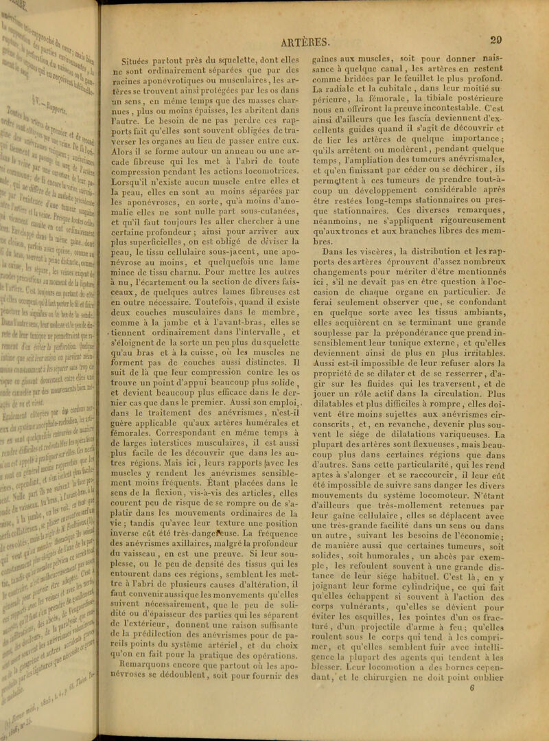 « ^^iirern 'Su ’a 'H. *£> '; Fretoiep cj . ... 2***8 >î.i5*23 •pr fia encore u r pa- ; r^rfelan,^^ ■ 1 ^ Il Teint P-, :lllj®l« . ':nn'nt *£ dm-1, 0f,(Wreûieat ;‘l ••'!. an j.! s œe® »iite. dont Ju|*« ifm, ( >**'??'****>« ■y,, ’ ' !‘Prc, les vemes tïijjDtde i „ ■ r,;^l|:cns lomoinenldelibtiir, * eo priant du cilé V1111( ' '««Jtnl ^ilîiatporter le 6! et laite I*0’atr ^ içaiilts ou le ieede li «rade. ‘‘,lh ■ '-'r ' *d-, leur moleae tlle j«de du- ri-i de leur lampe ne permettraient que n- remenl Jeu éritir h perfontion. Qnelijne iflluii Me Mtltartim on puriot ira- jioiii) ojoiljuimcnti les séparer .-ms trop de *«(001 MH**®, onde rjmid'f pr de 3 Tw de w et r:*#. r flilOTCCî P®T jÿjieincm cuw»w r leiDtdl ne- is ner- leJïrtèj it naiicie fin dti »7itime .-. « n»»i- >  tfrw*«*k,,F'lTs Il WD raies t»11’ jade do Sdk . .iise»»- ^u^r?5' efl|,D ,f! tasse le ct5co»e- a,# ,i'rtedeir. le P’^-neî et>,<C «tfV Jj fi* . ,0feO' ^•i55’ de 'Jf* t^1' faut ufei r> ., fji' Situées partout près du squelette, dont elles ne sont ordinairement séparées que par des racines aponévrotiques ou musculaires, les ar- tères se trouvent ainsi protégées par les os dans un sens, en même temps que des masses char- nues , plus ou moins épaisses, les abritent dans l’autre. Le besoin de ne pas perdre ces rap- ports fait qu’elles sont souvent obligées de tra- verser les organes au lieu de passer entre eux. Alors il se forme autour un anneau ou une ar- cade fibreuse qui les met à l’abri de toute compression pendant les actions locomotrices. Lox'squ’il n’existe aucun muscle entre elles et la peau, elles en sont au moins séparées par les aponévroses, en sorte, qu’a moins d’ano- malie elles ne sont nulle part sous-cutanées, et qu’il faut toujours les aller chercher à une certaine profondeur ; ainsi pour arriver aux plus superficielles, on est obligé de diviser la peau, le tissu cellulaire sous-jacent, une apo- névrose au moins, et quelquefois une lame mince de tissu charnu. Pour mettre les autres à nu , l’écartement ou la section de divers fais- ceaux, de quelques autres lames fibreuses est en outre nécessaire. Toutefois, quand il existe deux couches musculaires dans le membre, comme à la jambe et à l’avant-bras, elles se ■ tiennent ordinairement dans l’intervalle , et s’éloignent de la sorte un peu plus du squelette qu’au bras et à la cuisse, où les muscles ne forment pas de couches aussi distinctes. Il suit de là que leur compression contre les os trouve un point d’appui beaucoup plus solide et devient beaucoup plus efficace dans le der- nier cas que dans le premier. Aussi son emploi,, dans le traitement des anévrismes, n’est-il guère applicable qu’aux artères humérales et fémorales. Correspondant en même temps à de larges interstices musculaires, il est aussi plus facile de les découvrir que dans les au- tres régions. Mais ici, leurs rapports (avec les muscles y rendent les anévrismes sensible- ment moins fréquents. Etant placées dans le sens de la flexion, vis-à-vis des articles, elles courent peu de risque de se rompre ou de s’a- platir dans les mouvements ordinaires de la vie ; tandis qu’avec leur texture une position inverse eût été très-dangcPeuse. La fréquence des anévrismes axillaires, malgré la profondeur du vaisseau , en est une preuve. Si leur sou- plesse, ou le peu de densité des tissus qui les entourent dans ces régions, semblent les met- tre à l’abri de plusieurs causes d’altération, il faut conveniraussi que les mouvements qu’elles suivent nécessairement, que le peu de soli- dité ou d’épaisseur des parties qui les séparent de 1 extérieur, donnent une raison suffisante de la prédilection des anévrismes pour de pa- reils points du système artériel, et du choix qu on en fait pour la pratique des opérations. Remarquons encore que partout où les apo- névroses sc dédoublent, soit pour fournir des gaines aux muscles, soit pour donner nais- sance à quelque canal, les artères en restent comme bridées par le feuillet le plus profond. La radiale et la cubitale , dans leur moitié su péricurc, la fémorale, la tibiale postérieure nous en offriront la preuve incontestable. C’est ainsi d’ailleurs que les fa s cia deviennent d’ex- cellents guides quand il s’agit de découvrir et de lier les artères de quelque importance ; qu’ils arrêtent ou modèrent, pendant quelque temps, l’ampliation des tumeurs anévrismales, et qu’en finissant par céder ou se déchirer, ils permettent à ces tumeurs de prendre tout-à- coup un développement considérable après être restées long-temps stationnaires ou pres- que stationnaires. Ces diverses remarques, néanmoins, ne s’appliquent rigoureusement qu’aux troncs et aux branches libres des mem- bres. Dans les viscères, la distribution et les rap- ports des artères éprouvent d’assez nombreux changements pour mériter d’être mentionnés ici , s’il ne devait pas en être question à l’oc- casion de chaque organe en particulier. Je ferai seulement observer que, se confondant en quelque sorte avec les tissus ambiants, elles acquièrent en se terminant une grande souplesse par la prépondérance que prend in- sensiblement leur tunique externe, et qu’elles deviennent ainsi de plus en plus irritables. Aussi est-il impossible de leur refuser alors la propriété de sc dilater et de se resserrer, d’a- gir sur les fluides qui les traversent, et de jouer un rôle actif dans la circulation. Plus dilatables et plus difficiles à rompre , elles doi- vent être moins sujettes aux anévrismes cir- conscrits, et, en revanche, devenir plus sou- vent le siège de dilatations variqueuses. La plupart des artères sont flexueuses , mais beau- coup plus dans certaines régions que dans d’autres. Sans cette particularité, qui les rend aptes à s’alonger et se raccourcir, il leur eût été impossible de suivre sans danger les divers mouvements du système locomoteur. N’étant d’ailleurs que très-mollement retenues par leur gaine cellulaire , elles se déplacent avec une très-grande facilité dans un sens ou dans un autre, suivant les besoins de l’économie ; de manière aussi que certaines tumeurs, soit solides, soit humorales, un abcès par exem- ple, les refoulent souvent à une grande dis- tance de leur siège habituel. C’est là, en y joignant leur forme cylindrique, ce qui fait qu’elles échappent si souvent à l’action des corps vulnérants, qu’elles se dévient pour éviter les esquilles, les pointes d'un os frac- turé , d’un projectile d’arme à feu ; qu’elles roulent sous le corps qui tend à les compri- mer, et qu’elles semblent fuir avec intelli- gence la plupart des agents qui tendent à les blesser. Leur locomotion a des bornes cepen- dant,’et le chirurgien ne doit point oublier 6