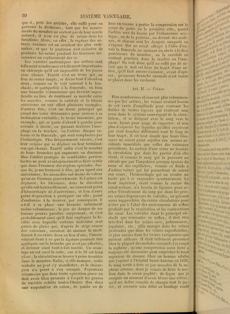 ([no si, près des articles, elle suffit pour en prévenir la déchirure, tant que les mouve- ments du membre ne sortent pas de leur cercle naturel, il n’en est plus de même dans les luxations. Alors, en effet , la rupture des ar- tères voisines est un accident des plus ordi- naires , et que le praticien doit craindre de produire lui-même pendant les tractions né- cessaires au replacement des os. Les variétés anatomiques des artères sont tellement nombreuses et tellement importantes en chirurgie qu'il est impossible de les passer sous silence. Tantôt c’est un tronc qui, au lieu de rester simple , se divise tout d’abord en deux, comme on le voit souvent à la bra- chiale, et quelquefois à la fémorale, ou bien une branche volumineuse qui devient super- ficielle au lieu de continuer sa marche entre les muscles, comme la cubitale et la tibiale antérieure en ont offert plusieurs exemples. D’autres fois, c’est un tronc principal qui prend des voies détournées pour arriver à sa destination véritable; le tronc innominé, par- exemple, qui se porte d’abord à gauche pour revenir à droite, en passant derrière l'oeso- phage ou la trachée, ou l’artère iliaque ex- terne et la fémorale, qui sont remplacées par l’ischiatiqûc. Plus fréquemment encore, c’est leur origine qui se déplace ou leur terminai- son qui change. Tantôt enfin c’est le nombre de leurs branches qui augmente ou diminue-. Mais l’utilité pratique de semblables particu- larités ne peut avantageusement se faire sentir que dans l’examen des régions spéciales. Jus- que là, je me bornerai à dire, qu’eu égard aux anévrismes, les anomalies ont moins de valeur qu’on ne l’insinue généralement. Si l’artère est déplacée, les blessures, dans la direction qu’elle suit habituellement, ne causeront point d’hémorrhagie ni d’anévrisme, et l'on n’aura point d’opération à pratiquer sur elle, point d’embarras à la trouver, par conséquent. Y a-t-il à sa place une branche infiniment moins volumineuse , le peu de danger de scs lésions pourra paraître surprenant, et c’est probablement ainsi qu’il faut expliquer la fa- cilité avec laquelle certains individus sont guéris de plaies qui, d’après le siège connu des vaisseaux, auraient dû amener la mort. Quand il cri existe deux au lieu d’une, l’incon- vénient tient à ce que la ligature pourrait cire appliquée sur la branche qui n’estpas affectée , et devenir ainsi tout-à-fait inutile. Un avan- tage en est aussi la suite, car si le fil est bien placé , la circulation se trouve à peine troublée dans le membre. Enfin, si elle manque, nulle maladie ne peut s’y manifester, et le chirur- gien n’a point à s’en occuper. J’ajouterai néanmoins que dans toute opération grave on doit avoir bien présents à l’esprit les genres de variétés relatés tout-à-l’hcurc. Que dans une amputation de cuisse, de jambe ou de bras on vienne à porter la compression sur le corps du pubis ou la première côte, quand 1 artère sort du bassin par l’échancrure scia- tique, ou de la poitrine, au-devant des scalè- nes, cl chacun sent les dangers auxquels on s expose. Qui ne serait effrayé à l’idée d’ou- vrir la fémorale en incisant un abcès à la face postérieure du membre, ou la carotide en voulant pénétrer dans la trachée ou l’œso- phage! On voit donc qu’il ne suffit pas de sa- voir que le mal est hors du trajet d’une ar- tère, qu’il faut encore s’assurer, avant d’opé- rer, qu’aucune branche anomale n’est venue se placer dans les environs. Art. II. — Veines. Plus nombreuses et souvent plus volumineu- ses que Tes artères , les veines avaient besoin de cet excès d’amplitude pour contenir les fluides de toutes espèces qui rentrent sans cesse dans le système convergent de la circu- lation, et se dirigent avec le sang vers le cœur. Ayant pour usage de rapporter, et non plus d'exporter les liquides qu’elles reçoivent par cent bouches différentes tout le long de leur trajet, il est tout simple que leurs bles- sures ne soient point sujettes aux mêmes ac- cidents immédiats que celles des vaisseaux précédents. La section d’une veine ne trouble la circulation que dans les parties d’où elle vient; et comme le sang qui la parcourt ne circule que par l’impulsion presque épuisée du cœur et des capillaires, comme ce fluide a d’autres veines qui lui permettent de suivre son cours, l’hémorrhagie qui en résulte ne tarde pas à se suspendre spontanément. Le bout supérieur, étant comme la racine du canal restant, n’a besoin de ligature pour ar- rêter l’écoulement du sang que dans les gros- ses veines dépourvues de valvules, ou qui sont assez rapprochées du centre circulatoire pour n’être pas à l’abri des mouvements de reflux produits par la respiration et les contractions du cœur. Les valvules étant le principal ob- stacle que rencontre ce reflux, il doit être très-fort dans les veines cave, pulmonaires, jugulaire, etc., plus marqué dans les veines profondes que dans les veines superficielles, et plus encore dans les veines variqueuses que partout ailleurs. Il était tellement jirononcé chez la plupart des malades auxquels j’ai coupé la saphène, qu’une compression assez forte a toujours été nécessaire pour empêcher le bout supérieur de donner. Chez un homme adulte que j’opérai à l'hôpital Saint-Antoine en 1S29, le sang sortit à Ilots et par saccades de la sa- phène externe, dont je venais de faire la sec- tion dans le creux poplité; de façon que je craignis un moment d’avoir blessé une artère, qu’il me fallut remplir de charpie tout le jar- ret , et recourir sans délai au bandage roulé jûr C*] tr H5 ■ *1” - efl fl <l l> ye#1 ,rl^ h uijr 1 zZ&zZ*** *?**£!*■•*? •*£!«*» ifi, à b nflllt Aliter#'' il faut «“‘“C'T.dHTtiBH. « [ Vépaule cl a ttîsuclicncl' ockickiuiearo i*r**;ï bêaâttoiiepcAtofcio), »rt(«),àl»ficepar M- Molt(7), 1e tiresM! tirât s h minière U /f fan? fflsrclif < sises read l/or feure moins dmji «b lt npfwt Je ltoorrlugie, il t » ah àmlièrenitnt la gravité sous ut jràt JiTte. Dui; les artères, ce fluid ^eese j repousser rinflammatiou, qu’elle j soit possible, vers les , ° Je même du sang •‘a '«wj® c’est tout le contraire. ^^.ddeliie s ii- ’k Milite, Lirai] une ü vi \ t 1‘“'HW e w'H, *'1. -Mi !oJ-crs if# «e r>fS h i iSi- L “il,