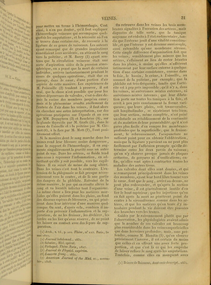 X XXn ; y R.;1 «eot j ^ ..li <W 11 sHi ao.,i i 1c'îm i !«a. »• NC1^-  p*ih, On *n Si “f|f r > 'Q.****** oQ rj' .rjilwtVÏ »« fefti '*» r^DjJ„ Ctf»»--'.lttld'o '«riro^^tven, HMû, -x le! ktoute;,. V*? ««ïBir 1( * le mj* 1U1 Knlt«t t» ,... ;,• :Dt on‘t5«tde^ Tintl ,t,tM|e^Te7 '‘^AièfeatavwHjj^j ne soient point lujellaim mèmesa 1 '®®fdiatj ijne celles in raitseat n'< Ln section itinérant ne troà iljlinfl f£ diiii le parlici d'oti ell ■I c«me le sing qui la parcourt t [if par riopolsioD presque épuisée! îles capillaires, comme ce fluide veines qui lui permettent de soin -, rbémorrbagie qui en résulte i ni» jnnntmémenl 1 U 2 SC $U5{ -rieur, étant comme I îunl.Djteiuinflefc] •milementdu^él , ... 4â riIrnU: poom „,_esde valvtJ* que««; > es&1 liftait1' i&Z ;X»:‘ <T>î , frl|fl v ;3»s11 pour mettre un terme à l’hémorrhagie. C’est ainsi, à n'en pas clouter, qu’il faut expliquer l’hémorrhagie veineuse qui accompagne quel- quefois les amputations , et la nécessité où l’on se trouve dans certains cas, de recourir à la ligature de ce genre de vaisseaux. Les auteurs ayant remarqué que de grandes inspirations remédiaient à ces accidents, en attirant le sang vers la poitrine, et M. Barry (1) ayant sou- tenu que la circulation veineuse était une sorte d’aspiration aidée de la pression atmo- sphérique, ou a pensé que la mort de certains individus, arrivée instantanément pendant le cours de quelques opérations, était duc au passage, dans le cœur, d’une portion d’air aspirée de cette manière. Les expériences de M. Poiseuille (2) tendent à prouver, il est vrai, que la chose n’est possible que pour les veines dépourvues de valvules , c’est-à-dire de- puis la x-acine des membres jusqu’au cœur ; mais si le phénomène résulte réellement de l’entrée de l’air dans les veines, il faut alors en chercher une autre interprétation, car des opérations pratiquées sur l’épaule et au cou par MM. Dupuytren (3) et Bauchêne (4), sur la glande thyroïde par M. Græfc (5) , dans le creux de l’aisselle et à la poitrine par M. Clé- mot (6), à la face par M- Mott (7), l’ont posi- tivement offert. Si la manière dont le sang marche dans les veines rend leur blessure moins dangereuse , sous le rapport de l’hémorrhagie, il en aug- mente singulièrement la gravité sous un autre point de vue. Dans les artères, ce fluide tend sans cesse à repousser l’inflammation, en ad- mettant qu’elle y soit possible, vers les capil- laires. Il en serait de même du sang altéré. Dans les veines c’est tout le contraire. L’ex- tension de la phlcgmasie se fait presque néces- sairement vers le centre, et de là une partie des dangers de la phlébite. Entraîné de la même manière, le pus qui en résulte altère le sang et va bientôt infecter tout l’organisme. La même chose a lieu pour les matières mor- bides qu’elles puisent dans les plaies, au fond des diverses espèces de blessures , ou qui pénè- trent dans leur intérieur d’une manière quel- conque. On sent, d’après cela, combien il im- porte d’en prévenir l’inflammation et la sup- puration, de ne les froisser, les déchirer, les 1 ordre ou les lier qu’avec réserve , de ne poiut les laisser en contact avec des foyers de sup - puration. (î)vtrcft., t. 15, p. ioi. Thèse, ni 117. Paris, 5o mai 1827. (a) Journal hebdomad., i 83i. (3) Sabatier, Mèd. opérât. (4) Piéflagnel. Thèse. Paris, 1827. (5) Journal de Physiol. expériin. (fi) Lancette franc., i83i. (7) American Journal of the Mèd. sc., novem- bre , 1828. On retrouve dans les veines les trois mem- branes signalées à l’occasion des artères, mais disposées de telle sorte, que la tunique moyenne est réduite à l’état rudimentaire , lun- dis que l'externe jouit d’une vitalité considéra- ble , et que l’interne y est devenue aussi souple, aussi extensible qu’une membrane séreuse. Cette simple différence d’organisation fait que les veines, sensiblement plus minces que les artères, s’affaissent au lieu de rester béantes dans les plaies, à moins qu'elles 11’adhèrent intimement par leur surface externe à quelque tissu d’une certaine consistance, comme dans le foie , le bassin, le crâne, à l’aisselle, au sommet de la poitrine, par exemple; que la phlébite est très-fréquente, tandis que l’arté- rite est à peu près impossible ; qu’il n’y a, dans les veines, ni anévrismes mixtes externes, ni anévrismes mixtes internes ; que leur dilata- tion porte sur toutes les tuniques à la fois, et revêt à peu près constamment la forme vari- queuse ; que leurs plaies, soit transversales, soit longitudinales, se cicatrisent très-bien; que leur section, même complète, n’est point uu obstacle au rétablissement de la continuité et du maintien de leur perméabilité ; qu’il n’est guère plus facile d’en rompre les membranes profondes que la superficielle ; que le froisse- ment, le rebroussement, l’acupuncture ne suffisent point pour en obtenir l’oblitération , mais que la ligature yparvienton ne peut plus facilement par l’adhésion prompte qu’elle dé- termine entre les deux parois du vaisseau ; qu’on n’y observe presque jamais de plaques crétacées, de gerçures ni d’ossifications; en- fin, qu’elles sont aptes à contracter toutes les maladies des autres tissus. Les valvules dont clics sont douées, et qui sc remarquent principalement dans les veines des membres, ayant leur bord libre tourné vers le cœur, font que le yang , arrivé au-dessus, ne peut plus redescendre, et qu’après la section d’une veine , il est généralement inutile d’en lier le bout supérieur; que les injections qu’on en fait après la mort 11e pénètrent point du centre à la circonférence comme dans les ar- tères, et que les matières qu’on teille d’y in- troduire pendant la vie doivent être poussées des branches vers les troncs. Guidés par le raisonnement plutôt que par l’observation, les physiologistes avaient admis que le nombre de ces valvules est beaucoup plus considérable dans les veines superficielles que dans les veines profondes ; mais, sans pré- tendre, comme M. Blandin (1), qu’on observe précisément l’inverse, il est certain du moins que celles-ci en offrent une assez forte pro- portion, et que c’est là ce qui les empêche de laisser refluer le sang après les amputations. Toutefois, comme clics en manquent assez (>) Brierrc doBelsmont, Anatomie descript., i83î.