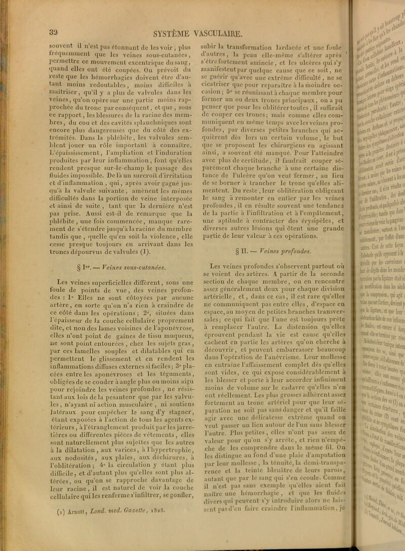 souvent il n’cst pas étonnant clc les voir , plus fréquemment que les veines sous-cutanées, permettre ce mouvement excentrique du sang, quand elles ont été coupées. On prévoit du reste que les hémorrhagies doivent être d’au- tant moins redoutables, moins difficiles à maîtriser, qu’il y a plus de valvules dans les veines, qu’on opère sur une partie moins rap- prochée du tronc par conséquent, et que , sous ce rapport, les blessures de la racine des mem- bres, du cou et des cavités splanchniques sont encore plus dangereuses que du côté des ex- trémités. Dans la phlébite, les valvules sem- blent jouer un rôle important à connaître. L’épaississement, l’ampliation et l’induration produites par leur inflammation, font qu’elles rendent presque sur-le-champ le passage des fluides impossible. De là un surcroît d’irritation et d’inflammation , qui, après avoir gagné jus- qu’à la valvule suivante, amènent les mêmes difficultés dans la portion de veine interposée et ainsi de suite , tant, que la dernière n’est pas prise. Aussi est-il de remarque que la phlébite , une fois commencée, manque rare- ment de s’étendre jusqu’àlaracine du membre tandis que , quelle qu’en soit la violence, elle cesse presque toujours en arrivant dans les troncs dépourvus de valvules (1). § I6r. — Veines sous-cutanées. Les veines superficielles diffèrent, sous une foule de points de vue, des veines profon- des : 1» Elles ne sont côtoyées par aucune artère, en sorte qu’on n'a rien à craindre de ce côté dans les opérations ; 2°, situées dans l’épaisseur de la couche cellulaire proprement dite, et non des lames voisines de l’aponévrose, elles n’ont point de gaines de tissu muqueux, ne sont point entourées , chez les sujets gras , par ces lamelles souples et dilatables qui en permettent le glissement et en rendent les inflammations diffuses externes si faciles ; 3° pla- cées entre les aponévroses et les téguments, obligées de se couder à angle plus ou moins aigu pour rejoindre les veines profondes , ne résis- tant aux lois delà pesanteur que par les valvu- les , n’ayant ni action musculaire , ni soutiens latéraux pour empêcher le sang d’y stagner, étant exposées à l’action de tous les agents ex- térieurs , à l’étranglement produit par les jarre- tières ou différentes pièces de vêtements , elles sont naturellement plus sujettes que les autres à la dilatation, aux varices, à l’hypertrophie, aux nodosités, aux plaies, aux déchirures, à l’oblitération; 4» la circulation y étant plus difficile, et d’autant plus qu’elles sont plus al- térées, ou qu’on sc rapproche davantage de leur racine, il est naturel de voir la couche cellulaire qui les renferme s’infiltrer, sc gonfler, (i) Arnott, Lond. mod. Gazette, 1828. subir la transformation lardacée et une foule d’autres, la peau elle-même s'altérer après * s être fortement amincie, et les ulcères qui s’y mandestentpar quelque cause que ce soit, ne sc guérir qu’avec une extrême difficulté , ne se cicatriser que pour reparaître à la moindre oc- casion; 5 sc réunissant à chaque membre pour former un ou deux troncs principaux, on a pu penser que pour les oblitérer toutes, il suffirait de couper ces troncs; mais comme elles com- muniquent en même temps avec3es veines pro- fondes, par diverses petites branches qui ac- quièrent dès lors un certain volume, le but que se proposent les chirurgiens en agissant ainsi, a souvent été manqué. Pour l’atteindre avec plus de certitude, il faudrait couper sé- parément chaque branche à une certaine dis- tance de l’ulcère qu’on veut fermer, au lieu de sc borner à trancher le tronc qu’elles ali- mentent. Du reste , leur oblitération obligeant le sang à remonter en entier par les veines profondes, il en résulte souvent une tendancs de la partie à l’infiltration cl à l’empâtement, une aptitude à contracter des érysipèles, et diverses autres lésions qui ôtent une grande partie de leur valeur à ces opérations. § 11. •— Veines profondes. Les veines profondes s’observent partout où se voient des artères. A partir de la seconde section de chaque membre, on en rencontre assez généralement deux pour chaque division artérielle , et, dans ce cas, il est rare qu’elles ne communiquent pas entre elles, d’espace en espace, au moyen de petites branches transver- sales; ce qui fait que l’uDe est toujours prête à remplacer l’autre. La distension qu’elles éprouvent pendant la vie est cause qu’elles cachent en partie les artères qu’on cherche à découvrir, et peuvent embarrasser beaucoup dans l’opération de l’anévrisme. Leur mollesse en entraîne l’affaissement complet des qu’elles sont vides, ce qui expose considérablement à les blesser et porte à leur accorder infiniment moins de volume sur le cadavre qu’elles n’en ont réellement. Les plus grosses adhèrent assez fortement au tronc artériel pour que leur sé- paration ne soit pas sans danger et qu’il faille agir avec une délicatesse extrême quand on veut passer un lien autour de l’un sans blesser l’autre. I’his petites , elles n’ont pas assez de valeur pour qu’on s’y arrête, et rien n’empè- chc de les comprendre dans le même fil. On les distingue au fond d’une plaie d’amputation par leur mollesse, la ténuité, la demi-transpa- rence et la teinte bleuâtre de leurs parois, autant que par le sang qui s’en écoule. Comme il n’est pas sans exemple qu’elles aient fait naître une hémorrhagie, et que les fluides divers qui peuvent s’y introduire alors lie lais- sent pas d’on faire craindre l'inflammation, je riv* l^V, d1'1 ntir£ .1» f- ïa«trc’ i»'1' „ «M rtter»* W flï-S’ïfie ^ iot l£5fCinC’ , , sjc jnEu1**'* K,#!,*1» itàtmesb F Mel à antres C’est k celte fa ftMxk # opposent fcrélie pi les saérrisB UildedçitsdiiisJesme «ératk® pria ligature cl, it mortification dam les «f !a compression, qui s kîm qucsurl'»rtère,devi( 1» ligature, et que ], listnction ffite de son infl k falsi et encore si I se ttmiatpr Srî fraclj' a....11 crine fît NW J? 5°ai . ,fi i «((•} S fl) -V,