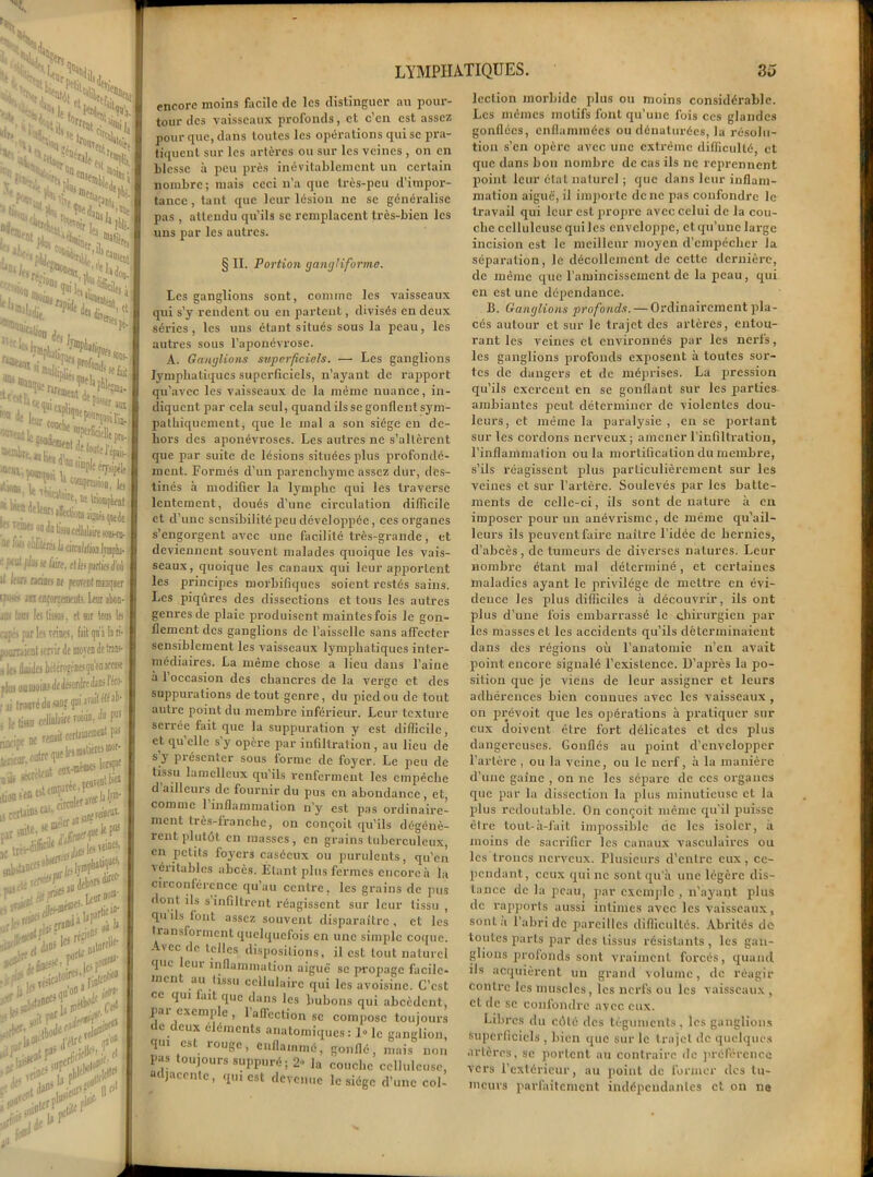 - sN VSJN, I s«H tn Ha •^•1 •u i;.. “«Tej.», ■« ■ruai I,. ï*lk ^djto^l '^r|e ,anr fllt Ai ,‘S*, .t^til tBk- ... ,u°o ,|Pî J a«on dp-1 ’ iCtly- J *îûi érrJi-H < aux Péri. «meDldpUt.lv lin- I rsipèlt lw‘ k confRaon, la ***“*! m IriompLent I “'’f'C'i’Miiÿfjijtede I l^ ^eellèït m || éréiliciralilioDlinplu. ;efe. ellefpjffcd'oi I net te [mirent manquer f D’orrement?. Lent abon- liauj, et sur te les i veina, fiit qu'à la ri- iervir de moyen de tnn<- ht-lérogèDes qu'on acense | ni Je désordre JaD5 l'éc»- duflDf qni araitéféai| filàiri roiâ, à poJ tenait certainement pas pe que If* metiètes mot- - r%ï£ L'St-ï'r ■C i les veto etors^’ Leur»0®' np'fe: # “u„ ii, alo«e' '>* < *d £ tlU°» 1 ; et i >\ Il <>' LYMPHATIQUES. So M <ï encore moins facile de les distinguer au pour- jonr des vaisseaux profonds, et c en est assez pour que, dans toutes les opérations qui se pra- tiquent sur les artères ou sur les veines , on en blesse à peu près inévitablement un certain nombre; mais ceci n’a que très-peu d’impor- tance , tant que leur lésion ne se généralise pas , attendu qu’ils se remplacent très-bien les uns par les autres. § II. Portion gangliformo. Les ganglions sont, comme les vaisseaux qui s’y rendent ou en partent, divisés en deux séries, les uns étant situés sous la peau, les autres sous l’aponévrose. A. Ganglions superficiels. — Les ganglions lymphatiques superficiels, n’ayant de rapport qu’avec les vaisseaux de la même nuance, in- diquent par cela seul, quand ils se gonflent sym- pathiquement, que le mal a son siège en de- hors des aponévroses. Les autres ne s’altèrent que par suite de lésions situées plus profondé- ment. Formés d’un parenchyme assez dur, des- tinés à modifier la lymphe qui les traverse lentement, doués d’une circulation difficile et d’une sensibilité peu développée, ces organes s’engorgent avec une facilité très-grande, et deviennent souvent malades quoique les vais- seaux, quoique les canaux qui leur apportent les principes morbifiques soient restés sains. Les piqûres des dissections et tous les autres genres de plaie produisent mainlesfois le gon- flement des ganglions de l’aisselle sans affecter sensiblement les vaisseaux lymphatiques inter- médiaires. La même chose a lieu dans l’aine à l’occasion des chancres de la verge et des suppurations de tout genre, du pied ou de tout autre point du membre inférieur. Leur texture serrée fait que la suppuration y est difficile, et qu’elle s’y opère par infiltration, au lieu de s y présenter sous forme de foj'er. Le peu de tissu lamcllcux qu ils renferment les empêche d ailleurs de fournir du pus en abondance, et, comme l’inflammation n’y est pas ordinaire- ment très-franche, on conçoit qu’ils dégénè- rent plutôt. en masses, en grains tuberculeux, en petits foyers caséeux ou purulents, qu’en véritables abcès. Étant plus fermes encore à la circonférence qu’au centre, les grains de pus dont ils s’infiltrent réagissent sur leur tissu , qu ils font assez souvent disparaître, et les transforment quelquefois en une simple coque. Avec de telles dispositions, il est tout naturel que eui inflammation aiguë se propage facile- ment au tissu cellulaire qui les avoisine. C’est ce qui lait que dans les bubons qui abcèdent, pai cxcnip e , 1 affection se compose toujours de deux éléments anatomiques: 1» le ganglion, pu est îougc, enflammé, gonflé, mais non I-as toujours suppuré; 2- la couche celluleuse, adjacente, qui est devenue le siège d’une col- lection morbide plus ou moins considérable. Les mêmes motifs font qu’une fois ces glandes gonflées, enflammées ou dénaturées, la résolu- tion s’en opère avec une extrême difficulté, et que dans bon nombre de cas ils ne reprennent point leur état naturel ; que dans leur inflam- mation aiguë, il importe donc pas confondre le travail qui leur est propre avec celui de la cou- che celluleuse qui les enveloppe, et qu’une large incision est le meilleur moyen d’empêcher la séparation, le décollement de cette dernière, de même que l’amincissement de la peau, qui en est une dépendance. B. Ganglions profonds. — Ordinairement pla- cés autour et sur le trajet des artères, entou- rant les veines et environnés par les nerfs, les ganglions profonds exposent à toutes sox-- tes de dangers et de xnépx'ises. La pression qu’ils exex’ccnt en se goxiflant sur les parties ambiantes peut déterminer de violentes dou- leurs, et même la paralysie , exi se jxortant sur les cordons nerveux; amener l’infiltx'ation, l’inflammation ou la mortification du membre, s’ils réagissent plus particulièrement sur les veines et sur l’artère. Soulevés par les batte- ments de celle-ci, ils sont de nature à en imposer pour un anévrisme, de même qu’ail- leux’s ils peuvent faire naître l’idée de hernies, d’abcès, de tumeurs de diverses natures. Leur nombre étant mal déterminé, et certaines maladies ayant le privilège de mettre en évi- dence les plus difficiles à découvrir, ils ont plus d’une fois embarrassé le chirurgien par les masses et les accidexxts qu’ils déterminaient dans des régioxxs où l’anatomie n’en avait point encore signalé l’existence. D’après la po- sition que je viens île leur assigner et leurs adhérences bien connues avec les vaisseaux , on px-évoit que les opérations à pratiquer sur eux doivent être fort délicates et des plus dangci’cuses. Gonflés au point d’envelopper l’artère , ou la veine, ou le nex'f, à la manière d’une gaine , on ne les sépare de ces organes que par la dissection la plus minutieuse et la plus redoutable. On conçoit même qu’il puisse être tout-à-fait impossible de les isoler, à moins de saex-ifier les canaux vasculaix'es ou les troncs nerveux. Plusieurs d’entre eux, ce- pendant, ceux qui ne sont qu'à une légère dis- tance de la peau, par exemple , n'ayant plus de rapports aussi intimes avec les vaisseaux, sonla l’abri de pareilles difficultés. Abrités de toutes parts par des tissus résistants , les gan- glions profonds sont vraiment forcés, quand ils acquièrent uxx grand volume, de réagir contre les muscles, les nerfs ou les vaisseaux , et de se confondre avec eux. Libres du côté des téguments, les ganglions superficiels , bien que sur le trajet de quelques artères, se portent au contraire de préférence vers l’extérieur, au jioint de former des tu- meurs parfaitement indépendantes et on ne