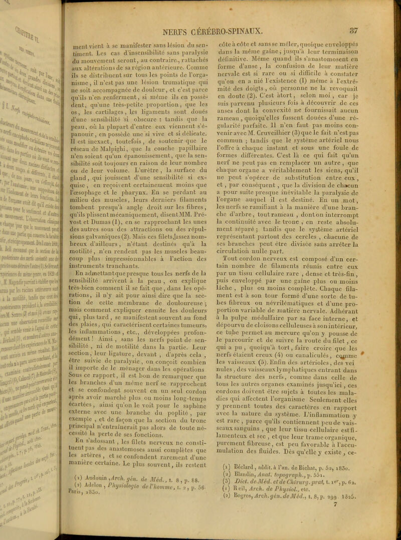 \ U, ^ 'îlt; 'Sï*-'** ï^iS.1 fem. #i<5 SI. A', 105 «< 3 fl* 5PSS Mesoi) ils~ ^ i. o“C;s ’1Ir risoltoejt dt Z.T^^ J le «nlunent et d'autre. ■ 1 «wert. Cterufi» cliiuqne it»3 one parti* qui coostnt U bnld 11 r. et réciproquement. Dè» 1 année lffl( “• M reconnut ijoeli section de U poyltriture des nerfi anéantit une de prief/>« «ni(/dfniire Can(re(l ). Se linanc iperieows du même senre, en 1529 et! . Jt .'Ljendie parvint a élablir que les amis par les racines antérieures soit i la motilité, tandis que ceux des postérieures président à,la sensibilité.' onM. Serres (3) et moi (4) a^ons np- .renoi • ■ au meme re.uiw sont iniio incWi atradktoi»® ,f£jrw**Tî it examiné c011' _» JL- juoe^itlal^1 ®'- > une Pertc dels jt & 0l (0 y.tf là d'f'S. î& ■fl. 1.711 ■«&> ltcdt! ifk . « a rf?ir , t'i' îJ.P àh^ .t. T jl ,-flM ment vient à sc manifester sans lésion du sen- timent. Les cas d’insensibilité sans paralysie du mouvement seront, au contraire-, rattachés aux altérations de sa région antérieure. Comme ils se distribuent sur tous les points de l’orga- nisme , il n’est pas une lésion trumatique qui ne soit accompagnée de douleur, et c’est parce qu’ils u’en renferment, si même ils en possè- dent, qu’une très-petite proportion, que les os, les cartilages, les ligaments sont doués d’une sensibilité si obscure : tandis que la peau, où la plupart d’entre eux viennent s’é- panouir, en possède une si vive et si délicate. 11 est inexact, toutefois, de soutenir que le réseau de Malpighi, que la couche papillaire n’en soient qu’un épanouissement, que la sen- sibilité soit toujours en raison de leur nombre ou de leur volume. L’urètre , la surface du gland, qui jouissent d’une sensibilité si ex- quise , en revoie ent certainement moins que l’oesophage et le pharynx. En se perdant au milieu des muscles, leurs derniers filaments tombent presqu’à angle droit sur les fibres, qu’ils plissent mécaniquement, disentMM. Pré- vost et Dumas (1), en se rapprochant les unes des autres sous des attractions ou des répul- sions galvaniques (2). Mais ces filets,(assez nom- breux d’ailleurs, n’étant destinés qu’à la motilité, n’en rendent pas les muscles beau- coup plus impressionnables à l’action des instruments tranchants. En admettantquepresque tous les nerfs de la sensibilité arrivent à la peau , on explique très-bien comment il se fait que, dans les opé- rations , il n’y ait pour ainsi dire que la sec- tion de cette membrane de douloureuse ; mais comment expliquer ensuite les douleurs qui, plus tard , sc manifestent souvent au fond des plaies, qui caractérisent certaines tumeurs; les inflammations , etc., développées profon- dément ! Ainsi , sans les nerfs point de sen- sibilité , ni de motilité dans la partie. Leur section, leur ligature, devant , d’après cela , être suivie de paralysie , on conçoit combien il importe de le ménager dans les opérations Sous ce rapport, il est bon de remarquer que les branches d’un même nerf se rapprochent et se confondent souvent en un seul cordon après avoir marché plus ou moins long-temps écartées , ainsi qu’on le voit pour le saphène externe avec une branche du poplité , par exemple , et de façon que la section du tronc principal n’entraînerait pas alors de toute né- cessité la perte de ses fonctions. En s adossant, les filets nerveux ne consti- tuent pas des anastomoses aussi complètes que les ailèics, et se confondent rarement d’une manière certaine. Le plus souvent, ils restent (t) Audouin ,Arch. gin. de Mèd., l. 8 , p. 88. (i) Adclon , Physiologie] de l’homme, t. 2, p. éc- rans, )83o. cûtcàcôtect sans se mêler, quoique enveloppés dans la même gaine, jusqu’à leur terminaison définitive. Même quand ils s’anastomosent en forme d’anse , la confusion de leur matière ncrvale est si rare ou si difficile à constater qu’on en a nié l cxistence (I) même à l'extré- mité des doigts , où personne ne la révoquait en doute (2). C’est àtort, selon moi, car je suis parvenu plusieurs fois à découvrir de ces anses dont la convexité ne fournissait aucun rameau , quoiqu’elles fussent douées d’une ré- gularité parfaite. 11 n’en faut pas moins con- venir avec M. Cruveilhier (3) que le fait n’est pas commun ; tandis que le système artériel nous l’offre à chaque instant et sous une foule de formes différentes. C’est là ce qui fait qu’un nerf ne peut pas en remplacer un autre , que chaque organe a véritablement les siens, qu’il ne peut s’opérer de substitution entre eux , et , par conséquent , que la division de chacun a pour suite presque inévitable la paralysie de l’organe auquel il est destiné. En un mot, les nerfs sc ramifiant à la manière d’une bran- che d’arbre, tout rameau , dont on interrompit la continuité avec le tronc , en reste absolu- ment séparé ; tandis que le système artériel représentant partout des cercles , chacune de ses branches peut être divisée salis arrêter la circulation nulle part. Tout cordon nerveux est composé d’un cer- tain nombre de filaments réunis entre eux par un tissu cellulaire rare , dense et très-fin, puis enveloppé par une gaîne plus ou moins lâche , plus ou moins complète. Chaque fila- ment est à son tour formé d’une sorte de tu- bes fibreux ou névrilématiques et d’une pro- portion variable de matière nervale. Adhérant à la pulpie médullaire par sa face interne, et dépourvu de cloisons celluleuses à son intérieur, ce tube permet au mercure qu’on y pousse de le parcourir et de suivre la route du filet, ce qui a pu , quoiqu’à tort, faire croire que les nerfs étaient creux (4) ou canaliculés, cqmme les vaisseaux (5). Enfin des artérioles, des vei nules, des vaisseaux lymphatiques entrant dans la structure des nerfs, comme dans celle de tous les autres organes examinés jusqu'ici, ces cordons doivent être sujets à toutes les mala- dies qui affectent l’organisme Seulement elles y prennent toutes des caractères en rapport avec la nature du système. L’inflammation y est laie , parce qu ils contiennent peu de vais- seaux sanguins , que leur tissu cellulaire est fi- lamenteux et sec , et que leur trame organique, purement fibreuse, est peu favorable à l’accu- mulation des fluides. Dès qu’elle y existe , ce- (1) Déclaré , nddit.à l’an, de Bicliat, p. 5a, i83o. (2) Blandin, Anat. topograph., p. 551. (5) Dict. do.Mcd. et de Chirurg. prat, t. i<'r, p. 62, (1) R cil, Arch. do Physiol., etc. (2) Bogros,Arch.gin.deillôd., t. 8,p. 939, I3a5. 7 p