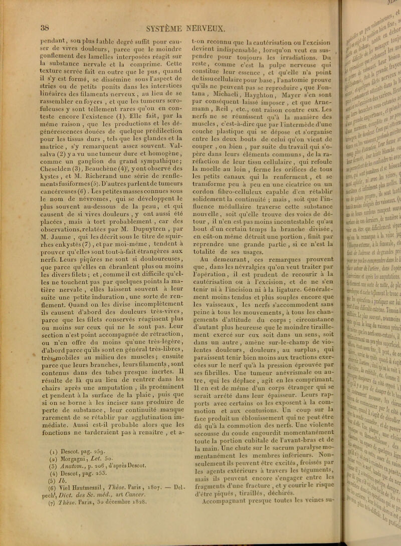 pendant, son plus faible degré Bufllt pour cau- ser de vives douleurs, parce que le moindre gonflement des lamelles interposées réagit sur la substance nervale et la comprime. Celte texture serrée fait en outre que le pus, quand il s’y est formé, se dissémine sous l’aspect de stries ou de petits ponits dans les interstices linéaires des filaments nerveux, au lieu de se rassembler en foyers , et que les tumeurs scro- fuleuses y sont tellement rares qu’on en con- teste encore l’existence (1). Elle fait, par la même raison , que les productions et les dé- générescences douées de quelque prédilection pour les tissus durs , tels que les glandes et la matrice , s’y remarquent assez souvent. Val- salva (2) y a vu une tumeur dure et homogène, comme un ganglion du grand sympathique; Cheselden (3), Beauchènc (4)', y ont observé des kystes , et M. Richerand une série de renfle- ments fusiformes (5). D’autres parlentde tumeurs cancéreuses (C) . Les petites masses connues sous le nom de névromes, qui se développent le plus souvent au-dessous de la peau, et qui causent de si vives douleurs , y ont aussi été placées , mais à tort probablement , car des observations.relatées par M. Dupuytren , par M. Jaunie , qui les décrit sous le titre desquir- rhes enkystés (7), etpar moi-même , tendent à prouver qu’elles sont tout-à-fait étrangères aux nerfs. Leurs piqûres ne sont si douloureuses, que parce qu’elles en ébranlent plus ou moins les divers Glets ; et, comme il est difficile qu’el- les ne touchent pas par quelques points la ma- tière nervale , elles laissent souvent à leur suite une petite induration , une sorte de ren- flement. Quand on les divise incomplètement ils causent d’abord des douleurs très-vives, parce que les Glets conservés réagissent plus ou moins sur ceux qui ne le sont pas. Leur section n’est point accompagnée de rétraction, ou n’en offre du moins qu’une très-légère, d’abord parce qu’ils sont en général très-libres , très^mobiles au milieu des muscles ; ensuite parce que leurs branches, leurs filaments, sont contenus dans des tubes presque inertes. Il résulte de là qu au lieu de rentrer dans les chairs après une amputation , ils proéminent et pendent à la surface de la plaie , puis que si on se borne à les inciser sans produire de perte de substance, leur continuité manque rarement de se rétablir par agglutination im- médiate. Aussi est-il probable alors que les fonctions ne tarderaient pas à renaître , et a- (1) Bcscot. pag. a5g. (2) Morgagni, Lct. 5o. (3) Anutom., p. 206, d’après Dcseot. (4) Descot, pag. 253. 5) IL. G) Viel Hautmcsnil, Thèse. Paris , 1807. — Del- îh1, Dict. des Se. màd., art Cancer. 7) Ilicse. Paris, 3u décembre 1828. t-011 reconnu que la cautérisation ou l’excision devient indispensable, lorsqu’on veut en sus- , pendre pour toujours les irradiations. Bu reste, comme c’est la pulpe nerveuse qui constitue leur essence , et qu’elle 11’a point de tissu cellulaire pour base , l'anatomie prouve qu ils 11c peuvent pas se reproduire , que L’on- tana , Michaeli, Ilayghton, Mayer s’en sont par conséquent laissé imposer , et que Arnc- mann , Reil , etc., ont raison contre eux. Les nerfs ne se réunissent qu’à la manière des muscles, c’est-à-dire que par 1 intermède d’une couche plastique qui se dépose et s’organise entre les deux bouts de celui qu’on vient de couper , ou bien , par suite du travail qui s’o- père dans leurs éléments communs, de la ra- réfaction de leur tissu cellulaire , qui refoule la moelle au loin , ferme les orifices de tous les petits canaux qui la renferment , et se transforme peu à peu eu une cicatrice ou un cordon fibro-celluleux capable d’en rétablir solidement la continuité ; mais, soit que l’in- fluence médullaire traverse cette substance nouvelle, soit qu’elle trouve des voies de dé- tour , il n’en est pas moins incontestable qu’au bout d’un certain temps la branche divisée, en eût-on même détruit une portion, finit par reprendre une grande partie , si ce n’est la totalité de ses usages. Au demeurant, ces remarques prouvent que , dans les névralgies qu’on veut traiter par l’opération, il est prudent de recourir à la cautérisation ou à l’excision, et de ne s’en tenir ni à l’incision ni à la ligature. Générale- ment moins tendus et plus souples encore que les vaisseaux, les nerfs s’accommodent sans peine à tous les mouvements, à tous les chan- gements d’attitude du corps ; circonstance d’autant plus heureuse que le moindre tiraille- ment exercé sur eux soit dans un sens, soit dans un autre , amène sur-le-champ de vio- lentes douleurs, douleurs , au surplus , qui paraissent tenir bien moins aux tractions exer- cées sur le nerf qu’à la pression éprouvée par scs Gbrilles. Une tumeur anévrismale ou au- tre, qui les déplace , agit en les comprimant. Il en est de même d’un corps étranger qui se serait arrêté dans leur épaisseur. Leurs rap- ports avec certains os les exposent a la com- motion et aux contusions. Un coup sur la face produit un éblouissement qui ne peut être dû qu’à la commotion des nerfs. Une violente secousse du coude engourdit momentanément toute la portion cubitale de l’avant-bras et de la main. Une chute sur le sacrum paralyse mo- mentanément les membres inférieurs. Non- seulement ils peuvent être excités, froissés par les agents extérieurs à travers les téguments, mais ils peuvent encore s’engager entre les fragments d’une fracture , et y courir le risque d’être piqués , tiraillés, déchirés. Accompagnant presque toutes les veines su- J us »>a te#* ! k> . « llcl|r 1 (*►' . kraticW5 , < Ji* PL, coWFf tfc**??]*** Ls-p^les ««»>] Ifrriira ' ils sont lanh> ,J, 1 * à leurs cordons njï»1 2 3 4.; wï et ta <1® !'î p'w le iHMKjue a à «inc )u! Hquentae, àla fémorale, etc J k! if Idresf fl ifgranies pré I ftereth mprendreàm le h I pfccf iirtaor Je /àrlére, dans l'oper I foroat ri âpre; les amputations. I ■fanenl une sorte de natte, Je pie, I arflofpe ei cache tcjlemenl le tronc a IP In plions à pratiquer sur lui I dicolii extrême. Témoin 1 routent, néanmoins, • isWi ^ f* ™9ca Prioci ^^-co'anMl « ^wnent ru a. ‘“de , j W “SffdeU, Coasse, “cor L ï.CS Cocer Jar I Ulrut ÎS'J 1 I ^It,1 '‘•f»rileHdanêer