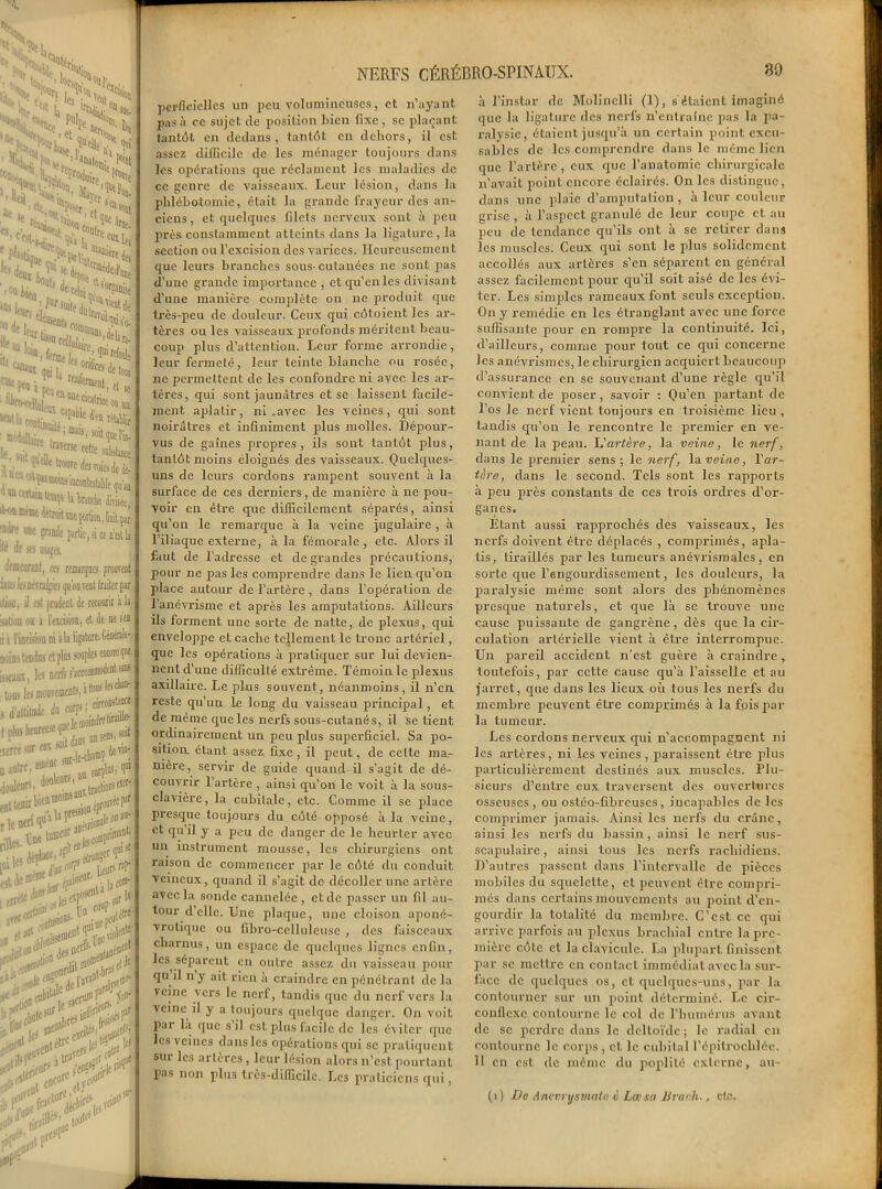 — 5s\, i I I Ht; s- •Ho/ He » S II, 'l^u -'^n v ’M ■ ii,!i '*■>» ’ yyff .• , Poser !a>i s< K , ':^n;. ’eUue i, ^cW%?,c^ci ( pLi:. ^'t-' lnan,“- fui !lç »“ loia *•*»'* £fb*4' ’*®t pta j..  rcûfermen . : r'^léifflaKioi , ■ ,lrc traferie cette ‘•.^V'dktrowedesro !! ^ ® ^ pw nydcj inceetejtj ^catosteopUkKte ^BtBidWms^oo ’Nre une grande partie, si i iit de m uyjes, Jfflanot, ces remarques Lins les üémlpuip'oawitl ilioo, il est prudent de teco 'sation ou a l'excision, et d ii l’incisioi mains isseanx . tous lt s d’atiil t plus 1 aercë s u autre douleur ent teni — NERFS CÉRÉBRO-SPINAUX. perficiellcs un peu volumineuses, et n’ayant pas à ce sujet de position Lien fixe , se plaçant tantôt en dedans, tantôt en dehors, il est assez difficile de les ménager toujours dans les opérations que réclament les maladies de ce genre de vaisseaux. Leur lésion, dans la phlébotomie, était la grande frayeur des an- ciens , et quelques fdets nerveux sont à peu près constamment atteints dans la ligature, la section ou l’excision des varices. Heureusement que leurs branches sous-cutanées ne sont pas d’une grande importance , et qu’en les divisant d’une manière complète on ne produit que très-peu de douleur. Ceux qui côtoient les ar- tères ou les vaisseaux profonds méritent beau- coup plus d’attention. Leur forme arrondie, leur fermeté, leur teinte blanche ou rosée, ne permettent de les confondre ni avec les ar- tères, qui sont jaunâtres et se laissent facile- ment aplatir, ni .avec les veines, qui sont noirâtres et infiniment plus molles. Dépour- vus de gaines propres, ils sont tantôt plus, tantôt moins éloignés des vaisseaux. Quelques- uns de leurs cordons rampent souvent à la surface de ces derniers, de manière à ne pou- voir en être que difficilement séparés, ainsi qu’on le remarque à la veine jugulaire , à l’iliaque externe, à la fémorale, etc. Alors il faut de l’adresse et de grandes précautions, pour ne pas les comprendre dans le lien qu’on place autour de l’artère , dans l’opération de l’anévrisme et après les amputations. Ailleurs ils forment une sorte de natte, de plexus, qui enveloppe et cache tellement le tronc artériel, que les opérations à pratiquer sur lui devien- nent d’une difficulté extrême. Témoin le plexus axillaire. Le plus souvent, néanmoins, il n’en reste qu’un le long du vaisseau principal, et de même que les nerfs sous-cutanés, il se tient ordinairement un peu plus superficiel. Sa po- sition. étant assez fixe , il peut, de cette mar nière, servir de guide quand il s’agit de dé- couvrir l’artère , ainsi qu’on le voit à la sous- clavière , la cubitale, etc. Comme il se place presque toujours du côté opposé à la veine, et qu il y a peu de danger de le heurter avec un instrument mousse, les chirurgiens ont raison de commencer par le côté du conduit veineux, quand il s’agit de décoller une artère avec la sonde cannelée , et de passer un fil au- tour d’elle. Une plaque, une cloison aponé- vrotique ou fibro-celluleuse , des faisceaux charnus, un espace de quelques lignes enfin, les séparent en outre assez du vaisseau pour qu il n y ait rien a craindre en pénétrant de la veine vers le nerf, tandis que du nerf vers la veine il y a toujours quelque danger. On voit par là que s’il est plus facile de les éviter que les veines dans les opérations qui sc pratiquent sur les artères, leur lésion alors n’est pourtant pas non plus très-difficile. Les praticiens qui, 39 à l’instar de Molinclli (1), s étaient imaginé que la ligature des nerfs n’entraîne pas la pa- ralysie, étaient jusqu’à un certain point excu- sables de les comprendre dans le même lien que l’artère, eux que l’anatomie chirurgicale n’avait point encore éclairés. On les distingue, dans une plaie d’amputation , à leur couleur grise , à l’aspect granulé de leur coupe et au peu de tendance qu’ils ont à sc retirer dans les muscles. Ceux qui sont le plus solidement accollés aux artères s’en séparent en général assez facilement pour qu’il soit aisé de les évi- ter. Les simples rameaux font seuls exception. On y remédie en les étranglant avec une force suffisante pour en rompre la continuité. Ici, d’ailleurs, comme pour tout ce qui concerne les anévrismes, le chirurgien acquiert beaucoup d’assurance en se souvenant d’une règle qu’il convient de poser, savoir : Qu’en partant de Dos le nerf vient toujours en troisième lieu , tandis qu’on le rencontre le premier en ve- nant de la peau. L'artère, la veine, le nerf, dans le premier sens; le nerf, la veine, Y ar- tère, dans le second. Tels sont les rapports à peu près constants de ces trois ordres d’or- ganes. Etant aussi rapprochés des vaisseaux, les nerfs doivent être déplacés , comprimés, apla- tis, tiraillés par les tumeurs anévrismales, en sorte que l’engourdissement, les douleurs, la paralysie même sont alors des phénomènes presque naturels, et que là se trouve une cause puissante de gangrène, dès que la cir- culation artérielle vient à être interrompue. Un pareil accident n’est guère à craindre, toutefois, par cette cause qu’à l’aisselle et au jarret, que dans les lieux où tous les nerfs du membre peuvent être comprimés à la fois par la tumeur. Les cordons nerveux qui n’accompagnent ni les artères, ni les veines , paraissent être plus particulièrement destinés aux muscles. Plu- sieurs d’entre eux traversent des ouvertures osseuses, ou ostéo-fihreuses, incapables de les comprimer jamais. Ainsi les nerfs du crâne, ainsi les nerfs du bassin, ainsi le nerf sus- scapulaire, ainsi tous les nerfs rachidiens. D’autres passent dans l’intervalle de pièces mobiles du squelette, et peuvent être compri- més dans certains mouvements au point d’en- gourdir la totalité du membre. C’est ce qui arrive parfois au plexus brachial entre la pre- mière côte et la clavicule. La plupart finissent par sc mettre en contact immédiat avec la sur- face de quelques os, et quelques-uns, par la contourner sur un point déterminé. Le cir- conflexe contourne le col de l'humérus avant de se perdre dans le deltoïde ; le radial en contourne le corps, et le cubital l'épitrochlée. 11 eu est de même du poplité externe, au- (i) De Anevrysmate £ Lcr sa lira ch-, etc.
