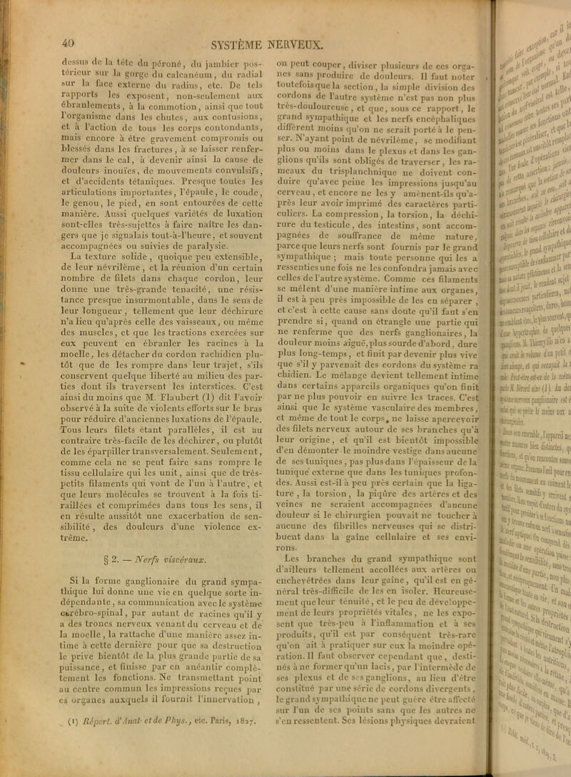 dessus de la tête du péroné, du jambier pos- térieur sur la gorge du calcanéum, du radial sur la lace externe du radius, etc. De tels rapports les exposent, non-seulement aux ébranlements, à la commotion, ainsi que tout l’organisme dans les chutes, aux contusions, et à l’action de tous les corps contondants, mais encore à être gravement compromis ou blessés dans les fractures, à se laisser renfer- mer dans le cal, à devenir ainsi la cause de douleurs inouïes, de mouvements convulsifs, et d’accidents tétaniques. Presque toutes les articulations importantes, l’épaule, le coude, le genou, le pied, en sont entourées de cette manière. Aussi quelques variétés de luxation sont-elles très-sujettes à faire naître les dan- gers que je signalais tout-à-l’heure, et souvent accompagnées ou suivies de paralysie. La texture solide , quoique peu extensible, de leur névrilème, et la réunion d’un certain nombre de filets dans chaque cordon, leur donne une très-grande ténacité, une résis- tance presque insurmontable, dans le sens de leur longueur , tellement que leur déchirure n’a lieu qu’après celle des vaisseaux, ou même des muscles, et que les tractions exercées sur eux peuvent en ébranler les racines à la moelle, les détacher du cordon rachidien plu- tôt que de les rompre dans leur trajet, s’ils conservent quelque liberté au milieu des par- ties dont ils traversent les interstices. C’est ainsi du moins que M. Flaubert (1) dit l’avoir oloservé à la suite de violents efforts sur le bras pour réduire d’anciennes luxations de l’épaule. Tous leurs filets étant parallèles, il est au contraire très-facile de les déchirer, ou plutôt de les éparpiller transversalement. Seulement, comme cela ne se peut faire sans rompre le tissu cellulaire qui les unit, ainsi que de très- petits filaments qui vont de l’un à l’autre, et que leurs molécules se trouvent à la fois ti- raillées et comprimées dans tous les sens, il en résulte aussitôt une exacerbation de sen- sibilité , des douleurs d’une violence ex- trême. § 2. — Nerfs viscéraux. Si la forme ganglionaire du grand sympa- thique lui donne une vie en quelque sorte in- dépendante , sa communication avec le système cérébro-spinal, par autant de racines qu’il y a des troncs nerveux venant du cerveau et de la moelle , la rattache d’une manière assez in- time à cette dernière pour que sa destruction le prive bientôt de la plus grande partie de sa puissance, et finisse par en anéantir complè- tement les fonctions. Ne transmettant point au centre commun les impressions reçues pai- es organes auxquels il fournit l’innervation , (i) Répart. d'Anat■ et de Phys., elc. Taris, 1827. on peut couper, diviser plusieurs de ces orga- nes sans produire de douleurs. Il faut noter toutefois que la section, la simple division des cordons de l’autre système n’est pas non plus très-douloureuse, et que, sous ce rapport, le grand sympathique et les nerfs encéphaliques diffèrent moins qu’on ne serait porté à le pen- ser. N ayant point de névrilème, se modifiant plus ou moins dans le plexus et dans les gan- glions qu’ils sont obligés de traverser , les ra- meaux du trisplanchnique ne doivent con- duire qu’avec peine les impressions jusqu’au cerveau , et encore ne les y amènent-ils qu’a- près leur avoir imprimé des caractères parti- culiers. La compression, la torsion, la déchi- rure du testicule , des intestins, sont accom- pagnées de souffrance de même nature, parce que leurs nerfs sont fournis par le grand sympathique ; mais toute personne qui les a ressenties une fois ne les confondra jamais avec celles de l’autre système. Comme ces filaments se mêlent d’une manière intime aux organes, il est à peu près impossible de les en séparer , et c’est à cette cause sans doute qu’il faut s'en prendre si, quand on étrangle une partie qui ne renferme que des nerfs ganglionaires, la douleur moins aiguë, plus sourde d’abord, dure plus long-temps, et finit par devenir plus vive que s’il y parvenait des cordons du système ra chidien. Le mélange devient tellement intime dans certains appareils organiques qu’on finit par ne plus pouvoir en suivre les traces. C’est ainsi que le système vasculaire des membres, et même de tout le corps, ue laisse apercevoir des filets nerveux autour de scs branches qu’à leur origine, et qu’il est bientôt impossible d’en démonter le moindre vestige dans aucune de ses tuniques , pas plus dans l’épaisseur de la tunique externe que dans les tuniques profon- des. Aussi est-il à peu près certain que la liga- ture , la torsion, la piqûre des artères et des veines ne seraient accompagnées d’aucune douleur si le chirurgien pouvait 11c toucher à aucune des fibrilles nerveuses qui se distri- buent dans la gaine cellulaire et ses envi- rons. Les branches du grand sympathique sont d’ailleurs tellement accollées aux artères ou enchevêtrées dans leur gaine , qu’il est en gé- néral très-difficile de les en isoler. Heureuse- ment que leur ténuité, et le peu de développe- ment de leurs propriétés vitales, ne les expo- sent que très-peu à l’inflammation et à ses produits, qu’il est par conséquent très-rare qu’on ait à pratiquer sur eux la moindre opé- ration. 11 finit observer cependant que, desti- nés à ne former qu’un lacis, par l'intermède de scs plexus et de scs ganglions, au lieu d’être conslilué par une série de cordons divergents, le grand sympathique 11c peut guère être affecté sur l’un de scs points sans que les autres ne s'en ressentent. Scs lésions physiques devraient .il & fit# J riH'* 0 ■éiiira  fut#' Sssr^ss m ?SfTB i elles, polaire* lit® « et la «D > JO».lireI ktimeoriroigeatrev _ K*: Mrlicolièrth iw Iççeitioçfe Je PP aiçliokH-lbitrrjfilsm’f a rai ad le toIiik d’un petit fl jariite. el jui occupait la 1 aie Pat-étnahtde h ruémi frieïftnnl aillé (J). du der sptaentnra Mjlionairc est é ®*éçs k- prête le moins aux a Rnàak ■ji«iyïmi nei munca tien distinctes, qi . dqu on rencontre souve ui1 —.‘“nui fourni «feîr“''«k n Nie, Ni J% «al; ~7w.11 Pin 5tNi( Hions sÆ« -N'.'aN i*, l; ■j U N 31 1