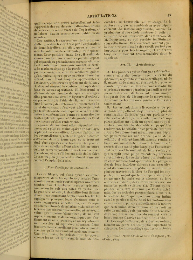 5Ustcn X XxSÇ • ;'<&V>uS ■ V, •°ôti{ lc>cj a h^'?y ftie • ; l-lQ.?!*4» ta* 1 far J !o! « 'OtLsIj.41^ **_ yt feisti ei> fdir i (I %. o»t **yi. %,r ^ elltl M ‘'S»- ^ «* dSs >C,<à »■ ,,:'f*»S£5 i >« (Mr^îtnrc depre»i,n,de même ™ fwrci par It, oasclfî au surplus. ■^laailmpmncaip^ihtih aire Iuk à luire, v heurtait mili- eu I u mml où elles tendent à se 1. i »: jvnlre ou a cainier de direction, Jir.', 'iini le sons où l'os est le plu ,. j quelque antre puint n’est pas rendu ilt. par suite de circonslances particu- les ARTICULATIONS. 47 qu’il occupe une artère naturellement très- rapprochéc des os, de voir 1 altération de ces derniers entraver le succès de l’opération, et ne laisser d’autre ressource que l’ablation du membre. Les saillies, les excavations, tout est digne d’attcntjon dans les os. C’est par l’exploration de leurs inégalités, en effet, qu’on en recon- naît les solutions de continuité, les déplace- ments. Leur position étant fixe , il' suffit de mesurer stirlcs deux membres pareils l’espace qui sépare deux proéminences osseuses choisies à cette intention, pour avoir aussitôt la certi- tude mathématique-que la partie est ou n’est pas raccourcie. Ce sont les meilleurs guides qu’on puisse suivre pour pénétrer dans les articulations. Étant toujours appréciables à l’extérieur, elles servent également de jalons , et dirigent souvent le couteau de l’opérateur dans les autres opérations. M. Iticherand a dès long-temps montré de quels avantages elles peuvent être dans les ligatures d’artères, en permettant, à l’aide de lignes tirées de l’une à l’autre, de déterminer exactement le trajet du vaisseau qu’on veut découvrir. C’est par leur intermède enfin qu’on arrive à con- naître la conformation bonne ou mauvaise des cavités splanchniques , et à diagnostiquer l’état des viscères qu’elles renferment. Séparées de l’os dont clics dépendent par une couche plus ou moins épaisse de cartilage, la plupart de ces saillies, formées d’abord par des noyaux distincts, restent long-temps faciles à détacher dans le jeune âge, et se trouvent ainsi fort exposées aux fractures. Le peu de consistance qu’elles offrent alors fait en outre quil est souvent possible de les trancher avec le couteau, et que s’il devient utile de les faire disparaître, on y parvient aisément sans re- courir à l’emploi de la scie. § IV. ■— Cartilages do continuité. Les cartilages, qui n’ont qu’une existence temporaire dans les épiphyses, restent d’une manière permanente pour compléter un certain nombre d’os et quelques organes spéciaux, comme on le voit aux côtes en particulier. La grande élasticité , la flexibilité dont ils sont doués , leur permettant de plier sous les efforts, expliquent pourquoi leurs fractures sont si rares, comparées à celles des, os. Presque entièrement formés de gélatine et de substance tencuse, ne contenant ni moelle, ni artère, ni veine qu on puisse démontrer, ils ne sont sujets a aucune maladie organique, ne s’en- flamment ni ne suppurent, et on n’y observe m tubercules, ni squirrhe, ni cancer. Leurs tract urcs ne se consolident jamais directement, a moins qu’ils ne s’ossifient accidentellement. Une fois brisés, le périoste qui les revêt, comme les os, et qui prend le nom de péri- cliondro, se boursouffle au voisinage de la rupture, et, par sa combinaison avec l’épan- cliement de matière organisable, amène la production d’une virole analogue à celle qui constitue le cal provisoire dans la théorie de M. Dupuytrcn, et qui persiste indéfiniment sous cette forme. Ces caractères rendent, par la même raison, l’étude des cartilages fort peu importante pour le chirurgien, et en feront toujours un élément très-secondaire dans le squelettci Art. IL — Articulations. À. Les jointures qui se font par schindylàsc, comme celle du vomer, avec la crête du sphénoïde, n’ayant besoin ni de cartilages, ni de ligaments ni de membrane synoviale, pour se maintenir, ne sont sujettes h aucune maladie, ne se prêtent à aucune opération particulière est ne permettent aucun déplacement. Leur unique but paraît être de décomposer le mouvement et de mettre les organes voisins à l’abri des commotions. B. Les articulations par gompliose ou par implantation, offrent déjà beaucoup plus de complication. Tapissées par un périoste vas- culcux et irritable , elles s’enflamment et sup- purent facilement; d’où un ébranlement quel- quefois irrémédiable des petits corps qu’elles renferment. La vitalité de ce périoste fait d’un autre côté qu’une dent mécaniquement dépla- cée peut retrouver une grande partie de sa solidité, si elle est immédiatement remise et fixée dans son alvéole. D’une extrême dureté, creusés d’une cavité plus large que l’ouverture dont est percé le sommet de leur racine, et que remplit une pulpe vasculaire, nci’veuse et cellulaire , les petits cônes qui s’unissent de cette manière font que toutes les phlcgma- sics de leur intérieur doivent être excessive- ment douloureuses. Le pédicule vivant qui les pénètre traversant le tissu de l’os qui les sup- porte, ou conçoit que leur suppuration puisse en amener la carie ou la nécrose, et faire naître des fistules , des altérations graves dans toutes les parties voisines (1). N’étant qu’im- plantés, sans être soutenus par l’autre extré- mité, les os articulés par gompliose n’ont réel- lement de fixité que par leur union intime avec les parties molles. Aussi les voit-on céder et se laisser expulser graduellement à mesure que cette union devient moins solide, soit par suite de maladie , soit par suite de la tendance de l’alvéole à se combler du sommet vers la base, comme il arrive au déclin de la vie. C. Les amphiarlhroses, déjà plus répandues, forment un genre beaucoup plus important en chirurgie. Le fibrocarlilagc qui les caractérise (i) Toirnc , Déviation de la dont de sagesse, etc. *1’»™, 1829. ir-