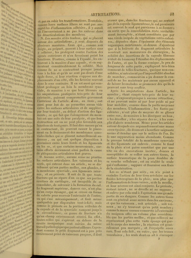 articulations. et par en subir les transformations. Toutefois, comme leurs surfaces libres 11c sont pas sus- ceptibles d’inflammation adhésive , il y aurait de l’inconvénient à ne pas les enlever dans les désarticulations des membres. N. Les muscles et les tendons, qui se placent autour des articulations , y sont disposés de plusieurs manières. Ceux qui , comme aux doigts, au poignet, passent à leur surface sans y adhérer, les protègent contre l’action des agents extérieurs et n’en favorisent point les luxations. D’autres, comme à l’épaule , les en- tourent à la manière d’une capsule, et en aug- mentent considérablement la solidité. Mais comme ils ne se contractent presque jamais tous à la fois et qu’ils ne sont pas doués d’une égale force, si leur réaction s’oppose aux dé- placements d’un côté, elle les favorise souvent dans le sens contraire. Il en est aussi qui sem- blent prolonger au loin la membrane syno- viale, de manière à ce que leur blessure ou les amputations pratiquées très-près de leur extrémité, puissent compromettre gravement l'intérieur de l’article. Tous, au reste, ont aussi pour but de ne permettre aucun vide entre les surfaces articulaires et de suppléer, par leur tonicité, au défaut d’action des liga- ments ; ce qui fait que l’alongement du mem- bre est une suite de leur paralysie, et que leur destruction est on ne peut plus favorable aux luxations de tout genre. Il faut dire encore qu’en se contractant, ils peuvent causer le pince- ment ou le froissement des membranes syno- viales làcbes qui se glissent naturellement au- dessous , ou qui ont quelque disposition à proémincr entre leurs bords et les ligaments ou les os, et que certains mouvements, cer- tains efforts deviennent ainsi parfois la cause de phleginasies articulaires fort graves. O. Aucune artère, aucune veine ne pénètre les surfaces articulaires. Les vaisseaux et les nerfs, qui entrent dans un article, ne se dis- tribuent qu’aux parties molles, aux glandes, à la membrane synoviale , aux ligaments inter- nes, et au périoste. Il suit de là que toute fracture qui ne sépare d’un os que ses parties revêtues de cartilages, est incapable de se consolider, de subvenir à la formation du cal. Le fragment supérieur, dans ce cas, n’est plus qu’un corps étranger , qui se creuse en forme de calotte pour recevoir l’extrémité de l’autre, ou qui s’use mécaniquement, et finit même quelquefois par disparaître lout-à-fait; mais comme le périoste ou la portion réfléchie de la capsule et de la synoviale rampent jusqu’à la circonférence, ce genre de fracture n’a qu'un champ extrêmement rétréci. En effet, toutes celles qui s’opèrent en dehors de la croûte inorganique sont suivies du même travail pathologique que partout ailleurs. Cepen- dant comme le petit fragment est à peu près entièrement privé de vaisseaux propres, il faut 53 avouer que, dans les fractures qui ne sorLent pas delà capsule ligamenteuse,le cal provisoire est souvent le seul qui parvienne à se former ; en sorte que la consolidation reste véritable- ment incomplète, n’étant constituée que par une virole inégale de végétations osléo-ealcai- rcs, déposées dans l’épaisseur des éléments organiques mentionnés ci-dessus. J’ajouterai que si la brièveté du fragment articulaire le soustrait aux manœuvres du chirurgien, la solidité des insertions de la capsule fibreuse réduit de beaucoup l’étendue des déplacements de l’autre, et que la forme conique , le peu de longueur de cette partie , expliquent très-bien comment de telles fractures , quoique non con- solidées, n’entraînent pas l’impossibilité absolue de marcher , comment on a pu donner le con- seil de ne les maintenir par aucun appareil et de laisser les malades se promener dès qu’ils le peuvent sans trop souffrir. Après les amputations dans l’article, les muscles , étant egupés très-près de leur ra- cine , n’exposent presque à aucune rétraction, et ne peuvent nuire ni par leur poids ni par leur mobilité , comme dans la partie moyenne des membres. L’inflammation , les fusées pu- rulentes , n’ont plus de moyens de se glisser entre eux, de manière à les disséquer au loin , à les décoller , à les séparer des os , à les rem- plir d’abcès nombreux. Même pour les articles autour desquels ces organes forment une masse assez épaisse , ils donnent àlasurface saignante moins d’étendue que sur le milieu de l’os. De là une supipuration moins abondante. Comme la presque totalité de la membrane synoviale et des ligaments est enlevée , comme le fond de la plaie n’est guère constitué que par une tête ou des excavations inertes, douces et susceptibles de se coller aux autres tissus, la surface traumatique de la peau doublée de sa couche celluleuse , est en réalité la seule qui s’enflamme , suppure et fournisse aux frais de la cicatrisation. Les os n’étant pas sciés , on n’a point à craindre l’action de leur tissu aréolaire sur les fluides hétérogènes de la plaie, non plus que l’inflammation de leurs veines , ni de la moelle, et leur nécrose est ainsi conjurée. Le périoste, restant intact , ne se décolle ni ne suppure , et enlève par cela seul à l’opération une grande partie de scs dangers. Comme les autres tissus sont en général assez serrés dans les environs, et que les vaisseaux , soit artériels , soit vei- neux , ne s’y trouvent qu’en petit nombre ; commela masse osseuse conservée à l’extrémité du moignon offre un volume plus considéra- ble que les parties molles , et que celles-ci ne représentent plus cette vaste éponge qui gar- nit le corps des muscles , la réaction est géné- ralement peu marquée , et. l’érysipèle assez rare. Tout cela fait, en outre , que les troncs vasculaires , les seuls dont on ait à s’occuper