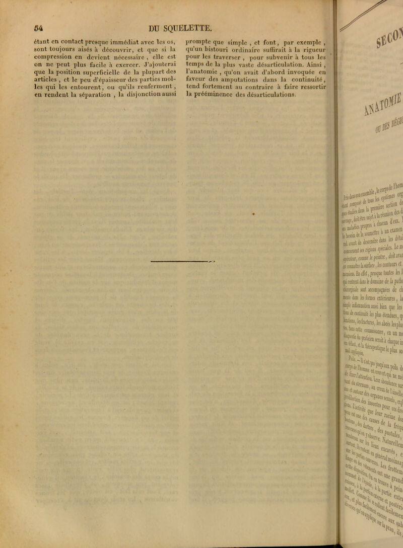 étant en contact presque immédiat avec les os, sont toujours aisés à découvrir, et que si la compression en devient nécessaire , elle est on ne peut plus facile H exercer. J’ajouterai que la position superficielle de la plupart des articles , et le peu d’épaisseur des parties mol- les qui les entourent, ou qu’ils renferment, en rendent la séparation , la disjonction aussi prompte que simple , et font, par exemple , qu’un bistouri ordinaire suffirait à la rigueur pour les traverser , pour subvenir à tous les temps de la plus vaste désarticulation. Ainsi , l’anatomie , qu’on avait d’abord invoquée en faveur des amputations dans la continuité, tend fortement au contraire à faire ressortir la prééminence des désarticulations. in! «®Pst ■**££# ** aesetndre dans les ddai couremeat ses rtgions spéciales, be ni' (yaïiesr, annme Je peiofre, doit arai; <t (CMîitrf la surfe, les contours cl KH. In effet, J faille sont accompagnées de et ifa dan les formes citérieures, la Ks-Ie idimmation aussi tien que les j® de continuité les plus étendues, qt “fa. lesfratlnitSj les abcès lesplns 12*”**,* mm r**»» h. i’ ^ y ra>^i(]l. racine j, S.daL^de u J01