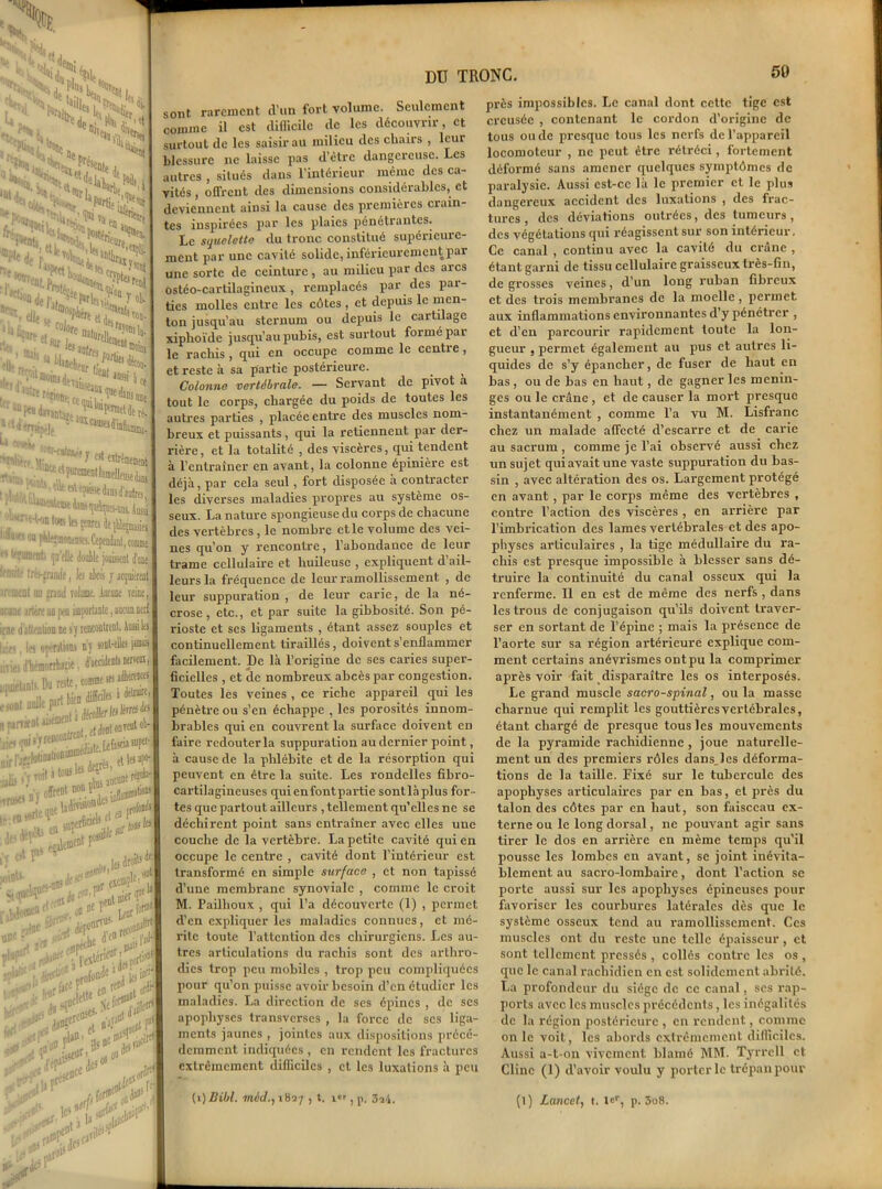•> Ni- kr'iiSif i» Xk C^inSi, u. ^*>kS <\} enitejii.v,X ..-.Xî-Nje Ml,tS “ SSiS**' et XÏN '«CX::x X(„ “ .Y'--.-, w-r:.,J1( ;'; XdejXeeP»fQ°“Tol, Xdl, ' ■P**, eUe i ®iii i n3füre]len * airffcj , .^itœoi •3 OSE té- « , „ B, . Minet ■>- ’T c? t^nitID®t TOB» ' fWto.At «V tpisse dans d’aotres ili-f-î oa pW«moutn?cî.C(p€aiknt,comme  fument; qu’elle doulle jooissent fuie tr*—.Timfe, les aies y aquiérent irt mal un «rantl rotant Aacooe reine iicane irtére an peu importante, aucun nerf ;;nr liatientioE ne sy rencontrent, Ausai les |ji«. 1er operations ny sont-elles jim liries dhémonbïit, d’accidents wmiic umetants. Du reste, comme «s aleKKs ■«***•%;£* „ Pimentai jj^.mis'TreDCoDtTMi nreut ob- etlesap»- , •- «Ait j tous W * .. j^flla4 gis i'r roit »tou5 ■r roses n ) °^r?? Jmâonden in1131 ' ,,... ta sujero®1’ , t0 des d'-poti , n0e “r . tpito^ r1 sotnU. .nsdeses , ficlnpl{i0tt - du A'^, ,o« ^pe^ent »» 'J* 1 > 'l'.' 1 .'- - ' T ,;ur f-r . #*? ,,< , rMv •fSfrÇ P” „f0onde ,a mci 0*&K *** Ncf< ’V, DU TRONC. 59 jp-1 ^ A ilt;,u^ .rtiur. .«n1 1^ r)fjl f3' :rtf sont rarement d’un fort volume. Seulement comme il est diflicile de les découvrir, et surtout de les saisir au milieu des chairs , leur blessure ne laisse pas d’être dangereuse. Les autres , situés dans l’intérieur même des ca- vités , offrent des dimensions considérables, et deviennent ainsi la cause des premières crain- tes inspirées par les plaies pénétrantes. Le squelette du tronc constitué supérieure- ment par une cavité solide, inférieurement par une sorte de ceinture , au milieu par des arcs ostéo-cartilagineux , remplacés par des par- ties molles entre les côtes , et depuis le men- ton jusqu’au sternum ou depuis le cartilage xiphoïde jusqu’au pubis, est surtout formé par le racliis, qui en occupe comme le centie, et reste à sa partie postérieure. > _ Colonne vertébrale. — Servant de pivot a tout le corps, chargée du poids de toutes les autres parties , placée entre des muscles nom- breux et puissants , qui la retiennent par der- rière, et la totalité , des viscères, qui tendent à l’entraîner en avant, la colonne épinière est déjà, par cela seul, fort disposée a contracter les diverses maladies propres au système os- seux. La nature spongieuse du corps de chacune des vertèbres, le nombre et le volume des vei- nes qu’on y rencontre, l’abondance de leur trame cellulaire et huileuse , expliquent d ail- leurs la fréquence de leur ramollissement , de leur suppuration , de leur carie, de la né- crose, etc., et par suite la gibbosité. Son pé- rioste et ses ligaments , étant assez souples et continuellement tiraillés, doivent s’enflammer facilement. De là l’origine de ses caries super- ficielles , et de nombreux abcès par congestion. Toutes les veines , ce riche appareil qui les pénètre ou s’en échappe , les porosités innom- brables qui en couvrent la surface doivent en faire redouter la suppuration au dernier point, à cause de la phlébite et de la résorption qui peuvent en être la suite. Les rondelles fibro- cartilagineuses quienfontpartie sontlàplus for- tes que partout ailleurs , tellement qu’elles ne se déchirent point sans entraîner avec elles une couche de la vertèbre. La petite cavité qui eu occupe le centre , cavité dont l’intérieur est transformé en simple surface , et non tapissé d’une membrane synoviale , comme le croit M. Pailhoux , qui l’a découverte (1) , permet d’en expliquer les maladies connues, et mé- rite toute l’attention des chirurgiens. Les au- tres articulations du rachis sont des arthro- dics trop peu mobiles , trop peu compliquées pour qu’on puisse avoir besoin d’en étudier les maladies. La direction de scs épines , de ses apophyses transverscs , la force de scs liga- ments jaunes , jointes aux dispositions précé- demment indiquées , en rendent les fractures extrêmement difficiles , et les luxations à peu (i)Dibl. 7néc/.,i827 , t. ior, p. 3ib. près impossibles. Le canal dont cette tige est creusée , contenant le cordon d’origine de tous ou de presque tous les nerfs de l’appareil locomoteur , ne peut être rétréci, fortement déformé sans amener quelques symptômes de paralysie. Aussi est-ce là le premier et le plus dangereux accident des luxations , des frac- tures, des déviations outrées, des tumeurs, des végétations qui réagissent sur son intérieur. Ce canal , continu avec la cavité du crâne , étant garni de tissu cellulaire graisseux très-fin, de grosses veines, d’un long ruban fibreux et des trois membranes de la moelle , permet aux inflammations environnantes d’y pénétrer , et d’en parcourir rapidement toute la lon- gueur , permet également au pus et autres li- quides de s’y épancher, de fuser de haut en bas, ou de bas en haut, de gagner les ménin- gés ou le crâne , et de causer la mort presque instantanément , comme l’a vu M. Lisfranc chez un malade affecté d’escarre et de carie au sacrum, comme je l’ai observé aussi chez un sujet qui avait une vaste suppuration du bas- sin , avec altération des os. Largement protégé en avant, par le corps même des vertèbres , contre l’action des viscères , en arrière par l’imbrication des lames vertébrales et des apo- physes articulaires , la tige médullaire du ra- chis est presque impossible à blesser sans dé- truire la continuité du canal osseux qui la renferme. Il en est de même des nerfs, dans les trous de conjugaison qu’ils doivent traver- ser en sortant de l’épine ; mais la présence de l’aorte sur sa région artérieure explique com- ment certains anévrismes ont pu la comprimer après voir fait disparaître les os interposés. Le grand muscle sacro-spinal, ou la masse charnue qui remplit les gouttières vertébrales, étant chargé de presque tous les mouvements de la pyramide rachidienne , joue naturelle- ment un des premiers rôles dansjes déforma- tions de la taille. Fixé sur le tubercule des apophyses articulaires par en bas, et près du talon des côtes par en haut, son faisceau ex- terne ou le long dorsal, ne pouvant agir sans tirer le dos en arrière en même temps qu’il pousse les lombes en avant, se joint inévita- blement au sacro-lombaire, dont l’action se porte aussi sur les apophyses épineuses pour favoriser les courbures latérales dès que le système osseux tend au ramollissement. Ces muscles ont du reste une telle épaisseur, et sont tellement pressés , collés contre les os , que le canal rachidien en est solidement abrité. La profondeur du siège de ce canal, scs rap- ports avec les muscles précédents, les inégalités de la région postérieure , en rendent, comme on le voit, les abords extrêmement difficiles. Aussi a-t-on vivement blâmé MM. Tyrrell et Clinc (1) d’avoir voulu y porter le trépan pour (î) Lancet, t. le'-, p. 3o8.