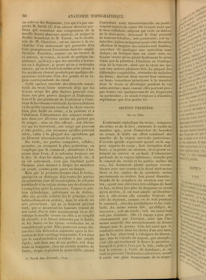 en relever des fragments, ( ce qui n’a pas em- pêché M. Smith (1) d’en exciser diverses por- tions qui causaient une compression de la moelle depuis plusieurs années), et malgré le double tranchant de M. Tarral, ou la double scie de M. Charrièrc, est-on encore a la re- cherche d’un instrument qui permette d’en faire promptement l'ouverture dans les amphi- théâtres. Toutefois, comme on ne trouve là ni artères , ni veines, ni nerfs de quelque im- portance , qu’il n’y a que des muscles à traver- ser ou à déplacer, je pense qu’on y reviendra encore, qu’on le tenterait même avec raison si les accidents étaient produits par quelques dé- pressions évidentes d’un des points de la ré- gion correspondante du canal. Cette analyse succinte des éléments consti- tutifs du tronc laisse entrevoir déjà que les lésions même les plus légères peuvent con- duire aux plus graves dangers si l'inflamma- tion et le pus pénètrent de l’extérieur à l’inté- rieur de la colonne vertébrale. Le tissu cellulaire ou les petits vaisseaux rendent la chose encore bien plus facile au crâne, à la poitrine et à l’abdomen. L’importance des organes renfer- més dans ces diverses cavités ne permet pas de songer , sans en être effrayé , aux blessu- res qui les traversent, aux coups qui peuvent y être portés, aux secousses qu’elles peuvent subir, enfin à la plupart des opérations qui eu blessent nécessairement les parois. Du reste, scs parties compactes, solides, pesantes, en occupant le plan postérieur, on s’explique par là comment, abandonné à lui- même dans l’eau, il se retourne toujours sur le dos. Si dans les chutes, pendant la vie, il en est autrement, c’est que l’instinct porte l’homme ainsi menacé à diriger les membres en avant, comme pour parer au danger. Bien que la première formée chez le fœtus, quoiqu’on en distingue déjà toutes les parties au quinzième jour de laconception, la colonne vertébrale n’en est pas moins une des dernières à compléter après la naissance. Comme sa por- tion cylindrique, antérieure ou de station, offre une grande solidité dès le principe, c’est habituellement en arrière, dans le sens de ses arcs protecteurs, qui ne se ferment qu’assez tard, que sc montrent les tumeurs venant de son canal. Que le tube membraneux où sc dé- veloppe la moelle vienne en effet à se remplir de sérosité, à sc laisser distendre par le fluide, et les lames ou les épines vertébrales ne se compléteront point. Elles pourront même dis- paraître si la distension augmente après la for- mation de leur cartilage temporaire. C’est ainsi (juc le canal rachidien sc réduit à une simple rigole, soit dans une de scs parties, soit dans toute sa longueur, chez un certain nombre de fœtus, et que sc produit le spina hifida, quand (1 )Norlh Ain. Journal, 1819. l’ouverture reste très-circonscrite ou positi- vement séparée du crâne. On conçoit aussi que le tissu cellulaire adipeux qui reste en dehors de la dure-mère, devenant le siège primitif de tumeurslobulées , soit graisseuses, soit hy- datoides , puisse en imposer pour cette dernière affection et inspirer des craintes inal fondées, empêcher de pratiquer une opération sans danger, ou tromper dans un autre sens, en faisant croire qu’on guérit facilement le spina hifida par la ponction, l’incision ou l’extirpa- tion de la tumeur, ainsi que la chose me pa- raît être arrivée plusieurs fois. La plupart des difformités congéniales, et nombre de maladies du fœtus, doivent bien encore leur existence ou leurs caractères principaux à la manière dont le tronc se développe pendant la vie intra-utérine; mais comme elles portent pres- que toutes sur quelques-uns de ses fragments en particulier , ce serait s’exposer à d'inutiles répétitions que d’en parler ici. SECTION PREMIÈRE. DE DA TÊTE. L’extrémité céphalique du tronc, composée du crâne et de la face , surmonte le rachis de manière que , pour l’empêcher de basculer en avant, il faille un effort continuel des muscles de la région cervicale postérieure. L’ovoïde qu’elle représente quand on la sup- pose séparée du corps , fort irrégulier d’ail- leurs, a sa pointe au menton, et sa grosse ex- trémité en arrière et en haut. L’échancrure profonde de sa région inférieure, remplie par le sommet du rachis et les parties molles du cou, lui donnerait plutôt quelque ressem- blance avec une cornue si le front était moins élevé et les angles de la mâchoire moins proéminents en arrière. Son grand diamètre, étendu de la symphyse du menton aux ver- tex , ayant une direction très-oblique de haut en bas, et deux fois plus de longueur en avant qu’en arrière , il est tout simple qu'abandon- née à elle-même elle retombe toujours du côté du sternum, comme on le voit pendant le sommeil, chez les paralytiques et les vieil- lards. La même raison fait, qu’obligée de traverser , soit un cercle , soit un canal tant soit peu résistant, elle s'y engage à peu près constamment par l’occiput, ainsi que l’im- mense majorité des accouchements en donne chaque jour la preuve. Cela fait aussi que le contraire arrive dans les chutes d’un peu haut, que la face alors tend à s’éloigner du thorax , que, sans la volonté du nageur, par exempte, c’est elle qui toucherait le fleuve la première , lorsqu’il sc jette à l’eau par la tête , enfin qu'il faut la retenir, à l’aide de bandages, si on veut en prévenir l’inclinaison antérieure, quand il existe une plaie transversale de la nuque. rKïilici t'”1 jf < il tl „,r ff WM fit son ^ Ttfrflf d? ,a I .iL.nifoall 0 V ^ leliq^30 r, celle «ïllwf âkt èttàtr ciwicH èt» Fantl de déreloppemcn1, ( ivnfl? eyrits adfflflM aujourd liu kcI plis hnl, apres li *». h souplesse desw os t! la is fcar mmbaneos, lui perme raltritonie;les formes, de sc la |râr. ifliürsins danger, et la i '“'•■rçr, i sc réduire convenabl •KaldtlaprtaritiûD. CHAPITRE K M CU5t. de; lcc 'Mil îrt®ent ( f_crenJbi 'as SbÎLNe*. si le*, HJ fsfosé Arriére PU m % H», ec S foJK>Uy ■M î dea^pm H îtl H, °d l««j j 1 fe : l