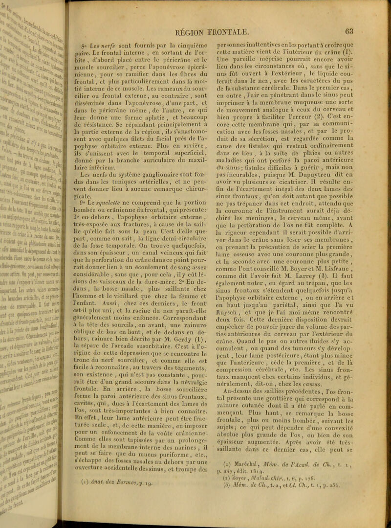 RÉGION FRONTALE. 8» Les nerfs sont fournis par la cinquième paire. Le frontal interne , en sortant de l’or- bite , d’abord placé entre le péricràne et le muscle sourcilier , perce l’aponévrose épicra- nienne , pour se ramifier dans les fibres du frontal, et plus particulièrement dans la moi- tié interne de ce muscle. Les ramcauxdu sour- cilier ou frontal externe, au contraire , sont disséminés dans l’aponévrose , d’une part, et dans le péricràne même , de l’autre, ce qui leur donne une forme aplatie , et beaucoup de résistance. Se répandant principalement à la partie externe de la région , ils s’anastomo- sent avec quelques filets du facial près de l’a- popliyse orbitaire externe. Plus en arrière, ils s’unissent avec le temporal superficiel, donné par la branche auriculaire du maxil- laire inférieur. Les nerfs du système ganglionaire sont fon- dus dans les tuniques artérielles, et ne peu- vent donner lieu à aucune remarque chirur- gicale. 9° Le squelette ne comprend que la portion bombée ou crânienne du frontal, qui présente :- 1° en dehors , l’apophyse orbitaire externe , très-exposée aux fractures, à cause de la sail- lie qu’elle fait sous la peau. C’est d’elle que part, comme on sait, la ligne demi-circulaire de la fosse temporale. On trouve quelquefois, dans son épaisseur , un canal veineux qui fait que la perforation du crâne dans ce point pour- rait donner lieu à un écoulement de sang assez considérable , sans que , pour cela , ily eût lé- sions des vaisseaux de la dure-mère. 2° En de- dans , la bosse nasale , plus saillante chez l’homme et le vieillard que chez la femme et l’enfant. Aussi, chez ces derniers, le front est-il plus uni, et la x-acine du nez paraît-elle généralement moins enfoncée. Correspondant à la tête des sourcils, en avant, une rainure- oblique de bas en haut, et de dedans en de- hors , rainure bien décrite par M. Gerdy (1) , la sépare de l'arcade susorbitaire. C’est à l’o- rigine de cette dépression que se rencontre le tronc du nerf sourcilier, et comme elle est facile à reconnaître, au travers des téguments, son existence , qui n’est pas constante , pour- rait être d'un grand secours dans la névralgie frontale. En arrière , la bosse sourcilière forme la paroi antérieure des sinus frontaux, cavités, qui, ducs à l’écartement des lames de l’os, sont très-importantes à bien connaître. En effet, leur lame antérieure peut être frac- turée seule, et, de cette manière, en imposer pour un enfoncement de la voûte crânienne. Comme elles sont tapissées par un prolonge- ment de la membrane interne des narines , il peut, se faire que du mucus puriforme, etc., s échappe des fosses nasales au dehors par une ouverture accidentelle des sinus, et trompe des (i) Anat. des Formes, p. ig. 03 pcrsonncsînaltcntivcs en les portant à croire que cette matière vient de l’intérieur du crâne (1). Une pareille méprise pourrait encore avoir lieu d'ans les circonstances où, sans que le si- nus fut ouvert à l’extérieur , le liquide cou- lerait dans le nez, avec les caractères du pus de la substance cérébrale. Dans le premier cas, en outre , l’air en pénétrant dans le sinus peut imprimer à la membrane muqueuse une sorte de mouvement analogue à ceux du cerveau et bien propre à faciliter l’erreur (2). C’est en- core cette membrane qui, par sa communi- cation avec les fosses nasales , et par le pro- duit de sa sécrétion, est regardée comme la cause des fistules qui restent ordinairement dans ce lieu, à la suite de plaies ou autres maladies qui ont perforé la paroi antérieure du sinus ; fistules difficiles à guérir , mais non pas incurables , puisque M. Dupuytren dit en avoir vu plusieurs se cicatriser. Il résulte en- fin de l’écartement inégal des deux lames des sinus frontaux, qu’on doit autant que possible ne pas trépaner dans cet endroit, attendu que la couronne de l’instrument aurait déjà dé- chiré les méningés, le cerveau même, avant que la perforation de l’os ne fût complète. A la rigueur cependant il serait possible d’arri- ver dans le crâne sans léser ses membranes , en prenant la précaution de scier la première lame osseuse avec une couronne plus grande, et la seconde avec une couronne plus p>etite , comme l’ont conseillé M. Boyer et M. Lisfranc , comme dit l’avoir fait M. Larrey (3). Il faut également noter , eu égard au trépan, que les sinus frontaux s’étendent quelquefois jusqu’à l’apophyse orbitaire externe , ou en arrière et en haut jusqu’au pariétal, ainsi que l’a vu Ituy s ch , et que je l’ai moi-même rencontré d'eux fois. Cette dernière disposition devrait empêcher de pouvoir juger du volume des par- ties antérieures du cerveau par l’extérieur du crâne. Quand le pus ou autres fluides s’y ac- cumulent , ou quand des tumeurs s’y dévelop- pent , leur lame postérieure , étant plus mince que l’antérieure , cède la première , et de là compression cérébrale, etc. Les sinus fron- taux manquent chez certains individus, et gé- néralement, dit-on , chez les camus. Au-dessus des saillies précédentes, l’os fron- tal présente une gouttière qui correspond à la rainure cutanée dont il a été parlé en com- mençant. Plus haut, se remarque la bosse frontale , plus ou moins bombée , suivant les sujets ; ce qui peut dépendre d’une convexité absolue plus grande de l’os , ou bien de son épaisseur augmentée. Après avoir été très- saillante dans ce dernier cas, clic peut se (1) Maréchal, Màm. do l’Acad. de Ch., t. i, p. 247 , édit. 181 c). (2) Boyer, Maladtchir., t. 6, p. 176.