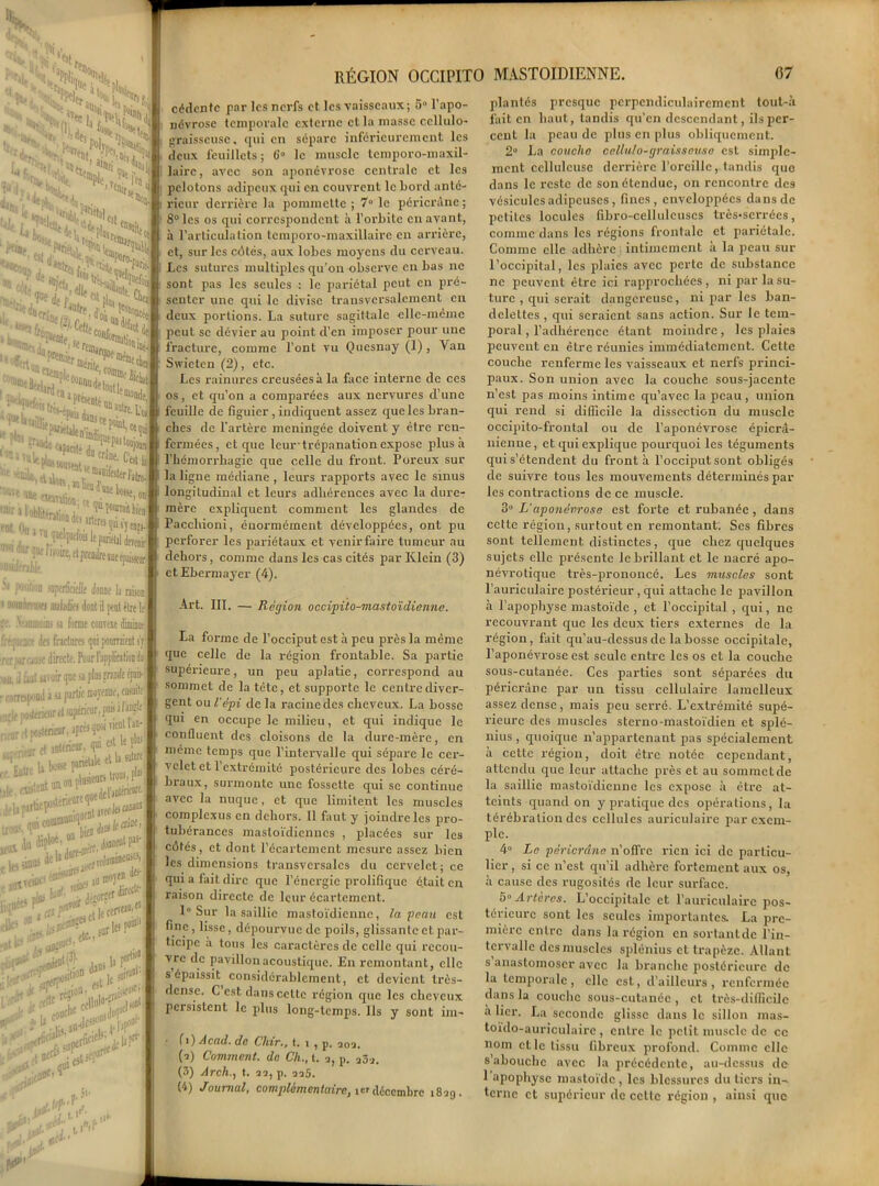 . >tr !3n.i. e,>< Mb, sXX, lu *V •. eifok^ ‘ •'li^ 'WNt 3 U; S- ’/i’Ij L 1 ,s >S itiN '•1% 1«t 1 F«nii j* i Ni •UU Crin Jolrt, ■C* *«2î* K^boi i »<* »î,ï,*>•»'>*> L’« tw?.* ^KibTSI* ; 1^ S»-'**b«S ■^ondüartirsquiÿjeig». :,,d1üftoi! le pariétal deTC»ir roiTCfdpauiitiiiicjp^jJ a ru l'stro- on1 )ica d sopofraeït donne la raison, xi imljfc dont 3 peut être ltj loins a forme conreie diminue des fractures qui pourraient s'y lie directe. Pour l’application da aroir que a plus fraude épais- ni à >j fartic mojenne, ensuite rieur et supérieur, puis à l1^11 intérieur, apres quoi vient lan' et anterieur, qui et!î P1; b bosse pariétale et la su*“^. -sSiïsa Jtploe-ou ' jjjueut pas- jje'adure^^^ijineuies, ..,^10^ mnren dfiï* L: &' porter ft* «tff tlecerv»»'11 J'>.;feniii;eiL ^ points (P*1 a3us ij for,î- r ^ütion ® ,, aitaul' ■ « «t le f, T>& i p> I./1 lM RÉGION OCCIPITO MASTOÏDIENNE. 67 cédcntc par les nerfs et les vaisseaux; 5° l'apo- névrose temporale externe et la masse ccllulo- graisseuse, qui en sépare inférieurement les deux feuillets; 6'° le muscle temporo-maxil- laire, avec son aponévrose centrale et les pelotons adipeux qui en couvrent le bord anté- rieur derrière la pommette ; 7° le péricrûne ; 8° les os qui correspondent à l'orbite en avant, à l'articulation temporo-maxillaire en arrière, et, sur les côtés, aux lobes moyens du cerveau. Les sutures multiples qu'on observe en bas ne sont pas les seules ■: le pariétal peut en pré- senter une qui le divise transversalement en deux portions. La suture sagittale elle-même peut se dévier au point d’en imposer pour une fracture, comme l’ont vu Quesnay (1), Van Swietcn (2), etc. Les x'ainurcs creusées à la face interne de ces os, et qu’on a comparées aux nervures d’une feuille de figuier , indiquent assez que les bran- ches de l’artère méningée doivent y être ren- fermées, et que leur 'trépanation expose plus à l'hémorrhagie que celle du front. Poreux sur la ligne médiane , leurs rapports avec le sinus longitudinal et leurs adhérences avec la dure- mère expliquent comment les glandes de Pacchioni, énormément développées, ont pu perforer les pariétaux et venirfaire tumeur au dehors, comme dans les cas cités par Klein (3) etEhermayer (4). Art. III. — Région occipito-mastoïdienne. La forme de l’occiput est à peu près la même que celle de la région frontable. Sa partie supérieure, un peu aplatie, correspond au sommet de la tète, et supporte le centre diver- gent ou l’épi de la racine des cheveux. La bosse qui en occupe le milieu, et qui indique le confluent des cloisons de la dure-mère, en même temps que l’intervalle qui sépare le cer- velet et l’extrémité postérieure des lobes céré- braux, surmonte une fossette qui se continue avec la nuque, et que limitent les muscles complexus en dehors. Il faut y joindre les pro- tubérances mastoïdiennes , placées sur les côtés, et dont l’écartement mesure assez bien les dimensions transversales du cervelet; ce qui a fait dire que l’énergie prolifique était en raison directe de leur écartement. 1° Sur la saillie mastoïdienne, la peau est fine, lisse, dépourvue de poils, glissante et par- ticipe à tous les caractères de celle qui recou- vre de pavillon acoustique. En remontant, elle s épaissit considérablement, et devient très- dense. C est dans cette région que les cheveux persistent le plus long-temps. Ils y sont im- • fi)Acad. de Chir., t. i, j,. a0a. (2) Comment, de Ch., t. i p. a3i (3) Arch., t. 22, p. 225. (4) Journal, complèm en taire, icr décembre 1829. plantés presque perpendiculairement tout-à fait en haut, tandis qu’en descendant, ils per- cent la peau de plus en plus obliquement. 2° La couche cellulo-graisseuso est simple- ment celluleuse derrière l’oreille, tandis que dans le reste de son étendue, on rencontre des vésicules adipeuses, fines, enveloppées dans de petites locules fibro-celluleuscs très-serrées, comme dans les régions frontale et pariétale. Comme elle adhère intimement a la peau sur l’occipital, les plaies avec perte de substance ne peuvent être ici rapprochées, ni par la su- ture , qui serait dangereuse, ni par les ban- delettes , qui seraient sans action. Sur le tem- poral , l’adhérence étant moindre, les plaies peuvent en être réunies immédiatement. Cette couche renferme les vaisseaux et nerfs princi- paux. Son union avec la couche sous-jacente n’est pas moins intime qu’avec la peau , union qui rend si difficile la dissection du muscle occipito-frontal ou de l’aponévrose épicra- nienne , et qui explique pourquoi les téguments qui s’étendent du front à l’occiput sont obligés de suivre tous les mouvements déterminés pâl- ies contractions de ce muscle. 3° L’aponévrose est forte et rubanée, dans cette région, surtout en remontant. Scs fibres sont tellement distinctes, que chez quelques sujets elle présente le brillant et le nacré apo- névrotique très-prononcé. Les muscles sont l’auriculaire postérieur , qui attache le pavillon à l’apophyse mastoïde , et l’occipital , qui, ne recouvrant que les deux tiers externes de la région, fait qu’au-dessus de la bosse occipitale, l’aponévrose est seule entre les os et la couche sous-cutanée. Ces parties sont séparées du péricràne par un tissu cellulaire lamelleux assez dense, mais peu serré. L’extrémité supé- rieure des muscles sterno-mastoïdien et splé- nius , quoique n’appartenant pas spécialement à cette région, doit être notée cependant, attendu que leur attache près et au sommet de la saillie mastoïdienne les expose à être at- teints quand on y pratique des opérations, la térébration des cellules auriculaire par exem- ple. 4° Le péricràne n’offre rien ici de particu- lier , si ce 11’est qu’il adhère fortement aux os, à cause des rugosités de leur surface. 5° Artères. L’occipitale et l’auriculaire pos- térieure sont les seules importantes. La pre- mière entre dans la région en sortantdc l’in- tervalle des muscles splétiius et trapèze. Allant s anastomoser avec la branche postérieure de la temporale, elle est, d’ailleurs, renfermée dans la couche sous-cutanée , et très-difficile a lier. La seconde glisse dans le sillon nias- toïdo-auriculaire, entre le petit muscle de ce nom elle tissu fibreux profond. Comme elle s abouche avec la précédente, au-dessus de 1 apophyse mastoïde, les blessures du tiers in- terne et supérieur de celle région , ainsi que