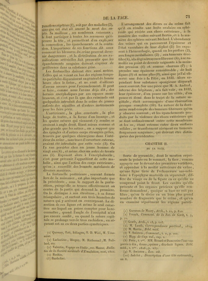3, %r 'H', *hî55»*2I ’W an tyt, Qh • w^an. ' mil. • **4:î.*ftir H 'lit 'fines oonri en. trw r,flo:i>P r, • “uneni,. .i! .: , • dossier *>!«* ,:f' n r, t c|V^^'i *e ?,ea‘Ci ,W^rnetsirC,ie0jt nfr», ai. . V 01 a ^it<lonnerlec •4v— : ’^rfcutun ^ kM «ttœppfe, fait aanfttdleniAtaiiçmDxulon -' ijant fre-pe pis Je ini pn> '■, fi'1 rmiüthnhih ijneparl'intM le 'lu (wrlcriüe oa de h imitât, qg ne loir en fiurail i peine ,lei os Ja crâne ierni:. ni avec une nrande Ikiiité et ne a ■oémentpas. ■ irterei pi en sillonnent k face interne me dans les fractures le an; «p«k ont entre enetk dare-nire- Darak nfortav»I>t^’.urieJoferf«i ou i u F^'1' : ton? utile. ioiJe A&ÎS&& l^^ ljt one^ *•*£#*£*4 *&&&i ■ -, rra01. on1 -. rJr D0®ie ’ >u. *»*“ no*--, o»1 ■•<* ni)®10 ’ )$»<* ■ dfc I. » il. I ,0't ,.r DE LA panatlons répétées (]), soit par des maladies (2), sans que cet état ait amené la mort des su- jets. Sa mollesse , ses nombreux vaisseaux , le font participer à toutes les secousses qu'é- prouve la tête , et permettent d’en expliquer la commotion , les épanchements et la contu- sion. L’importance de ses fonctions dit assez comment les blessures du crâne peuvent deve- nir dangereuses , et la distribution de scs ra- mifications artérielles fait pressentir que les épanchements sanguins doivent s’opérer de préférence dans sa substance grise. Les fontanelles doivent être aussi notées. Celles qui se voient en bas des régions tempo- ro-pariétales disparaissent en général de bonne heure chez le fœtus, et ne sont d’ailleurs d’aucuu secours pour l’acçouchemcnt. Il peut se faire , comme nous l’avons déjà dit , des hernies encéphaliques par ces espaces mem- braneux, et c’est par là que des criminels ont quelquefois introduit dans le crâne de jeunes enfants des aiguilles et d’autres instruments pour les faire périr. L’antérieure , la plus constante , la plus large de toutes, a la forme d’un losange , et les quatre sutures qui viennent s’y rendre se croisent à angle droit. Etant mieux connue et plus grande que les autres , on a supposé que des épingles et d’autres corps étrangers grêles, trouvés par quelques chirurgiens dans l’inté- rieur du crâne , sans trace d’ouverture externe, avaient été introduits par cette voie (3). On l’a vue persister chez un jeune homme de vingt ans (4) , et même chez un autre de trente ans (5). Exposant alors à l’encéphalocèle , c’est pour prévenir l’apparitiori de cette ma- ladie , ainsi que l’action des corps extérieurs , qu’on a conseillé des bonnets matelassés de diverses manières. La fontanelle postérieure , souvent fermée lors de la naissance , est plus importante que la précédente , sous le rapport de la partu- rition, puisqu’elle se trouve effectivement au centre de la partie qui descend la première. On la distingue à son étroitesse , à sa forme triangulaire , et surtout aux trois branches de sutures qui y arrivent en convergeant. La di- rection de ces lignes est même le seul carac- tère sur lequel on puisse compter pour la re- connaître , quand l’angle de l’occipital n’est pas encore ossifié , ou quand la suture sagit- tale se prolonge vers le trou rachidien, en sé- parant cet os en deux parties symétriques. (i) Qucsnay, Pott, Solingen, Y. D. Wiel, M. Tous- saint. (a) Lncliarière , Blcgny, M. lliclicrnnâ , M. Pail- lard, etc. (i) Valentin, Voyage en Italie , elc. Manne, Bulle- tin de la Société médicale d'Emulation, mai, 1810. (a) llatihin. f*V M* i! w 01 FACE. 71 L’arrangement des divers os du crâne fait qu’il en résulte une boîte ovalaire ou sphé- roïde qui résiste aux chocs extérieurs , à la manière des voûtes suivant Berlin, et à la ma- nière des sphères suivant Béclard. L’abondance des veines qui en parcourent l’épaisseur et l’état vasculaire de leur diploé (1) les expo- sent à l’hémorrhagie, quand on les perfore (2), aux fongus médullaires (3), aux tumeurs éiec- tilcs(4), à la dégénérescence fibreuse (5), use ra- mollir au point de devenir saignants à la moin- dre pression (0) et comme charnus (7) ; à prendre une épaisseur considérable , de huit lignes (S) et même plus (9), ainsi que jel ai ob- servé une fois à la Pitié, en 1831. Alors ce- pendant leur substance spongieuse disparait assez souvent. Sur une pièce que M. A. Andral, interne des hôpitaux , m’a fait voir , en 1832, leur épaisseur, d’un pouce sur les côtés, d’un pouce et demi dans le trajet de la suture sa- gittale , était accompagnée d’une éburnation presque complète (10). La nature de la dure- mère rend compte des tumeurs fibreuses qu’on y observe souvent , et les épanchements pro- duits par la violence des chocs extérieurs qui se font ordinairement entre cette membrane et les os, étant retenus entre deux surfaces solides , se transforment aisément en tumeurs fongueuses sanguines , qui doivent être distin- guées des précédentes. CHAPITRE II. DE LA. FACE. Sorte de pyramide, dont le menton repré- sente la pointe ou le sommet, la face , comme appuyée sur le devant des premières vertèbres, et appendue à la moitié antérieure du crâne, qu’une.ligne tirée de l’échancrure sus-orbi- taire à l’apophyse mastoïde en séparerait, dif- fère du visage ou de la figure en ce qu’elle ne comprend point le front. Les cavités qu'elle présente et les organes précieux qu’elle ren- ferme demandent, quoique sa base ne soit pas libre , qu’on la divise en un bien plus grand nombre de fragments que le crâne , et qu’o n en examine séparément les régions paroti- (i) Gucncau de Mussy, Arch., t. ai, p. 6io. (а) Franck, Comment, de laSoc. de Goait, t. 7, p. 7o. (3) Græfe, Arch., 1.18, p. 4a3. (4) . M. Lautli, Correspondance particul., 181g. (5) M. Martin , Bibl. mèd. (б) V. Swieten, Comment., t. a, p. 202. (7) Hipp. de Cap. vul., cap. a. (8) Petit, t. ior. MM. Bcrard et Dumouticr l’ont vue portée à dix, douze , quinze , dix-huit lignes. Bill, mèd., t. 1er. i8u8 , p. 437. (9) Y. Swieten , Loc. cit. (10) Jadclol , Description d’une tête cxlruordi.,
