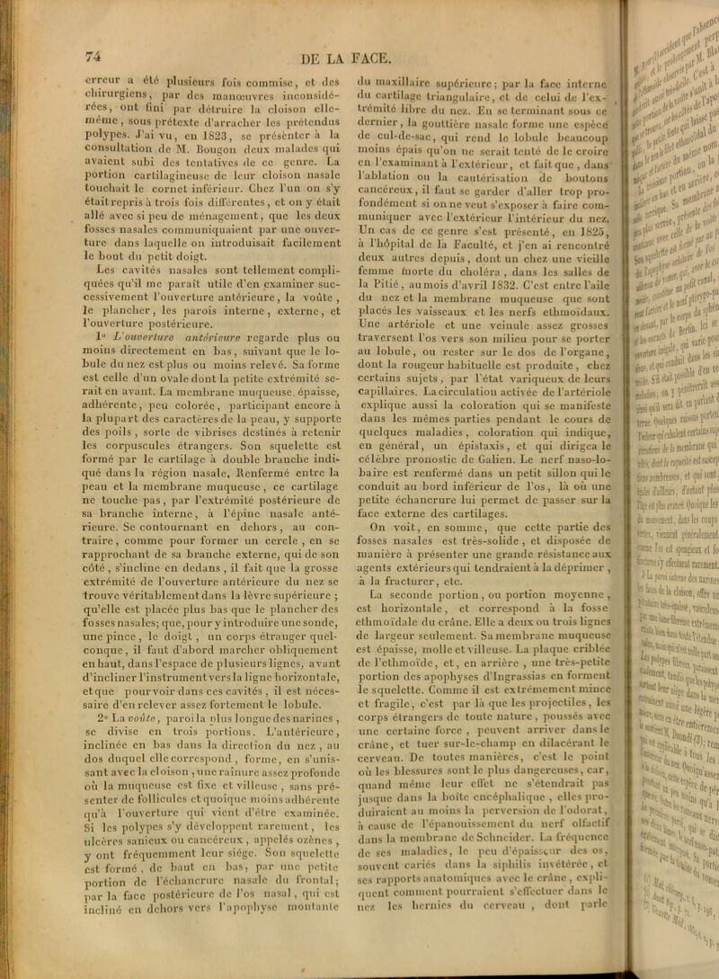 erreur a été plusieurs fois commise, et des chirurgiens, par des manœuvres inconsidé- rées, ont fini par détruire la cloison elle- même , sous prétexte d’arracher les prétendus polypes. J’ai vu, en 1823, se présentera la consultation de M. Bougon deux malades qui avaient subi des tentatives de ce genre. La portion cartilagineuse de leur cloison nasale touchait le cornet inférieur. Chez l’un on s’y était repris à trois fois différentes, et on y était allé avec si peu de ménagement, que les deux fosses nasales communiquaient par une ouver- ture dans laquelle on introduisait facilement le bout du petit doigt. Les cavités nasales sont tellement compli- quées qu’il me paraît utile d’en examiner suc- cessivement l’ouverture antérieure, la voûte , le plancher, les parois interne, externe, et l’ouverture postérieure. 1° L'ouverture antérieure regarde plus ou moins directement en bas, suivant que le lo- bule du nez est plus ou moins relevé. Sa forme est celle d’un ovale dont la petite extrémité se- rait en avant. La membrane muqueuse, épaisse, adhérente, peu colorée, participant encore à la plupart des caractères de la peau, y supporte des poils , sorte de vibriscs destinés à retenir les corpuscules étrangers. Son squelette est formé par le cartilage à double branche indi- qué dans la région nasale. Renfermé entre la peau et la membrane muqueuse , ce cartilage ne touche pas, par l’extrémité postérieure de sa branche interne, à l’épine nasale anté- rieure. Se contournant en dehors, au con- traire, comme pour former un cercle , en se rapprochant de sa branche externe, qui de son côté , s’incline en dedans , il fait que la grosse extrémité de l’ouverture antérieure du nez se trouve véritablement dans la lèvre supérieure ; qu’elle est placée plus bas que le plancher des fosses nasales; que, pour y introduire une sonde, une pince , le doigt , un corps étranger quel- conque, il faut d’abord marcher obliquement en haut, dans l'espace de plusieurs lignes, avant d’incliner l’instrumentvers la ligne horizontale, etque pourvoir dans ces cavités , il est néces- saire d’en relever assez fortement le lobule. 2° La voûte, paroila plus longuedesnarines , se divise en trois portions. L’antérieure, inclinée en bas dans la direction du nez , au dos duquel elle correspond , forme, en s’unis- sant avec la cloison , une rainure assez profonde où la muqueuse est fixe et villeuse , sans pré- senter de follicules et quoique moins adhérente qu’à l'ouverture qui vient d’être examinée. Si les polypes s’y développent rarement, les ulcères sauieux ou cancéreux , appelés ozènes , y ont fréquemment leur siège. Son squelette est formé, de haut en bas, par une petite portion de l’écliancrurc nasale du frontal; par la face postérieure de l’os nasal, qui est incliné en dehors vers l’apophyse montante du maxillaire supérieure; par la face interne du cartilage triangulaire, et de celui de l’ex- trémité libre du nez. Eu se terminant sous ce dernier, la gouttière nasale forme une espèce de cul-de-sac, qui rend le lobule beaucoup moins épais qu’on ne serait tenté de le croire en 1 examinant à l’extérieur, et fuit que , dans 1 ablation ou la cautérisation (le boutons cancéreux, il faut se garder d’aller trop pro- fondément si on ne veut s’exposer à faire com- muniquer avec l’extérieur l’intérieur du nez. Un cas de ce genre s’est présenté, en 1825, a l’hôpital de la Faculté, et j’en ai rencontré deux autres depuis, dont un chez une vieille femme morte du choléra, dans les salles de la Pitié, aumois d’avril 1832. C’est entre l’aile du nez et la membrane muqueuse que sont placés les vaisseaux et les nerfs ellimoïdaux. Une artériole et une veiuulc assez grosses traversent l’os vers son milieu pour se porter au lobule, ou rester sur le dos de l’organe, dont la rougeur habituelle est produite, chez certains sujets, par l’état variqueux de leurs capillaires. La circulation activée de l’artériole explique aussi la coloration qui se manifeste dans les mêmes parties pendant le cours de quelques maladies, coloration qui indique, en général, un épistaxis , et qui dirigea le célèbre pronostic de Galien. Le nerf naso-lo- baire est renfermé dans un petit sillon qui le conduit au bord inférieur de l’os, là où une petite échancrure lui permet de passer sur la face externe des cartilages. On voit, en somme, que cette partie des fosses nasales est très-solide , et disposée de manière à présenter une grande résistance aux agents extérieurs qui tendraient à la déprimer , à la fracturer, etc. La seconde portion , ou portion moyenne , est horizontale, et correspond à la fosse cthmoïdale du crâne. Elle a deux ou trois lignes de largeur seulement. Sa membrane muqueuse est épaisse, molle et villeuse. La plaque criblée de l’cthmoïde, et, en arrière , une très-petite portion des apophyses d’Ingrassias en forment le squelette. Connue il est extrêmement mince et fragile, c’est par là que les projectiles, les corps étrangers de toute nature, poussés avec une certaine force , peuvent arriver dans le crâne, et tuer sur-lc-cliamp en dilacérant le cerveau. De toutes manières, c’est le point où les blessures sont le plus dangereuses, car, quand même leur effet ne s’étendrait pas jusque dans la boite encéphalique , elles pro- duiraient au moins la perversion de l’odorat, à cause de l’épanouissement du nerf olfactif dans la membrane de Schneider. La fréquence de scs maladies, le peu d’épaisseur des os, souvent cariés dans la siphilis invétérée, et ses rapports anatomiques avec le crâne, expli- quent comment pourraient s’effectuer dans le nez les hernies du cerveau , dont parle >!> fl dflfr f» a ,tÆ I '■ .Je' 1 I 3 a..-.-.. S.-ÎÎ J I Je J®rWtl£ -if crtet,r. , Jft0^,,vtcce'|i , r un T I J -J, [00 ** .[le n pi! iiws;<*ir BilldifS. Ml F' , L 1 îodm qu'eibalent cert*in*su)( rmtior! le la membrane qui tfe, déDt h capafl'fé est suicep (ifs* wmlrrasM, cl ijni son!, foie- faite, d'autant fins Kae «tplus avanré. Quoique les L Eoouœtnl, dans les coups eriei, Tiennent généralement rase l'os est spongiein et fo ticteres s’j- effectuent rarement. ' k !m‘ àterm des narines •• ueeî de à cloison, offre un T«nlen$i aies, .Uiusqoitî^ e en,rercmeu »;r0,n ^tt.. Rce dç >i 9»^ li moins Pér ,^te qu’à N loi >Usntrvi 5 ^e- ffc. Ta . 'Si ’-'ss.