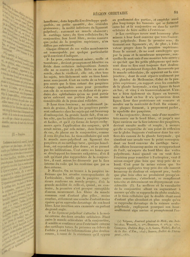 fVH, » Sjs Pr, Sr' Wfe * foi it * «» ,TS “ïni '^VoîÆ >1* w t ■• ta % Wi^tî^ejt /Vw «#« V %iS HtL.N 2Sî> ’^avo^S ■««. /Je**, , ^Ple ]ei '■‘X tk 7‘'®'»cectt:T^ «irf.'| Jrr»»(/ie . S[ '-1- ï!U-'i JOJDnrf,.,, Lü «»& fit ’^da, la'*'*'‘*«„fes î® portent 50wrmttBe-i !l“a frontal arcadd,) ■ l UlV.ul ** *r«ii i“-- pic u JL,, y CBJU| MltwiM jfp intemdfU ,. ,M ^a une simpl ■; 1 - l“y iatt&aitttadlt. D'antn , fo ‘J3 otaientdiu i ïilongsmenttouti atare de la racinede cem dosonriM u“ » <«t que c’tent des productions arc diruteilej; mh rie n de U ah n'es i encoi démontré. §11. - Paupières. Continue en kut'avecle sourcil, lapefé tHvïmrt est pins lonjne, fins kei I* .vyrèeoiieWrieure.lnpeanf * J ILiü'oncsttrés-lined^niJ1 a tuinpo I»™ Btcotliei raelquaoi m r . „ ientonc Uexçan* Jee(é«let -c ' oriüce »■ . ni a noW'0, llenl .lescUs . ^ . l'.,nlOnd0 1 .rftfldtr le P1 j#;' p3 J^inW»^ Jÿf cotrc '■laconfîj C oreîJ ,,f • . in t3‘ •!, l'on(i l,„v tra<> fr* i»* ca<ie 0 , coi»1 OU; , «jlf* î>-11 l“ :. V’X •sr jforO\^tEr^ RÉGION ORBITAIRE 8L laniclleusc , clans laquelle il se développe quel- quefois, en petite quantité, des vésicules graisseuses ; la moitié inférieure du ligament palpébral ; rarement un muscle abaisseur ; le cartilage tarse; du tissu cellulaire fin ; la conjonctive. Son bord libre, moins concave que jcelui de la paupière supérieure, n’en diffère pas autrement. Chaque élément de ces voiles membraneux est remarquable par quelque particularité qu’il convient d'indiquer. 1° La peau, extrêmement mince, molle et vasculcuse , devient promptement bleuâtre ou livide dans certaines indispositions. Jamais elle ne se couvre de poils. Ridée en arcs de cercle, chez le vieillard , elle est, chez tous les sujets, très-lâchement unie au tissu lami- neux sous-jacent. C’est en vertu de sa texture peu serrée que le tissu cutané des paupières s’alonge quelquefois assez pour permettre aux cils de se renverser en dedans et de pro- duire des ophthalmies qu’on ne peut guérir qu’en enlevant une portion plus ou moins considérable de la peau ainsi relâchée. 2° Leur tissu lumineux, ne renfermant ja- mais de graisse, fait que les paupières parais- sent enfoncées chez les sujets qui ont beaucoup d’embonpoint. Sa grande laxité fait, d’un au- tre côté , que les infiltrations y sont fréquentes et faciles, et qu’il s’y forme de larges ecchy- moses après l’application des sangsues, qu’il serait mieux, par cela même, dans beaucoup de cas, de placer sur la conjonctive, comme il sera dit plus bas. Le tissu cellulaire qui unit le muscle naso-palpébral au ligament des paupières et au cartilage tarse , quoique lamel- leux, est cependant plus dense , et ne permet pas les infiltrations. C’est entre scs lames que se développent les tumeurs enkystées ; d’où il suit qu’étant plus rapprochées de la conjonc- tive , il vaut mieux les découvrir par la face interne du voile qui les renferme que par sa face externe. 3° Muscles. On ne trouve à la paupière in- férieure que les arcades correspondantes de l’orbiculaire, tandis que la paupière supé- rieure renferme un muscle propre; d’où la grande mobilité de celle-ci, quand, au con- traire , la première n’est presque susceptible d’aucun mouvement. Les fibres du muscle commun sont d’autant plus pâles, moins courbes, et forment une couche d’autant moins épaisse qu’on approche davantage de son bord libre. Leur insertion sera examinée en parlant du grand angle. 4° Le ligament palpébral s’attache à la moi- tié externe des deux arcades orbitaires. Placé entre le muscle orbiculaire et la conjonctive, il semble se continuer avec l’extrémité externe des cartilages tarses. Sa présence en dehors de 1 orbite y rend les inflammations plus doulou- reuses , a cause de la résistance qu’il oppose au gonflement des parties, et empêche aussi plus long-temps les tumeurs qui se forment entre lui et la conjonctive ou dans la cavité- orbitaire de faire saillie à l’extérieur. 5° Les cartilages tarses sont beaucoup plus minces à leur bord convexe que vers l’ouver- ture palpébrale. Dans le premier sens, ils tiennent aux ligaments, et, de plus, à l’élé- vateur propre dans la paupière supérieure. Dans le second , ils no sont enveloppés que par la peau et la membrane muqueuse, aux- quelles ils sont unis d’une manière très-serrée r ce qui fait que les petits phlegmons qui nais- sent dans ce lieu sont toujours fort doulou- reux, et produisent l’orgcolet. Recouverts par le muscle orbiculaire , ils appuient sur la con- jonctive , dont ils sont séparés seulement pâl- ies glandes de Meïbomius. Celui de la pau- pière supérieure , en rapport avec les conduits de la glande lacrymale , a cinq lignes de haut en bas, et cinq à six transversalement. L’au- tre a bien également six lignes en travers; mais de haut en bas il n’a qu’environ deux lignes. Leur face postérieure est concave et moulée sur la convexité de l’œil. En somme , ces plaques forment, à proprement parler, le squelette des paupières. 6° La conjonctive , dense, unie d’une manière très-serrée sur le bord libre, et jusqu’à une ligne environ sur la face interne des paupières, devient ensuite molle et souple, à mesure qu’elle se rapproche de son point de réflexion sur le globe. Supposée s’enfoncer dans les ori- fices des canaux de la glande lacrymale , qui simulent une arcade vers le point correspon- dant au bord convexe du cartilage tarse, elle adhère beaucoup moins en se rapprochant de l’œil, qu’auprès du bord libre des voiles palpébraux. Aussi quand on en veut foire l’excision pour remédier à l’ectropion , vaut-il mieux couper plus loin que trop près de ce bord. C’est pour la même raison que les sangsues appliquées trop près des cils causent beaucoup de douleur et saignent peu, tandis que plus loin elles ne produisent presqu’au- cune sensation, s’attachent, se remplissent très-vite et déterminent un dégorgement con- sidérable (1). La mollesse et la vascularité de la conjonctive allant en augmentant à mesure qu’elle se rapproche du globe oculaire, et le tissu cellulaire qui la double étant aussi d’autant plus abondant et plus souple qu’on sc rapproche davantage de la rainure oculo- palpébralc, expliquent pourquoi son bour- soufflemcnt aigu amène si promptement l’cc- (i) Yclpcaii, Journal général de Mid., etc. Juil- let 1820. AVenicll, t. ier; Demours, t. ic», p. jâi ; Crampton, Dublin Rep., v.3; Gaina, Mioliel, Bullet. de la Soc. d’Émi Saâ ; Sauson, Vullct. de Jhâra- peut., i83i.