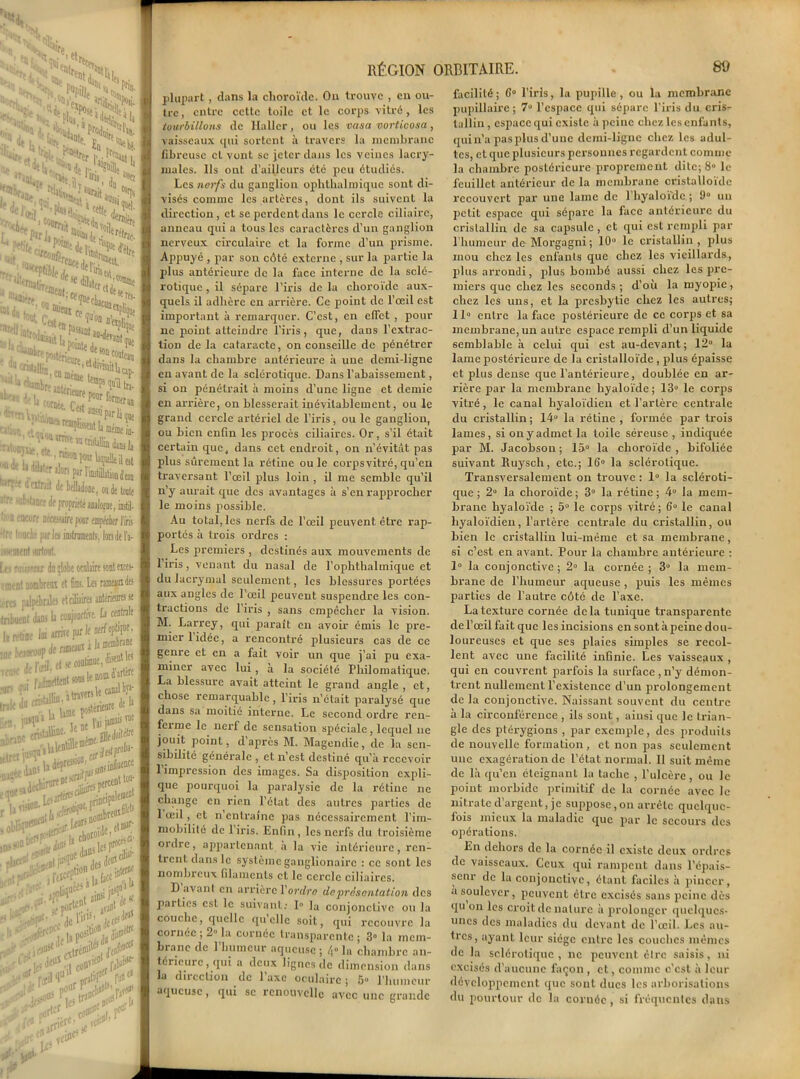 '■ «IC! ' 5,1 Br.. ''ft, ' Put/ill £’ à t„ N- Wr, ?* C^Pk' • C3%^l, ^■^nNîSï *^ejJ^’Pl»)».5 ‘tetit I ïrock )CfjBrr,it'^^Vo;ier%f I I J •'■i<ai-r, *eBl;<x<necl eset'!-1 «Ki. I 'Ni, tout, ,es* en t , i *N**r5“*»*i>à * ducr—^n£ure sou «UIKb enJ^^'W I tMîb^iîvpowfomÉr““l UUrjl',<tUUOUtm.; !imC “' I iratoinû* etc ni * U ^ ^ ^ I ' *■*- «Bf00, I n Je b dihter alon par rimtillâÜOBà’oa I ^«doM de belladone, ou de toile I «Ire «b'tjnre de propriété awlo^ue, instil- I lion encore ntcàuire pour eupécier liris I •Ire tnucle parles instroBKiits, fonde la- I issomert surtout. Jj ( i ■ ’nr du ilote oculaire sont esces- I entent nombrem et 6ns. Les rameaux des I /rcs palpébrales et ciliaires antérieures se I tnbuent dans L conjoncùVe. h centrale | u «tût lui arrive pur le mrtopbqoe, ■ =V*fe=iKSÇ| lien, ï k ne l’ai jamaas vue | TeHoo s oduh Kprar- >- I ... soc ^ “» y les, .. £ptttvpp,.\, nii’U | ■ ,: lll'“5 (fl , porlc“V ^ fl K ■,■$$■' ’, de ru».' J» ce! -fi? 1 st^poa f RÉGION ORBITAIRE. 89 plupart, clans la choroïde. On trouve , en ou- tre , entre cette toile et le corps vitré, les tourbillons de Haller, ou les casa vorticosa, vaisseaux qui sortent à travers la membrane fibreuse et vont se jeter dans les veines lacry- males. Ils out d’ailleurs été peu étudiés. Les nerfs du ganglion ophthalmique sont di- visés comme les artères, dont ils suivent la direction, et se perdent dans le cercle ciliaire, anneau qui a tous les caractères d’un ganglion nerveux circulaire et la forme d’un prisme. Appuyé , par son côté externe , sur la partie la plus antérieure de la face interne de la sclé- rotique , il sépare l’iris de la choroïde aux- quels il adhère en arrière. Ce point de l’œil est important à remarquer. C’est, en effet , pour ne point atteindre l’iris, que, dans l’extrac- tion de la cataracte, on conseille de pénétrer dans la chambre antérieure à une demi-ligne en avant de la sclérotique. Dans l’abaissement, si on pénétrait à moins d’une ligne et demie en arrière, on blesserait inévitablement, ou le grand cercle artériel de l’iris, ou le ganglion, ou bien enfin les procès ciliaires. Or, s’il était certain que, dans cet endroit, on n’évitât pas plus sûrement la rétine ou le corpsvitré, qu’en traversant l’œil plus loin , il me semble qu’il n’y aurait que des avantages à s’en rapprocher le moins possible. Au total, les nerfs de l’œil peuvent être rap- portés à trois ordres : Les premiers , destinés aux mouvements de l’iris, venant du nasal de l’ophtbalmique et du lacrymal seulement, les blessures portées aux angles de l’œil peuvent suspendre les con- tractions de l’iris , sans empêcher la vision. M. Larrey, qui paraît en avoir émis le pre- mier 1 idée, a rencontré plusieurs cas de ce genre et en a fait voir un que j’ai pu exa- miner avec lui, à la société Philomatique. La blessure avait atteint le grand angle , et, chose remarquable , l’iris n’était paralysé que dans sa moitié interne. Le second ordre ren- ferme le nerf de sensation spéciale , lequel ne jouit point, d’après M. Magendie, de la sen- sibilité générale , et n’est destiné qu’à recevoir l’impression des images. Sa disposition expli- que pourquoi la paralysie de la rétine ne change en rien l’état des autres parties de 1 œil, et n’entraîne pas nécessairement l’im- mobilité de l’iris. Enfin , les nerfs du troisième ordre, appartenant à la vie intérieure, ren- trent dans le système ganglionairc : ce sont les nombreux filaments et le cercle ciliaires. D avant en arrière Y ordre de présentation des pallies est le suivant: 1° la conjonctive ou la couche, quelle qu’elle soit, qui recouvre la cornée ; 2° la cornée transparente ; 3° la mem- brane de l’humeur aqueuse ; /,« la chambre an- térieure, qui a deux lignes de dimension dans la direction de l’axe oculaire ; 5» l'humeur aqueuse, qui sc renouvelle avec une grande facilité; 6° l’iris, la pupille, ou la membrane pupillaire; 7° l’espace qui sépare l’iris du crisr tullin, espace qui existe à peine chez les enfants, qui n’a pas plus d’une demi-ligne chez les adul- tes, et que plusieurs personnes regardent comme la chambre postérieure proprement dite; 8“ le feuillet antérieur de la membrane cristalloïde recouvert par une lame de l’hyaloïdc ; 9° un petit espace qui sépare la face antérieure du cristallin de sa capsule , et qui est rempli par l’humeur de Morgagni; 10° le cristallin, plus mou chez les enfants que chez les vieillards, plus arrondi, plus bombé aussi chez les pre- miers que chez les seconds; d’où la myopie, chez les uns, et la presbytie chez les autres; 11° entre la face postérieure de ce corps et sa membrane, un autre espace rempli d’un liquide semblable à celui qui est au-devant; 12° la lame postérieure de la cristalloïde , plus épaisse et plus dense que l’antérieure, doublée en ar- rière par la membrane hyaloïde ; 13° le corps vitré, le canal hyaloïdien et l’artère centrale du cristallin; 141* la rétine, formée par trois lames, si on y admet la toile séreuse, indiquée par M. Jacobson ; 15° la choroïde , bifoliée suivant Ruysch, etc.; 16° la sclérotique. Transversalement on trouve : 1° la scléroti- que ; 2° la choroïde; 3° la rétine; 4° la mem- brane hyaloïde ; 5° le corps vitré; 6° le canal hyaloïdien, l’artère centrale du cristallin, ou bien le cristallin lui-même et sa membrane, si c’est en avant. Pour la chambre antérieure : 1° la conjonctive; 2° la cornée; 3° la mem- brane de l’humeur aqueuse, puis les mêmes parties de l’autre côté de l’axe. La texture cornée delà tunique transparente de l’œil fait que les incisions en sont à peine dou- loureuses et que ses plaies simples se recol- lent avec une facilité infinie. Les vaisseaux , qui en couvrent parfois la surface,n’y démon- trent nullement l’existence d’un prolongement de la conjonctive. Naissant souvent du centre à la circonférence , ils sont, ainsi que le trian- gle des ptérygions , par exemple, des produits de nouvelle formation , et non pas seulement une exagération de l’état normal. Il suit même de là qu’en éteignant la tache , l’ulcère, ou le point morbide primitif de la cornée avec le nitrate d argent, je suppose,on arrête quelque- fois mieux la maladie que par le secours des opérations. En dehors de la cornée il existe deux ordres de vaisseaux. Ceux qui rampent dans l’épais- seur de la conjonctive, étant faciles à pincer, a soulever, peuvent cire excisés sans peine dès qu on les croit dénaturé à prolonger quelques- unes des maladies du devant de l’œil. Les au- tres, ayant leur siège entre les couches mêmes de la sclérotique, ne peuvent être saisis, ni excisés d’aucune façon , et, comme c’est à leur développement que sont ducs les arborisations du pourtour de la coruée, si fréquentes dans
