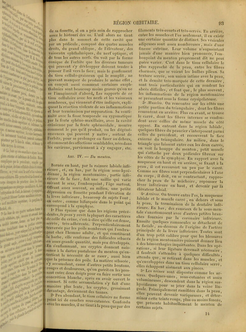Par St! ■™, -, r%M V s>ÏJ r- a- flOtUj. Ms St ><„, -4., ’*»E('H gNîssssîa ' ! JITfe la r r'î,Ic%H ' SSSSp U ttAnnfrt il kTeine facrymale. j r ufeult cri*. AHasU ijfif moytn àictnün. ('^f^if’m-mlkm sépare]» J •'•'^ ateM ci iaàiiareàPdilt U rorapliqijK^Df h prudente, rrmjilte par il< la piiK.dalm cellnlairc dense el comme foui, on T Toit aasii lenerfet leaTiûseain “jururüliini, Elle pcnnettrait facilement am^ •,.rf. .,1,-iDgeri de pcnelrer dans les foaej T'Unit»!» ou pterjgo- maxillaires. Si, daüi VilirritHm de Fœii.Ie IL-louri j’jejjajeail^ -Lrf nwxülaircsupdrim, lKkfl'.{tC', surfaces for®le '■ta ’to, de ce* quatre trcl( orbitaire. (llU| mousse et a®1 IMUv. ^ m< +*&>*■ ***“*?M*,-- vt*t***Z’ r'ràr0ÏÏl ■'r%ut ■ bord pl«* ai , «tewj J lu® la nétrantpaf ■ k ^ ■ k&iAt <ljn5 *■ poral, aférieore, pre®ief tempe :inl le de ou la P°* le ‘ cow®: court3'--' **£ m in>cep' Ait ,, S*Li»eI • * \ obUd’10  -,a iitt ’u *f$*n RÉGION ORBITAIRE. 93 de sa fossette, si on a pris soin de rapprocher assez le bistouri des os. L’œil alors ne tient plus dans le sommet de cette cavité que par un pédicule , composé des quatre muscles droits, du grand oblique, de l'élévateur, des vaisseaux ophlbalmiques, du nerf optique, et de tous les autres nerfs. On voit par la forme conique de l’orbite que les diverses tumeurs qui peuvent s’y dévleopper doivent tendre à pousser l’œil vers la face; mais le gonflement du tissu ccllulo-graisseux qui le remplit, ne pouvant manquer de produire le même effet, on conçoit aussi comment certaines exoph- thalmies sont beaucoup moins graves qu’on ne se l’imaginerait d’abord. Les rapports de ce tissu cellulaire avec les nerfs et les vaisseaux nombreux, qui viennent d’être indiqués, expli- quent la réaction violente de ses inflammations et leur terminaison par suppuration. Sa conti- nuité avec la fosse temporale ou zygomatique par la fente sphéno-maxillaire, avec la cavité crânienne par la fente sphénoïdale , montre comment le pus qu’il produit, ou les dégéné- rescences qui peuvent y naître , sortent de l’orbite, pour se prolonger ou fuser au dehors, et comment des affections semblables, nées dans les environs, parviennent à s’y engager, etc. Art. IV. •— Du menton. Bornée en haut, par la rainure labiale infé- rieure , et, en bas, par la région sous-hyoï- dienne, la région mentonnière, partie infé- rieure de la face, fait une saillie qui varie suivant le sexe, l’embonpoint, l’âge surtout. Offrant assez souvent, au milieu, une petite dépression ou fossette pendant l’élévation de la lèvre inférieure, beaucoup de sujets l’ont, en outre , comme bifurquée dans le point qai correspond à la symphyse. 1° Plus épaisse que dans les régions précé- dentes, la peau y revêt la plupart des caractères de celle du crâne, c’est-à-dire qu’elle est dense serrée, très-adhérente. Perpendiculairement traversée par les poils nombreux qui l’ombra- gent chez 1 homme adulte, et qui constituent la barbe, elle renferme des follicules sébacés en assez grande quantité, mais peu développés. En s enflammant, ses cryptes donnent nais- sance à la dartre pustuleuse du menton qu’en- tretient la nécessité de se raser, aussi bien que la présence des poils. La matière sébacée , s y accumulant, cause d'autres petits boutons, rouges et douloureux, qu’on guérit en les pres- sant entre deux doigts pour eu faire sortir une concrétion blanche, après en avoir ouvert le sommet. Si cette accumulation s’y fait d’une manière plus lente, les cryptes, grossissant davantage, deviennent des tannes. 2» Peu abondant, le tissu cellulaire ne forme rouit ici de couches sous-cutanées. Confondu avec les muscles, il ne lient à la peau quepar des filaments très-courts et très-serrés. En arrière, entre les muscles et l’os seulement, il en existe une certaine quantité de distinct. Ses vésicules adipeuses sont assez nombreuses , mais d'une finesse extrême. Leur volume n’augmentant jamais d’une manière bien prononcée, l’em- bonpoint du menton proprement dit ne peut guère varier. C’est dans le tissu cellulaire le plus rapproché de la peau, entre les fibres charnues, que se voient les bulbes pileux. Sa texture serrée, son union intime avec la peau, et la densité très-marquée de cette dernière , sont trois particularités qui en rendent les abcès difficiles, et font que , le plus souvent, les inflammations de la région mentonnière se présentent sous la forme érysipélateuse. 3° Muscles. On rencontre sur les côtés une petite portion du triangulaire , dont les fibres remontent en arrière. Plus en avant, se trouve le carré, dont les fibres internes se confon- dent avec celles du même muscle du côté opposé. En entrant dans la région labiale, quelques fibres du peaucier s’interposent parmi celles du précédent, et recouvrent la face externe du triangulaire. Au milieu, dans le triangle que laissent entre eux les deux carrés, on voit la houppe du menton, petit muscle qui s attache par deux pédicules fibreux sur les cotés de la symphyse. En rapport avec la muqueuse en haut et en arrière, se fixant à la peau, il est recouvert un peu par le carré. Comme ses fibres sont perpendiculaires à l’axe du corps, il doit, en se contractant, rappro- cher la peau de la mâchoire, repousser la lèvre inférieure en haut, et devenir parla élévateur labial. 4° Artères. On trouve entre l’os, la muqueuse labiale et le muscle carré , en dehors et sous la peau, la terminaison de la dentaire infé- îieuie. En bas, des rameaux delà sous-men- tale s anastomosent avec d’autres petites bran- ches fournies par la coronaire inférieure. Ensuite quelques ramuscules se détachent de la faciale, au-dessous de l’origine de l’artère principale de la lèvre inférieure. Toutes sont d’un trop petit calibre pour que les blessures de la région mentonnière puissent donner lieu a des hémorrhagies inquiétantes. Dans les opé- rations, si leur ligature devenait nécessaire , d faudrmt s’attendre à quelques difficultés, attendu que, se retirant dans les muscles, et qu enveloppées dans un tissu cellulaire serré elles échappent aisément aux pinces. o» Les veines sont disposées comme les ar- tères. Quelques-unes, sous-cutanées et assez , ° ur3Iincuses , descendent dans la région sus- byoïdiennc pour se jeter dans la veine lin- gua e. Principalement ramifiées dans la peau, c es peuvent devenir variqueuses, et déter- miner cette teinte rouge, plus ou moins foncée, que présente habituellement le menton de certains sujets. 14