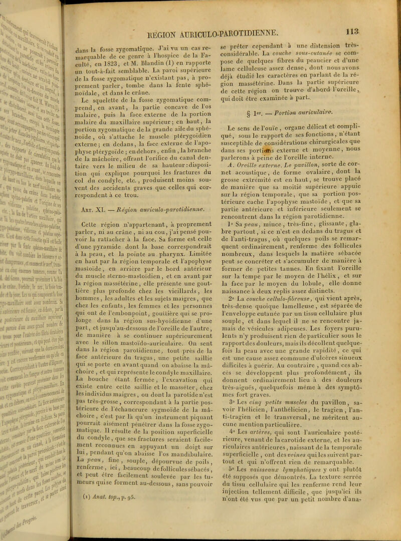 ‘ h! 1 Hoire ' , > *>^£{<5 'Se ,^S£ £^‘s.ïï ' U.i ï*' #•*■ r, L r„. r ,,®*®*fo«tUeçfiaitdle .. ' •r . '«“le iphéno-maiUiirtdt j 11 V0|tcombifn lesllfjsmjj se-' n ™’fr;a-'li • tl commenfle nerf.tniB- ■ en cioij eounses (omears, comme l'a » '«I Creto, ponmit ptotmintt i la lois de crâne, 1 orbite, le nci,1afosselem- île ri la joue. Le; os qai composenth fosse r; )-raj\il|jire -ont assa nombrciu. Sa j mh rienre es! formée, en debors, parla e wifémore à muilhin inférieur, „l «rceed'üfl assez grand nombre de i ponr l'entrée des fileU fcW nflpf suitïüt i rennr ,;to,(ttBft«i«ouf iéredent elle e» CortBpoüW1 , ^ lameors conso r ! face antêneuK •!*- Æa>oS •tic 1 .,ref p# ;er I .lit5 pn}1 ri* REGION AIJR1CULO-PAROTIDIENNE. tlans la fosse zygomatique. J’ai vu un cas re- marquable de ce genre à l’hospice de la Fa- culté, en 1823, et M. Blandin (1) en rapporte un tout-à-fait semblable. La paroi supérieure de la fosse zygomatique n’existant pas, à pro- prement parler, tombe dans la fente sphé- noïdale , et dans le crâne. Le squelette de la fosse zygomatique com- prend, en avant, la partie concave de l’os malaire, puis la face externe de la portion malaire du maxillaire supérieur; en haut, la portion zygomatique delà grande aile du sphé- noïde , où s’attache le muscle ptérygoidïcn externe; en dedans, la face externe de l’apo- physe ptérygoïde ; en dehors , enfin , la branche de la mâchoire, offrant l’orifice du canal den- taire vci's le milieu de sa hauteur : disposi- tion qui explique pourquoi les fractures du col du condyle, etc., produisent moins sou- vent des accidents graves que celles qui cor- respondent à ce trou. Art. XI. — Région auriculo-parotidienne. Celte région n’appartenant, à proprement parler, ni au crâne , ni au cou, j’ai pensé pou- voir la rattacher à la face. Sa forme est celle d’une pyramide dont la base correspondrait à la peau, et la pointe au pharynx. Limitée en haut par la région temporale et l’apophyse mastoïde, en arrière par le bord antérieur du muscle slerno-mastoïdien , et en avant par la région massétérine, elle présente une gout- tière plus profonde chez les vieillards, les hommes, les adultes et les sujets maigres , que chez les enfants, les femmes elles personnes qui ont de l’embonpoint, gouttière qui se pro- longe dans la région sus-hyoïdienne d’une part, et jusqu’au-dessous de l’oreille de l’autre, de manière à se continuer supérieurement avec le sillon mastoïdo-auriculaire. On sent dans la région parotidienne, tout près de la face antérieure du tragus, une petite saillie qui se porte en avant quand on abaisse la mâ- choire , et qui représente le condyle maxillaire. La bouche étant fermée, l’excavation qui existe entre cette saillie et le masséter, chez les individus maigres , ou dont la parotide n’est pas très-grosse , correspondant à la partie pos- térieure de l’échancrure sygmoïde de la mâ- choire , c’est par là qu’un instrument piquant pourrait aisément pénétrer dans la fosse zygo- matique. 11 résulte de la posilion superficielle du condyle , que scs fractures seraient facile- ment reconnues en appuyant un doigt sur lui, pendant qu’on abaisse l’os mandibulairc. La peau, fine, souple, dépourvue de poils, renferme, ici, beaucoup de follicules sébacés , et peut cire lacilemcnt soulevée par les tu- meurs quise forment au-dessous, sans pouvoir (i) Anat. top., p. g5. bc prêter cependant à une distension très- considérable. La couche sous-cutanée se com- pose de quelques fibres du pcaucicr et d’une lame celluleuse assez dense , dont nous avons déjà étudié les caractères on parlant de la ré- gion massétérine. Dans la partie supérieure de cette région on trouve- dabord 1 oreille, qui doit être examinée a part. g jor, Portion auriculaire. Le sens de l’ouïe , organe délicat et compli- qué, sous le rapport de ses fonctions , n étant susceptible de considérations chirurgicales que dans scs portitiBis externe et moyenne, nous parlerons à peine de l’oreille interne. A. Oreille externe. Le pavillon, sorte de cor- net acoustique, de forme ovalaire, dont la grosse extrémité est en haut, se trouve placé de manière que sa moitié supérieure appuie sur la région temporale, que sa portion pos- térieure cache l’apophyse mastoïde , et que sa partie antérieure et inférieure seulement se rencontrent dans la région parotidienne. 1° Sa peau, mince, très-fine, glissante, gla- bre partout, si ce n’est en dedans du tragus et de l’anti-tragus, où quelques poils se remar- quent ordinairement, renferme des follicules nombreux, dans lesquels la matière sébacée peut se concrétcr et s’accumuler de manière à former de petites tannes. En fixant l’oreille sur la tempe par le moyen de l’hélix, et sur la face par le moyen du lobule, elle donne naissance à deux replis assez distincts. 2° La couche cellulo-fibreuse, qui vient après, très-dense quoique lamcllcuse , est séparée de l’enveloppe cutanée par un tissu cellulaire plus souple, et dans lequel il ne se rencontre ja- mais de vésicules adipeuses. Les foyers puru- lents n’y produisent rien de particulier sous le rapport des douleurs, mais ils décollent quelque- fois la peau avec une grande rapidité, ce qui est une cause assez commune d’ulcères sinueux difficiles à guérir. Au contraire , quand ces ab- cès se développent plus profondément, ils donnent ordinairement lieu à des douleurs très-aiguës, quelquefois même à des symptô- mes fort graves. 3° Les cinq petits muscles du pavillon, sa- voir l’hélicien, l’anthélicien, le tragicn, l’an- ti-tragien et le transversal, ne méritent au- cune mention particulière. 4° Les artères, qui sont l’auriculaire posté- rieure, venant de la carotide externe, et les au- riculaires antérieures, naissant de la temporale superficielle , ont des veines qui les suivent par- tout et qui n’offrent rien de remarquable. 5° Les vaisseaux lymphatiques y ont plutôt été supposés que démontrés. La texture serrée du tissu cellulaire qui les renferme rend leur injection tellement difficile, que jusqu’ici ils n’ont été vus que par un petit nombre d’ana-
