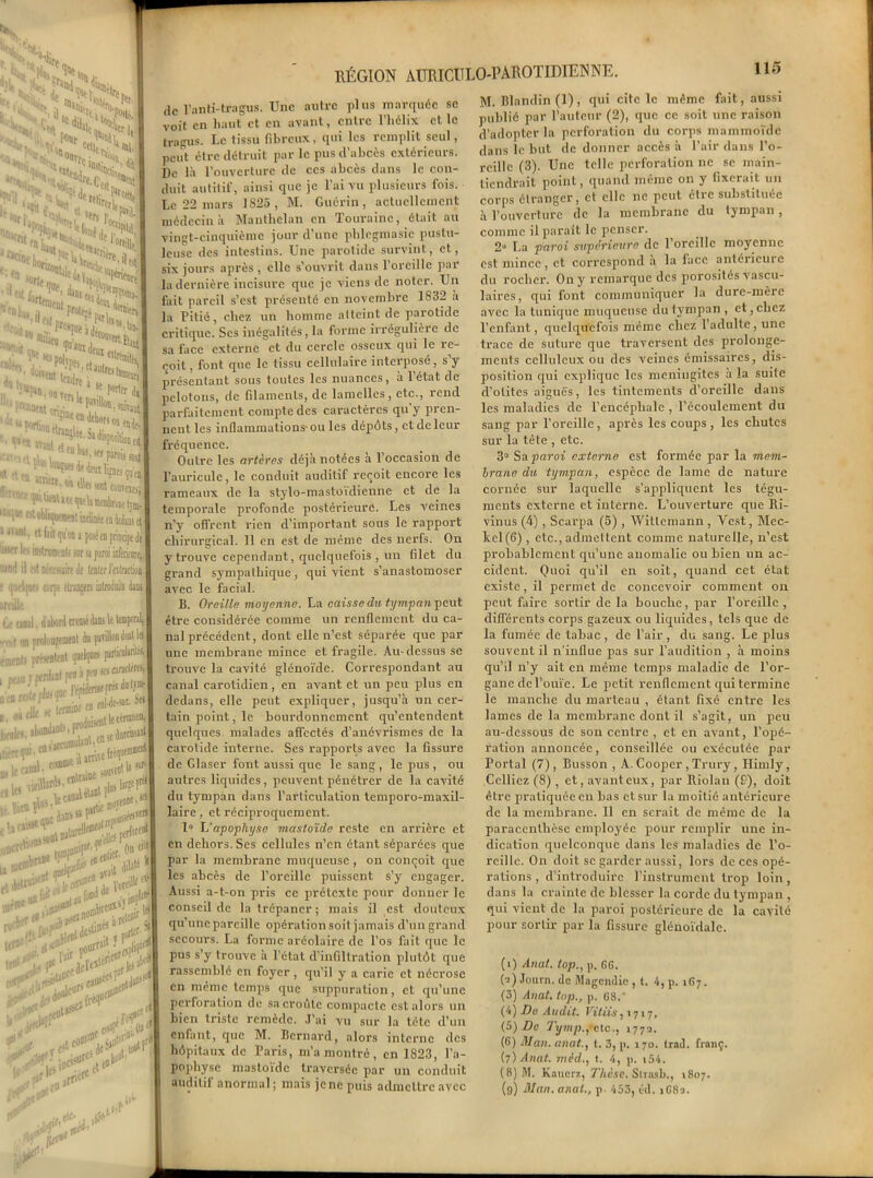 RÉGION ATJWCULO-PAROTIDIENNE. de l’anti-tragus. Une autre plus marquée sc voit en haut et en avant, entre l’hélix et le trapus. Le tissu fibreux, qui les remplit seul, peut être détruit par le pus d’abcès extérieurs. De là l’ouverture de ces abcès dans le con- duit autilif, ainsi que je l’ai vu plusieurs fois. Le 22 mars 1825 , M. Guérin, actuellement médecin à Manthelan en Touraine, était au vingt-cinquième jour d’une phlcgmasic pustu- leuse des intestins. Une parotide survint, et, six jours après , elle s’ouvrit dans l’oreille par la dernière incisure que je viens de noter. Un fait pareil s’est présenté en novembre 1832 a la Pitié, chez un homme altcint de parotide critique. Scs inégalités, la forme irrégulière de sa face externe et du cercle osseux qui le re- çoit , font que le tissu cellulaire interposé, s’y présentant sous toutes les nuances, à l’état de pelotons, de filaments, de lamelles, etc., rend parfaitement compte des caractères qu'y pren- nent les inflammations-ou les dépôts, et de leur fréquence. Outre les artères déjà notées à l’occasion de l’auricule, le conduit auditif reçoit encore les rameaux de la stylo-mastoïdienne et de la temporale profonde postérieure. Les veines n’y offrent rien d’important sous le rapport chirurgical. Il en est de même des nerfs. On y trouve cependant, quelquefois , un filet du grand sympathique, qui vient s’anastomoser avec le facial. B. Oreille moyenne. La caisse du tympan peut être considérée connue un renflement du ca- nal précédent, dont elle n’est séparée que par une membrane mince et fragile. Au-dessus se trouve la cavité glénoïde. Correspondant au canal carotidien, en avant et un peu plus en dedans, elle peut expliquer, jusqu’à un cer- tain point, le bourdonnement qu’entendent quelques malades affectés d’anévrismes de la carotide interne. Ses rapports avec la fissure de Glaser font aussi que le sang , le pus , ou autres liquides, peuvent pénétrer de la cavité du tympan dans l’articulation tcmporo-maxil- laire, et réciproquement. 1° L'apophyse masto'ide reste en arrière et en dehors. Ses cellules n’en ôtant séparées que par la membrane muqueuse , on conçoit que les abcès de l’oreille puissent s’y engager. Aussi a-t-on pris ce prétexte pour donner le conseil de la trépaner ; mais il est douteux qu’une pareille opération soit jamais d’un grand secours. La forme aréolaire de l’os fait que le pus s’y trouve à l’état d'infiltration plutôt que rassemblé en foyer, qu'il y a carie et nécrose en même temps que suppuration, et qu’une perforation de sa croûte compacte est alors un bien triste remède. J’ai vu sur la tête d’un enfant, que M. Bernard, alors interne des hôpitaux de Paris, m’a montré, en 1823, l’a- pophyse mastoïde traversée par un conduit auditif anormal; mais jene puis admettre avec M. Blandin (1), qui cite le même fait, aussi publié par l’auteur (2), que ce soit une raison d’adopter la perforation du corps mammoïde dans le but de donner accès à l’air dans l’o- reille (3). Une telle perforation ne se main- tiendrait point, quand même on y fixerait un corps étranger, et elle ne peut être substituée à l’ouverture de la membrane du tympan, comme il parait le penser. 2 La paroi supérieure de l’oreille moyenne est mince, et correspond a la face anléiicuie du rocher. On y remarque des porosités vascu- laires, qui font communiquer la dure-mère avec la tunique muqueuse dulympan , et,chez l’enfant, quelquefois même chez 1 adulte, une trace de suture que traversent des prolonge- ments celluleux ou des veines émissaires, dis- position qui explique les méningites à la suite d’otites aiguës, les tintements d’oreille dans les maladies de l’encéphale , l’écoulement du sang par l’oreille, après les coups, les chutes sur la tête , etc. 3° Sa paroi externe est formée par la mem- brane du tympan, espèce de lame de nature cornée sur laquelle s’appliquent les tégu- ments externe et interne. L’ouverture que Ri- vinus (4) , Scai-pa (5) , Witlemann , Vest, Mec- kcl (6) , etc., admettent comme naturelle, n’est probablement qu’une anomalie ou bien un ac- cident. Quoi qu’il en soit, quand cet état existe, il permet de concevoir comment on peut faire sortir de la bouche, par l’oreille , différents corps gazeux ou liquides, tels que de la fumée de tabac , de l’air , du sang. Le plus souvent il n’influe pas sur l’audition , à moins qu’il n’y ait en même temps maladie de l’or- gane de l’ouïe. Le petit renflement qui termine le manche du marteau , étant fixé entre les lames de la membrane dont il s’agit, un peu au-dessous de son centre , et en avant, l’opé- ration annoncée, conseillée ou exécutée par Portai (7), Busson , A. Cooper , Trury, Himly, Colliez (8) , et, avant eux, par Riolau (£), doit être pratiquée en bas ctsur la moitié antérieure de la membrane. 11 en serait de même de la paracenthèse employée pour remplir une in- dication quelconque dans les maladies de l’o- reille. On doit sc garder aussi, lors de ces opé- rations , d’introduire l’instrument trop loin, dans la crainte de blesser la corde du tympan , qui vient de la paroi postérieure de la cavité pour sortir par la fissure glénoïdale. (i) Anat. top., p. 6G. (•j) Journ. de Magendie , t. 4, p. 167. (3) Anat. top., p. 68.‘ (4) De Audit. Vitiis ,>717, (5) De Tymp.fetc., 177a. (6) Man. anat., t. 3, p. 170. trad. franç. (7) Anat. mèd,, t. 4, p. i54. (8) M. Kauerz, Thèse. Strasb., 1807. (9) Man. anat., p. 453, cd. iG8a.