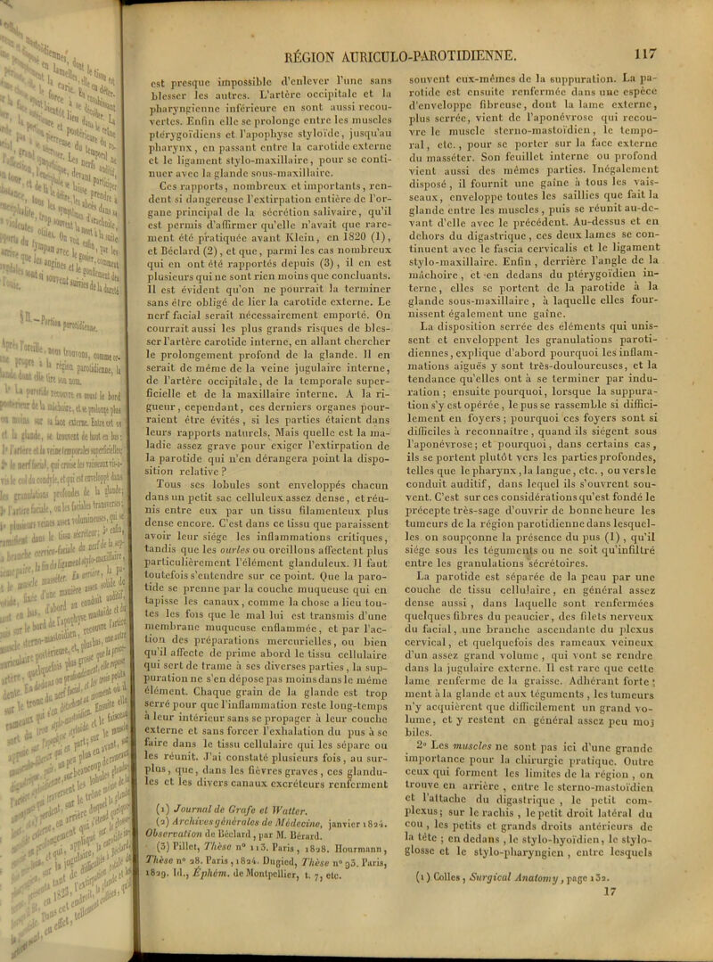 est presque impossible d’enlever l’une sans blesser les autres. L’artère occipitale et la pharyngienne inférieure en sont aussi recou- vertes. Enfin elle se prolonge entre les muscles ptérygoïdiens et l’apophyse styloïde, jusqu'au pharynx, en passant entre la carotide externe et le ligament stylo-maxillaire, pour se conti- nuer avec la glande sous-maxillaire. Ces rapports, nombreux et importants, ren- dent si dangereuse l’extirpation entière de l’or- gane principal de la sécrétion salivaire, qu’il est permis d’affirmer qu’elle n’avait que rare- ment été pratiquée avant Klein, en 1820 (1), et Béclard (2) , et que, parmi les cas nombreux qui en ont été rapportés depuis (3) , il en est plusieurs qui ne sont rien moins que concluants. 11 est évident qu’on ne pourrait la terminer sans être obligé de lier la carotide externe. Le nerf facial serait nécessairement emporté. On courrait aussi les plus grands risques de bles- ser l’artère carotide interne, en allant chercher le prolongement profond de la glande. Il en serait de même de la A'eine jugulaire interne, de l’artère occipitale, de la temporale super- ficielle et de la maxillaire interne. A la ri- gueur, cependant, ces derniers organes pour- raient être évités , si les parties étaient dans leurs rapports naturels. Mais quelle est la ma- ladie assez grave pour exiger l’extirpation de la parotide qui n’en dérangera point la dispo- sition relative ? Tous scs lobules sont enveloppés chacun dans un petit sac celluleux assez dense, et réu- nis entre eux par un tissu filamenteux plus dense encore. C’est dans ce tissu que paraissent avoir leur siège les inflammations critiques, tandis que les ourles ou oreillons affectent plus particulièrement l’élément glanduleux. Il faut toutefois s’entendre sur ce point. Que la paro- tide se prenne par la couche muqueuse qui en tapisse les canaux, comme la chose a lieu tou- tes les fois que le mal lui est transmis d’une membrane muqueuse enflammée, et par l’ac- tion des préparations mercurielles, ou bien qu’il affecte de prime abord le tissu cellulaire qui sert de trame à scs diverses parties, la sup- puration ne s’en dépose pas moins dans le même élément. Chaque grain de la glande est trop serré pour que l’inflammation reste long-temps a leur intérieur sans se propager à leur couche externe et sans forcer l’exhalation du pus à se faire dans le tissu cellulaire qui les sépare ou les réunit. J’ai constaté plusieurs fois, au sur- plus , que, dans les fièvres graves , ces glandu- les et les divers canaux excréteurs renferment (i) Journal de Grufc el Wattcr. (a) Archives générales de Médecine, janvier 18 ai. Observation de Béclard, par M. Bérard. (3) Tillct, Thèse n n3. Paris, 1838. Hourmann, Thèse n» 38. Paris ,1834. Dugicd, Thèse n° 30. Paris, 1839. Id., Éphàm. de Montpellier, t. 7, etc. souvent eux-mêmes de la suppuralion. La pa- rotide est ensuite renfermée dans une espèce d’enveloppe fibreuse, dont la lame externe, plus serrée, vient de l’aponévrose qui recou- vre le muscle sterno-masloïdien, le tempo- ral , etc., pour se porter sur la face externe du masséter. Son feuillet interne ou profond vient aussi des mêmes parties. Inégalement disposé, il fournit une gaine à tous les vais- seaux, enveloppe toutes les saillies que fait la glande entre les muscles, puis se réunit au-de- vant d’elle avec le précédent. Au-dessus et en dehors du digastrique , ces deux lames se con- tinuent avec le fascia cervicalis et le ligament stylo-maxillaire. Enfin , derrière l’angle de la mâchoire , et -en dedans du ptérygoïdien in- terne , elles se portent de la parotide à la glande sous-maxillaire , à laquelle elles four- nissent également une gaine. La disposition serrée des éléments qui unis- sent et enveloppent les granulations paroti- diennes, explique d’abord pourquoi les inflam- mations aiguës y sont très-douloureuses, et la tendance quelles ont à se terminer par indu- ration ; ensuite pourquoi, lorsque la suppura- tion s’y est opérée , le pus se rassemble si diffici- lement en foyers ; pourquoi ces foyers sont si difficiles à reconnaître , quand ils siègent sous l’aponévrose; et pourquoi, dans certains cas, ils se portent plutôt vers les partiesprofondes, telles que le pharynx, la langue, etc., ou vers le conduit auditif, dans lequel ils s’ouvrent sou- vent. C’est sur ces considérations qu’est fondé le précepte très-sage d’ouvrir de bonne heure les tumeurs de la région parotidienne dans lesquel- les on soupçonne la présence du pus (1) , qu’il siège sous les téguments ou ne soit qu’infiltré entre les granulations sécrétoires. La parotide est séparée de la peau par une couche de tissu cellulaire, en général assez dense aussi , dans laquelle sont renfermées quelques fibres du peaucier, des filets nerveux du facial, une branche ascendante du plexus cervical, et quelquefois des rameaux veineux d’un assez grand volume , qui vont se rendre dans la jugulaire externe. Il est rare que cette lame renferme de la graisse. Adhérant forte ; ment à la glande et aux téguments , les tumeurs n’y acquièrent que difficilement un grand vo- lume, et y restent en général assez peu mo3 biles. 2» Les muscles ne sont pas ici d’une grande importance pour la chirurgie pratique. Outre ceux qui forment les limites de la région , on trouve en arrière , entre le sterno-masloïdien et 1 attache du digastrique , le petit com- plcxus ; sur le rachis , le petit droit latéral du cou , les petits et grands droits antérieurs de la tête ; en dedans ,1e stylo-hyoïdien, le slylo- glosse et le stylo-pharyngien , entre lesquels (1 ) Colles , Surgical Anatomy, page i3a. 17