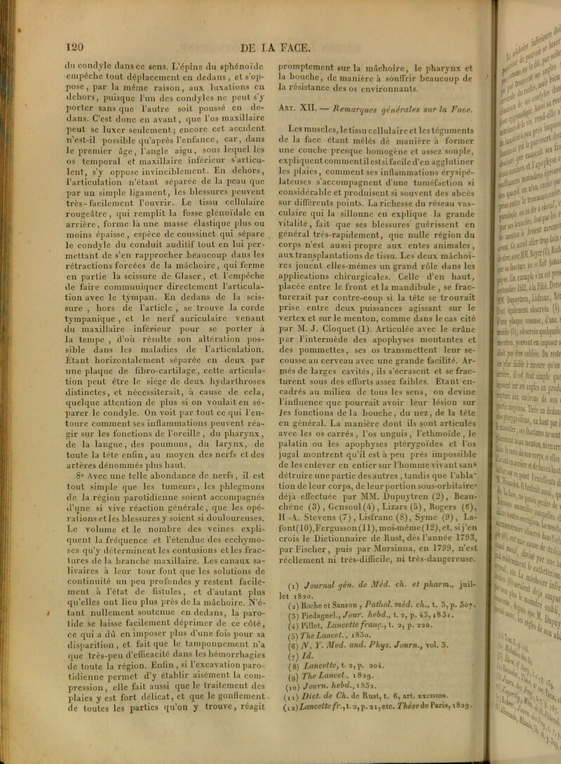 du condyle dansco sens. L'épine du sphénoïde empêche tout déplacement en dedans , et s’op- pose , par la même raison, aux luxations eu dehors, puisque l'un des condylcs ne peut s’y porter sans que l’autre soit poussé en de- dans. C’est donc en avant, que l’os maxillaire peut se luxer seulement ; encore cet accident n’est-il possible qu’a près l’enfance, car, dans le premier âge, l’angle aigu, sous lequel les os temporal et maxillaire inférieur s’articu- lent, s'y oppose invinciblement. En dehors, l’articulation n’étant séparée de la peau que par un simple ligament, les blessures peuvent très-facilement l’ouvrir. Le tissu cellulaire rougeâtre, qui remplit la fosse glénoïdale en arrière, forme là une masse élastique plus ou moins épaisse , espèce de coussinet qui sépare le condyle du conduit auditif fout en lui per- mettant de s’en rapprocher beaucoup dans les rétractions forcées de la mâchoire, qui ferme en partie la scissure de Glaser, et l’empêche de faire communiquer directement l’articula- tion avec le tympan. En dedans de la scis- sure , hors de l’article , se trouve la corde tympanique , et le nerf auriculaire venant du maxillaire inférieur pour se porter à la tempe , d’où résulte son altération pos- sible dans les maladies de l’articulation. Etant horizontalement séparée en deux par une plaque de fibro-cartilage, cette articula- tion peut être le siège de deux hydarthroscs distinctes, et nécessiterait, à cause de cela, quelque attention de plus si on voulait en sé- parer le condyle. On voit par tout ce qui l’en- toure comment ses inflammations peuvent réa- gir sur les fonctions de l’oreille , du pharynx, de la langue, des poumons, du larynx, de toute la tète enfin, au moyen des nerfs et des artères dénommés plus haut. 8° Avec une telle abondance de nerfs, il est tout simple que les tumeurs, les phlegmons de la région parotidienne soient accompagnés d’une si vive réaction générale, que les opé- rations et les blessures y soient si douloureuses. Le volume et le nombre des veines expli- quent la fréquence et l’étendue des ecchymo- ses qu’y déterminent les contusions et les frac- tures delà branche maxillaire. Les canaux sa- livaires à leur tour font que les solutions de continuité un peu profondes y restent facile- ment à l’état de fistules, et d’autant plus qu’elles ont lieu plus près de la mâchoire. N’é- tant nullement soutenue en dedans, la paro- tide se laisse facilement déprimer de ce côté, ce qui a dû en imposer plus d’une fois pour sa disparition, et fait que le tamponnement n’a que très-peu d’efficacité dans les hémorrhagies de toute la région. Enfin , si l’excavation paro- tidienne permet d’y établir aisément la com- pression, elle fait aussi que le traitement des plaies y est fort délicat, et que le gonflement de toutes les parties qu’on y trouve, réagit promptement sur la mâchoire, le pharynx et la bouche, de manière à souffrir beaucoup de la résistance des os environnants. Art. XII. — Remarques générales sur la Face. Les muscles, le tissu cellulaire et les téguments de la face étant mêlés dé manière à former une couche presque homogène et assez souple, expliquent commentilcstsi facile d’en agglutiner les plaies, comment ses inflammations érysipé- lateuses s’accompagnent d’une tuméfaction si considérable et produisent si souvent des abcès sur différents points. La richesse du réseau vas- culaire qui la sillonne en explique la grande vitalité, fait que ses blessures guérissent en général très-rapidement, que nulle région du corps n’est aussi propre aux entes animales, aux transplantations de tissu. Les deux mâchoi- res jouent elles-mêmes un grand rôle dans les applications chirurgicales. Celle d’en haut, placée entre le front et la mandibule , se frac- turerait par contre-coup si la tète se trouvait prise entre deux puissances agissant sur le vertex et sur le menton, comme dans le cas cité par M. J. Cloquet (1). Articulée avec le crâne par l’intermède des apoph}rses montantes et des pommettes, ses os transmettent leur se- cousse au cerveau avec une grande facilité. Ar- més de larges cavités, ils s’écrasent et se frac- turent sous des efforts assez faibles. Etant en- cadrés au milieu de tous les sens, on devine l’influence que pourrait avoir leur lésion sur Je s fonctions delà bouche, du nez, de la tête en général. La manière dont ils sont articulés avec les os carrés, l’os unguis, l’ethmoïde, le palatin ou les apophyses ptérygoïdes et Los jugal montrent qu’il est à peu près impossible de les enlever en entier sur l’homme vivant sans détruire une partie des autres , tandis que Tabla' tion de leur corps, de leurportionsous-orbitaire’ déjà effectuée par MM. Dupuytren (2), Bcau- chéne (3) , Gensoul(4), Lizars (5), Rogers (6), H -A. Stevcns (7) , Lisfranc (8), Syme (0), La- font(10),Fcrgusson(ll), moi-mèinc(12),ct. si j’en crois le Dictionnaire de llust, dès l’année 1793, par Fischer, puis par Mursinna, en 1799, n'est réellement ni très-diflicile, ni très-dangereuse. (i) Journal gin. de Med. ch. et pharm., juil- let 1820. (а) ltoelie et Sansou , Pathol, mèd. ch., t. 3, p. 307. (3) Piedagnel., Jour, hebd., t. 2, p. 43,i83i. (4) l’illct, Lancette franc.y t. 2, p. 220. (5) The Lancet., i83o. (б) N. Y. Med. and. Phys. Journ., vol. 3. (7) Id. (8) Lancette, t. 2, p. 204. (9) The Lancet., 1829. (10) Journ. hebd.,iSôi. (11) Dict. de Cli. «le Rust, t. 6, art. excision. (n)Lancette/h,t. 2,p. 21,etc. 77ic.sede Paris, 182g. ijjjtf V* W I* i r^v***S& , /Alt i“rJI i^ v- Wu0 à»dres«ProUT wJ0* il aller IropJoi” des 1“°“ ' ck' F k facture )ania Itli rf.1'1 I I jtjitfffike 1B2, àlafiliC' D° E IhipDrtrea, Lisfranc, I Ttnl étalement observée (- fa» plaque osseuse, dune ismde (ô), observée quelque menton, pouvaut en imposer Du re et [h ùiblt i mesure qu'c «fifre, il et tout simpie q ffixri sur ses angles en pro Krbi m (mirons de soi prtii mojenme. Tirée en deds J --brijüj&Dj, ea haut par Ç^^fwlnresnesoi s!' 1 MÏiS! '««etdebascnlu HW i. ; aussi ‘Sfr ht V, ,fy t S? * ‘H